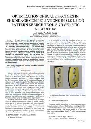 International Journal of Technical Research and Applications e-ISSN: 2320-8163,
www.ijtra.com Volume 2, Issue 2 (March-April 2014), PP. 11-13
11 | P a g e
OPTIMIZATION OF SCALE FACTORS IN
SHRINKAGE COMPENSATIONS IN SLS USING
PATTERN SEARCH TOOL AND GENETIC
ALGORITHM
Ajay Gupta, Pro. Sunil Kumar
Department of Mechanical Engineering,
Babu Banarsi Dash University Lucknow, U.P India
Abstract— This paper presents new approach for shrinkage
compensation in Selective Laser Sintering (SLS) process to
improve the accuracy of parts produced. By optimizing tools like
Pattern search tool and Genetic algorithm available in MATLAB
2011. Shrinkage is compensated along X, Y, Z direction of the
part produced. The scaling factor used in this compensation is
calculated from shrinkage model (It is the empirical relation
between percentage shrinkage and the machine manufacturer,
Shrinkage model). Software is available in MATLAB 2011,
automate the compensation process. Two case studies were
presented to quantify the effectiveness of the developed
compensation approach over the existing compensation method.
From the comparison experiments, the ability of the proposed
compensation method in improving the accuracy of laser sintered
parts is established..
Index Terms— Selective laser Sintering; Shrinkage; Dimension
accuracy; MATLAB2011
I. INTRODUCTION
Selective laser sintering (SLS) is a layered manufacturing
process that builds the prototypes by selective sintering of
material in the powder form, like thermoplastic polymer
powder (Polyamide 2200), using a CO2 laser. Prototypes made
by SLS process are widely used in product development as
discussed in the application part of this chapter, and therefore
should have a very good surface finish for functional
performance as well as aesthetics. However the prototypes
made by the SLS process have comparatively high surface
roughness due to the stair stepping effect. Surface roughness of
the prototypes also depend on the various process parameters
such as build orientation, laser power, layer thickness, beam
speed and hatch spacing. Majority of its applications are in
aerospace and rapid tooling, where high accuracy levels have to
be met in order to ensure proper functional requirements.
Shrinkage is defined as change in dimension of the sample
which occurs due to the change in volume of sample. It mainly
occurs due to the part bed temperature and physical changes
occur due to the increase in the energy density when the
powder material is sintered and solidified. And compensate
shrinkage, to match up with the accuracy of the original STL
file suitable scale factor are needed to be given so that accurate
dimension of sample or proto type can be obtain.
II. DEVELOPMENT OF SHRINKAGE MODEL
A. Nature of shrinkage
It is interesting to note that shrinkage factors are not
constant value but it varies according to the geometry in many
RP processes. Moreover, there is a directional effect
considering the direction in which laser scanning takes place
and the direction perpendicular to it. In this work, an attempt is
made to study the effect of geometry i.e. scan length on
shrinkage in the direction of the laser scanning. The non-
uniform shrinkage compensation applies different shrinkage
values at different portion of the geometry. Uniform shrinkage
compensation changes only the size of the part whereas a non-
uniform Compensation will change the size and shape of the
part as shown in Fig. 1.[By K Senthilkumaran, P M Pandey and
P V M Rao]
Fig. 1 Change of size and shape in non-uniform shrinkage
compensation,
B. Empirical model Derivation
Empirical models are derived by linear regression using
standard statistical software. The developed models predict the
shrinkage (%) for any set of parameters to scale up the STL
file for better accuracy. These scaling factors (SX, SY and SZ in
%) to compensate shrinkage along X, Y and Z directions are as
given below,
SX = 1.61191− 0.01615Lp − 0.00964Lc
SY = 0.785926 − 0.032656Lp + 0.000281Bs
 