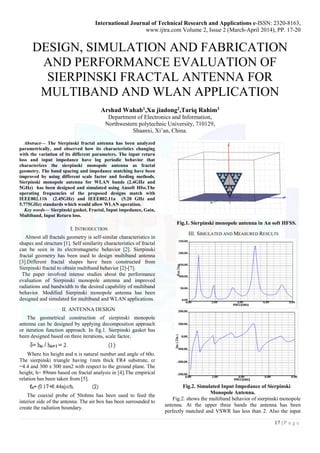 International Journal of Technical Research and Applications e-ISSN: 2320-8163,
www.ijtra.com Volume 2, Issue 2 (March-April 2014), PP. 17-20
17 | P a g e
DESIGN, SIMULATION AND FABRICATION
AND PERFORMANCE EVALUATION OF
SIERPINSKI FRACTAL ANTENNA FOR
MULTIBAND AND WLAN APPLICATION
Arshad Wahab1,Xu jiadong2,Tariq Rahim3
Department of Electronics and Information,
Northwestern polytechnic University, 710129,
Shaanxi, Xi’an, China.
Abstract— The Sierpinski fractal antenna has been analyzed
parametrically, and observed how its characteristics changing
with the variation of its different parameters. The input return
loss and input impedance have log periodic behavior that
characterizes the sierpinski monopole antenna as fractal
geometry. The band spacing and impedance matching have been
improved by using different scale factor and feeding methods.
Sierpinski monopole antenna for WLAN bands (2.4GHz and
5GHz) has been designed and simulated using Ansoft Hfss.The
operating frequencies of the proposed designs match with
IEEE802.11b (2.45GHz) and IEEE802.11a (5.20 GHz and
5.775GHz) standards which would allow WLAN operation.
Key words— Sierpinski gasket, Fractal, Input impedance, Gain,
Multiband, Input Return loss.
I. INTRODUCTION
Almost all fractals geometry is self-similar characteristics in
shapes and structure [1]. Self similarity characteristics of fractal
can be seen in its electromagnetic behavior [2]. Sierpinski
fractal geometry has been used to design multiband antenna
[3].Different fractal shapes have been constructed from
Sierpinski fractal to obtain multiband behavior [2]-[7].
The paper involved intense studies about the performance
evaluation of Sierpinski monopole antenna and improved
radiations and bandwidth to the desired capability of multiband
behavior. Modified Sierpinski monopole antenna has been
designed and simulated for multiband and WLAN applications.
II. ANTENNA DESIGN
The geometrical construction of sierpinski monopole
antenna can be designed by applying decomposition approach
or iteration function approach. In fig.1. Sierpinski gasket has
been designed based on three iterations, scale factor,
Where his height and n is natural number and angle of 60o.
The sierpinski triangle having 1mm thick FR4 substrate, εr
=4.4 and 300 x 300 mm2 with respect to the ground plane. The
height, h= 89mm based on fractal analysis in [4].The empirical
relation has been taken from [5].
The coaxial probe of 50ohms has been used to feed the
interior side of the antenna. The air box has been surrounded to
create the radiation boundary.
Fig.1. Sierpinski monopole antenna in An soft HFSS.
III. SIMULATED AND MEASURED RESULTS
Fig.2. Simulated Input Impedance of Sierpinski
Monopole Antenna.
Fig.2. shows the multiband behavior of sierpinski monopole
antenna. At the upper three bands the antenna has been
perfectly matched and VSWR has less than 2. Also the input
 