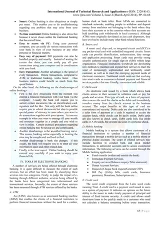 International Journal of Technical Research and Applications e-ISSN: 2320-8163,
www.ijtra.com Volume 2, Issue 2 (March-April 2014), PP. 64-68
65 | P a g e
 Smart: Online banking is also ubiquitous or simply
put smart. This enables you to do troubleshooting
regarding any problem that may arise from your
business.
 No time constraint: Online banking is also stress free
because it never closes unlike the traditional banking
that has cut-off time.
 Easy to access via PC: Using your personal
computer, you can easily do various transactions with
your bank in view of your business or any other
personal or financial matters.
 Easy way of payment: Bill payments can also be
handled properly and smartly. Instead of waiting for
certain due dates, you can easily pay all your
transactions using your computer and in coordination
with your bank.
 Easy transaction: Another advantage is the speed of
every transaction. Online transactions, compared to
ATM or traditional banking, works faster. Thus
business matters could benefit so much from this
speed feature.
On the other hand, the following are the disadvantages of
online banking:-
 First is the slow processing from the moment you
entered a financial transaction with your bank via the
computer. Usually the bank will require you to
submit certain documents like an identification card,
signature and the like. Not only will the bank online
require you to submit documents but also to provide
special power of attorney in cases where you want to
do transactions together with your spouse. A concrete
example is when you want to manage all your wealth
and resources together as a couple and you wish to
view it online. Certain technical procedures regarding
online banking may be taxing too and complicated.
 Another disadvantage is the so-called learning curve.
This means, banking online especially in locating the
sites may be complicated and hard to find.
 Another disadvantage is bank site changes. If this
occurs, the bank will require you to re-enter all your
information again and other related data.
 Finally is the trust aspect. Online banking should be
entered very carefully if you wish to enjoy your
financial life.
IV. TOOLS OF ELECTRONIC BANKING
A number of services are being offered through electronic
banking. It is quite difficult to measure the extent of such
services, but an effort has been made by classifying these
services into two categories. Firstly, to judge the impact of e-
banking through different websites, services being offered by
the banks have been categorized into informational and
transactional services. Secondly, the extent of these services
has been measured through ATM services offered by the banks.
A. ATM
An (ATM) also known as an automated banking machine
(ABM) that enables the clients of a financial institution to
perform financial transactions without the need for a cashier,
human clerk or bank teller. Most ATMs are connected to
interbank networks, enabling people to withdraw and deposit
money from machines not belonging to the bank where they
have their accounts or in the countries where their accounts are
held (enabling cash withdrawals in local currency). Although
ATMs were originally developed as just cash dispensers, they
have evolved to include many other bank-related functions.
B. Smart card
A smart card, chip card, or integrated circuit card (ICC) is
any pocket-sized card with embedded integrated circuits. Smart
cards can provide identification, authentication, data storage
and application processing. Smart cards may provide strong
security authentication for single sign-on (SSO) within large
organization. Financial institutions worldwide are developing
new methods to maintain and expand their services to meet the
need of increasingly sophisticated and technically smart
customer, as well as to meet the emerging payment needs of
electronic commerce. Traditional credit cards are fast evolving
into smart cards as consumers demand payment and financial
services product that user friendly, convenient and reliable.
C. Debit card
An electronic card issued by a bank which allows bank
clients access to their account to withdraw cash or pay for
goods and services. This type of card, as a form of payment,
also removes the need for checks as the debit card immediately
transfers money from the client's account to the business
account. The major benefits to this type of card are
convenience and security. Debit cards are also considered to be
a safer form of payment as a code is required to access the
account funds, while checks can be easily stolen. Debit cards
are also known as check cards. Debit cards look like credit
cards or ATM cards, but operate like cash or a personal check.
D. Mobile banking
Mobile banking is a system that allows customers of a
financial institution to conduct a number of financial
transactions through a mobile device such as a mobile phone or
personal digital assistant. The scope of offered services may
include facilities to conduct bank and stock market
transactions, to administer accounts and to access customized
information. The following services can be availed through the
Mobile banking application:
 Funds transfer (within and outside the bank).
 Immediate Payment Services.
 Enquiry services (Balance enquiry/ Mini statement).
 Demat Account Services.
 Requests (Cheque book request/Generate OTP).
 Bill Pay (Utility bills, credit cards, Insurance
premium), Donations, Subscriptions etc….
E. Credit card
The word credit originated from the Latin word credo
meaning Trust. A credit card is a payment card issued to users
as a system of payment. It indicates an opinion on the future
ability to the issuer to make timely payment of principal and
interest of fixed income security. A credit card allows small
short-term loans to be quickly made to a customer who need
not calculate a balance remaining before every transaction.
 