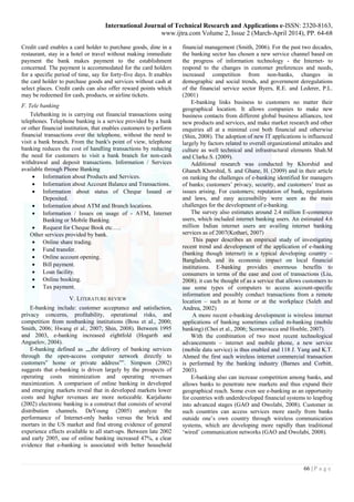 International Journal of Technical Research and Applications e-ISSN: 2320-8163,
www.ijtra.com Volume 2, Issue 2 (March-April 2014), PP. 64-68
66 | P a g e
Credit card enables a card holder to purchase goods, dine in a
restaurant, stay in a hotel or travel without making immediate
payment the bank makes payment to the establishment
concerned. The payment is accommodated for the card holders
for a specific period of time, say for forty-five days. It enables
the card holder to purchase goods and services without cash at
select places. Credit cards can also offer reward points which
may be redeemed for cash, products, or airline tickets.
F. Tele banking
Telebanking in is carrying out financial transactions using
telephones. Telephone banking is a service provided by a bank
or other financial institution, that enables customers to perform
financial transactions over the telephone, without the need to
visit a bank branch. From the bank's point of view, telephone
banking reduces the cost of handling transactions by reducing
the need for customers to visit a bank branch for non-cash
withdrawal and deposit transactions. Information / Services
available through Phone Banking
 Information about Products and Services.
 Information about Account Balance and Transactions.
 Information about status of Cheque Issued or
Deposited.
 Information about ATM and Branch locations.
 Information / Issues on usage of - ATM, Internet
Banking or Mobile Banking.
 Request for Cheque Book etc…..
Other services provided by bank.
 Online share trading.
 Fund transfer.
 Online account opening.
 Bill payment.
 Loan facility.
 Online booking.
 Tax payment.
V. LITERATURE REVIEW
E-banking include: customer acceptance and satisfaction,
privacy concerns, profitability, operational risks, and
competition from nonbanking institutions (Boss et al., 2000;
Smith, 2006; Hwang et al., 2007; Shin, 2008). Between 1995
and 2003, e-banking increased eightfold (Hogarth and
Anguelov, 2004).
E-banking defined as „„the delivery of banking services
through the open-access computer network directly to
customers‟ home or private address‟‟. Simpson (2002)
suggests that e-banking is driven largely by the prospects of
operating costs minimization and operating revenues
maximization. A comparison of online banking in developed
and emerging markets reveal that in developed markets lower
costs and higher revenues are more noticeable. Karjaluoto
(2002) electronic banking is a construct that consists of several
distribution channels. DeYoung (2005) analyze the
performance of Internet-only banks versus the brick and
mortars in the US market and find strong evidence of general
experience effects available to all start-ups. Between late 2002
and early 2005, use of online banking increased 47%, a clear
evidence that e-banking is associated with better household
financial management (Smith, 2006). For the past two decades,
the banking sector has chosen a new service channel based on
the progress of information technology - the Internet- to
respond to the changes in customer preferences and needs,
increased competition from non-banks, changes in
demographic and social trends, and government deregulations
of the financial service sector Byers, R.E. and Lederer, P.L.
(2001)
E-banking links business to customers no matter their
geographical location. It allows companies to make new
business contacts from different global business alliances, test
new products and services, and make market research and other
enquiries all at a minimal cost both financial and otherwise
(Shin, 2008). The adoption of new IT applications is influenced
largely by factors related to overall organizational attitudes and
culture as well technical and infrastructural elements Shah.M
and Clarke.S. (2009).
Additional research was conducted by Khorshid and
Ghaneh Khorshid, S. and Ghane, H. (2009) and in their article
on ranking the challenges of e-banking identified for managers
of banks; customers’ privacy, security, and customers’ trust as
issues arising. For customers; reputation of bank, regulations
and laws, and easy accessibility were seen as the main
challenges for the development of e-banking.
The survey also estimates around 2.4 million E-commerce
users, which included internet banking users. An estimated 4.6
million Indian internet users are availing internet banking
services as of 2007(Kothari, 2007)
This paper describes an empirical study of investigating
recent trend and development of the application of e-banking
(banking though internet) in a typical developing country –
Bangladesh, and its economic impact on local financial
institutions. E-banking provides enormous benefits to
consumers in terms of the ease and cost of transactions (Liu,
2008). it can be thought of as a service that allows customers to
use some types of computers to access account-specific
information and possibly conduct transactions from a remote
location – such as at home or at the workplace (Saleh and
Andrea, 2002)
A more recent e-banking development is wireless internet
applications of banking sometimes called m-banking (mobile
banking) (Choi et al., 2006; Scornavacca and Hoehle, 2007).
With the combination of two most recent technological
advancements – internet and mobile phone, a new service
(mobile data service) is thus enabled and 118 J. Yang and K.T.
Ahmed the first such wireless internet commercial transaction
is performed by the banking industry (Barnes and Corbitt,
2003).
E-banking also can increase competition among banks, and
allows banks to penetrate new markets and thus expand their
geographical reach. Some even see e-banking as an opportunity
for countries with underdeveloped financial systems to leapfrog
into advanced stages (GAO and Owolabi, 2008). Customer in
such countries can access services more easily from banks
outside one’s own country through wireless communication
systems, which are developing more rapidly than traditional
‘wired’ communication networks (GAO and Owolabi, 2008).
 