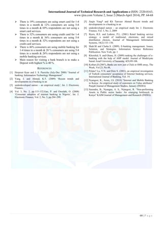 International Journal of Technical Research and Applications e-ISSN: 2320-8163,
www.ijtra.com Volume 2, Issue 2 (March-April 2014), PP. 64-68
68 | P a g e
 There is 19% consumers are using smart card for 1-4
times in a month & 12% consumers are using 5-8
times in a month & 69% respondents are not using a
smart card services.
 There is 32% consumers are using credit card for 1-4
times in a month & 36% consumers are using 5-8
times in a month & 32% respondents are not using a
credit card services.
 There is 46% consumers are using mobile banking for
1-4 times in a month & 28 % consumers are using 5-8
times in a month & 26% respondents are not using a
mobile banking services.
 Main reason for visiting a bank branch is to make a
Deposit with highest % is 40 %.
REFERENCES
[1] Herpreet Kaur and J. S. Pasricha (July-Dec 2008) “Journal of
banking: Information Technology Management”
[2] Yang, J. and Ahmed, K.T. (2009) ‘Recent trends and
developments in e-banking in an
[3] underdeveloped nation – an empirical study’, Int. J. Electronic
Finance,
[4] Vol. 3, No. 2, pp.115–132.Gao, P. and Owolabi, O. (2008)
‘Consumer adoption of internet banking in Nigeria’, Int. J.
Electronic Finance, Vol. 2, No. 3, pp.284–299.
[5] Jiaqin Yang* and Kh Tanveer Ahmed Recent trends and
developments in e-banking in an
[6] underdeveloped nation – an empirical study Int. J. Electronic
Finance, Vol. 3, No. 2, 2009
[7] Byers, R.E. and Lederer, P.L. (2001) Retail banking service
strategy: a model of traditional, electronic, and mixed
distribution choices, Journal of Management Information
Systems, 18(2):133–156.
[8] Shah.M and Clarke.S. (2009). E-banking management. Issues,
Solution, and Strategies. Information Science Reference
Publication. New York. pp. 1
[9] Khorshid, S. and Ghane, H. (2009) ranking the challenges of e-
banking with the help of AHP model. Journal of Modiriyate
Sanati Azad University of Sanandaj. 4(9):89-106.
[10] Kothari,D.(2007), Banks are now just a Click or SMS away, The
Week, Vol.25, No.48,
[11] Polato? Lu, V.N. and Ekin S. (2001), an empirical investigation
of Turkish consumers' acceptance of Internet banking services,
International Journal of Banking, Vol. 19.
[12] Nyangosi, R., Arora, J.S. (2010) “Internet and Mobile Banking
in Kenya: An empirical study of customers on Value attributes”
Punjab Journal of Management Studies, January (INDIA)
[13] Surendra, B., Nyangau, A. S., Nyangosi, R. “Non-performing
Assets in Public sector banks: An emerging bottleneck in
Kenya” KAIM Journal of Management and Research (INDIA).
 