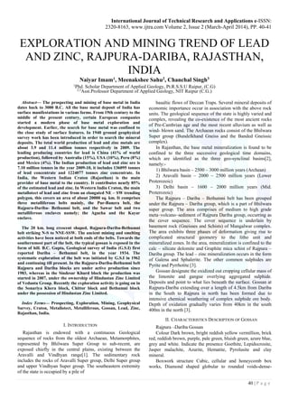 International Journal of Technical Research and Applications e-ISSN:
2320-8163, www.ijtra.com Volume 2, Issue 2 (March-April 2014), PP. 40-41
40 | P a g e
EXPLORATION AND MINING TREND OF LEAD
AND ZINC, RAJPURA-DARIBA, RAJASTHAN,
INDIA
Naiyar Imam1, Meenakshee Sahu2, Chanchal Singh3
1
Phd. Scholar Department of Applied Geology, Pt.R.S.S.U Raipur, (C.G)
2,3
Asst.Professor Department of Applied Geology, NIT Raipur (C.G.)
Abstract— The prospecting and mining of base metal in India
dates back to 3000 B.C. All the base metal deposit of India has
surface manifestations in various forms. From 19th century to the
middle of the present century, certain European companies
started a modern phase of base metal exploration and
development. Earlier, the search for base metal was confined to
the close study of surface features. In 1940 ground geophysical
survey work has been introduced in order to search the mineral
deposits. The total world production of lead and zinc metals are
about 3.9 and 11.4 million tonnes respectively in 2009. The
leading producing countries for lead is China (41% of world
production), followed by Australia (15%), USA (10%), Peru (8%)
and Mexico (4%). The Indian production of lead and zinc ore is
7.10 million tonnes in the year 2009-10, it includes 136095 tonnes
of lead concentrate and 1224077 tonnes zinc concentrate. In
India, the Western Indian Craton (Rajasthan) is the main
provider of base metal to the country. It contributes nearly 85%
of the estimated lead and zinc. In Western India Craton, the main
metallotect of lead and zinc from an elongated NE – SW trending
polygon, this covers an area of about 20000 sq. km. It comprises
three metalliferous belts mainly, the Pur-Banera belt, the
Rajpura-Dariba- Bethumni belt, and the Sawar belt and two
metalliferous enclaves namely; the Agucha and the Kayar
enclave.
The 20 km. long crescent shaped, Rajpura-Dariba-Bethumni
belt striking N-S to NNE-SSW. The ancient mining and smelting
activities have been noticed at both ends of the belts. Towards the
southernmost part of the belt, the typical gossan is exposed in the
form of hill. B.C. Gupta, Geological survey of India (G.S.I) first
reported Dariba – Bethumni belt, in the year 1934. The
systematic exploration of the belt was initiated by G.S.I in 1962
and continuing till present. In the Rajpura-Dariba-Bethumni belt
Rajpura and Dariba blocks are under active production since
1983, whereas in the Sindesar Khurd block the production was
started in 2007, under the ownership of Hindustan Zinc Limited
of Vedanta Group. Recently the exploration activity is going on in
the Sonariya Khera block, Chittor block and Bethumni block
under the possession of Hindustan Zinc Limited.
Index Terms— Prospecting, Exploration, Mining, Geophysical
Survey, Craton, Metallotect, Metalliferous, Gossan, Lead, Zinc,
Rajasthan, India.
I. INTRODUCTION
Rajasthan is endowed with a continuous Geological
sequence of rocks from the oldest Archaean, Metamorphites,
represented by Bhilwara Super Group to sub-recent, are
exposed chiefly in the central plains, existing between the
Aravalli and Vindhyan range[1]. The sedimentary rock
includes the rocks of Aravalli Super group, Delhi Super group
and upper Vindhyan Super group. The southeastern extremity
of the state is occupied by a pile of
basaltic flows of Deccan Traps. Several mineral deposits of
economic importance occur in association with the above rock
units. The geological sequence of the state is highly varied and
complex, revealing the co-existence of the most ancient rocks
of Pre-Cambrian age and the most recent alluvium as well as
wind- blown sand. The Archaean rocks consist of the Bhilwara
Super group (Bundelkhand Gneiss and the Banded Gneissic
complex).
In Rajasthan, the base metal mineralization is found to be
confined to the three successive geological time domains,
which are identified as the three geo-synclinal basins[2],
namely:-
1) Bhilwara basin – 2500 – 3000 million years (Archean)
2) Aravalli basin – 2000 – 2500 million years (Lower
Proterozoic)
3) Delhi basin – 1600 – 2000 million years (Mid.
Proterozoic)
The Rajpura – Dariba – Bethumni belt has been grouped
under the Rajpura – Dariba group, which is a part of Bhilwara
super group. The area comprises of medium to high grade
meta–volcano–sediment of Rajpura Dariba group, occurring as
the cover sequence. The cover sequence is underlain by
basement rock (Gneisses and Schists) of Mangalwar complex.
The area exhibits three phases of deformation giving rise to
complicated structural geometry to the litho unit and
mineralized zones. In the area, mineralization is confined to the
calc – silicate dolomite and Graphite mica schist of Rajpura –
Dariba group. The lead – zinc mineralization occurs in the form
of Galena and Sphalerite. The other common sulphides are
Pyrite and Pyrrhotite [3].
Gossan designate the oxidized out cropping cellular mass of
the limonite and gangue overlying aggregated sulphide.
Deposits and point to what lies beneath the surface. Gossan at
Rajpura-Dariba extending over a length of 4.5km from Dariba
in the South to Rajpura in north has been formed due to
intensive chemical weathering of complex sulphide ore body.
Depth of oxidation gradually varies from 40km in the south
400m in the north [3].
II. CHARACTERISTICS DESCRIPTION OF GOSSAN
Rajpura –Dariba Gossan
Colour Dark brown, bright reddish yellow vermillion, brick
red, reddish brown, purple, pale green, bluish green, azure blue,
grey and white. Indicate the presence Goethite, Lepidocrosite,
Jasper malachite, Azurite, Hematite, Pyrolusite and clay
mineral.
Boxwork structure Cubic, cellular and honeycomb box
works, Diamond shaped globular to rounded voids-dense-
 