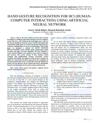 International Journal of Technical Research and Applications e-ISSN: 2320-8163,
www.ijtra.com Volume 2, Issue 2 (March-April 2014), PP. 48-50
48 | P a g e
HAND GESTURE RECOGNITION FOR HCI (HUMAN-
COMPUTER INTERACTION) USING ARTIFICIAL
NEURAL NETWORK
Gaurav Manik Bidgar, Mangesh Balasaheb Autade
Department of Computer Engg. University of Pune
Pune, India
Abstract - Day by day lots of efforts are been taken towards
developing an intelligent and natural interface between computer
system and users. And looking at the technologies now a day’s it
has become possible by means of variety of media information like
visualization, audio, paint etc. Gesture has become important part
of human communication to convey the information. Thus In this
paper we proposed a method for HAND GESTURE
RECOGNIZATION which includes Hand Segmentation, Hand
Tracking and Edge Traversal Algorithm. We have designed a
system which is limited to the hardware parts such as computer
and webcam. The system consists of four modules: Hand
Tracking and Segmentation, Feature Extraction, Neural
Training, and Testing. The objective of this system to explore the
utility of a neural network-based approach to the recognition of
the hand gestures that create a system that will easily identify the
gesture and use them for device control and convey information
instead of normal inputs devices such as mouse and keyboard.
Index Terms: Hand Gesture Recognition, Artificial Neural
Network, Hand Segmentation.
I. INTRODUCTION
With the tremendous demands of computer in society,
HCI (Human Computer Interaction) has become important part
of our day to day life. It is the mostly thought as the
computing, communication, and displays the technologies
progress even further. The existing HCI technologies may
become weaker in the effective utilization of the available
information flow. For example, popular media of HCI is based
on the simple mechanical device such as mouse and
keyboards. These devices have achieved large popularity but
they are being limited by the speed and naturalness with which
they interact with the computer. Thus in the current years, the
detection and recognition faces and hand gesture devoted the
field if computer vision.
This research has leaded huge potential in application
such as telemedicine, teleconferencing and advanced interface
for HCI. In general hand gesture is a way of interact with the
system in such a way that communication perform with the
natural part of our body. Mostly the complex task is
recognition of gesture which includes various aspects such as
motion analysis, motion modelling, recognition pattern and
etc.
As we know that natural Human Computer Interaction
(HCI) is the necessity of today’s world. From the study of
survey and sign languages it defines that hand gesture is most
easy and natural way of communication where real time
vision-based hand gesture recognition is proving to be more
flexible for human computer interaction. Hand tracking and
segmentation are found to be most challenging aspects in real
time vision based Hand Gesture. To increase the speed of
achieving hand tracing and segmentation various researchers
are working. The aim of this work is to overcome the vision
based challenges, such as dynamic background removal,
variable lighting condition, skin color detection for HCI.
II. ARTIFICIAL NEURAL NETWORK
A. Neural Network
An artificial neural network is a system of processing
information which has certain features in common with
biological neural networks. ANN (Artificial Neural Network)
has been developed on basis of following assumption.
a) Processing of information is carried on by using
multiple simple elements called by neurons.
b) In this process of using connection links are used to
parse the signals between neurons.
c) Where each connection links has its own associated
weight.
B. Related Works
The use of hand gestures provides an easy an attractive,
alternative interface to devices for human-computer interaction
(HCI). In this paper, we are proposing a new method for static
hand gesture recognition.
The following system presented is based on one powerful
hand feature in combination with a multi-layer neural network
which is dependent on classifier. Here on the basis of
segmentation and skin color recognition hand gesture area is
separated form the background. Therefore three main Stages
on which proposed method is obtain:
 