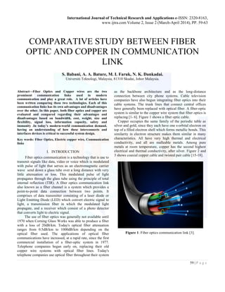 International Journal of Technical Research and Applications e-ISSN: 2320-8163,
www.ijtra.com Volume 2, Issue 2 (March-April 2014), PP. 59-63
59 | P a g e
COMPARATIVE STUDY BETWEEN FIBER
OPTIC AND COPPER IN COMMUNICATION
LINK
S. Babani, A. A. Bature, M. I. Faruk, N. K. Dankadai.
Universiti Teknologi, Malaysia, 81310 Skudai, Johor Malaysia.
Abstract—Fiber Optics and Copper wires are the two
prominent communication links used in modern
communication and play a great role. A lot of articles have
been written comparing these two technologies. Each of this
communication links has its own advantages and disadvantages
over the other. In this paper, both fiber optics and copper are
evaluated and compared regarding their advantages and
disadvantages based on bandwidth, cost, weight, size and
flexibility, signal loss, information capacity, safety and
immunity .In today’s modern-world communication demand,
having an understanding of how these interconnects and
interfaces devices is critical to successful system design.
Key words: Fiber Optics, Electric copper wire, Communication
links
I. INTRODUCTION
Fiber optics communication is a technology that is use to
transmit signals like data, video or voice which is modulated
with pulse of light that serves as an electromagnetic carrier
wave send down a glass tube over a long distance with very
little attenuation or loss. This modulated pulse of light
propagates through the glass tube using the principle of total
internal reflection (TIR). A fiber optics communication link
also known as a fiber channel is a system which provides a
point-to-point data connection between two points. It
comprises of data transmitter consisting of a laser diode or
Light Emitting Diode (LED) which convert electric signal to
light, a transmission fiber in which the modulated light
propagate, and a receiver which consist of a photo detector
that converts light to electric signal.
The use of fiber optics was generally not available until
1970 when Corning Glass Works was able to produce a fiber
with a loss of 20dB/km. Today's optical fiber attenuation
ranges from 0.5dB/km to 1000dB/km depending on the
optical fiber used. The applications of optical fiber
communications have increased, at a rapid rate, since the first
commercial installation of a fiber-optic system in 1977.
Telephone companies began early on, replacing their old
copper wire systems with optical fiber lines. Today's
telephone companies use optical fiber throughout their system
as the backbone architecture and as the long-distance
connection between city phone systems. Cable television
companies have also begun integrating fiber optics into their
cable systems. The trunk lines that connect central offices
have generally been replaced with optical fiber. A fiber-optic
system is similar to the copper wire system that fiber optics is
replacing [1- 6]. Figure 1 shows a fiber optic cable.
Copper occupies the same family of the periodic table as
silver and gold, since they each have one s-orbital electron on
top of a filled electron shell which forms metallic bonds. This
similarity in electron structure makes them similar in many
characteristics. All have very high thermal and electrical
conductivity, and all are malleable metals. Among pure
metals at room temperature, copper has the second highest
electrical and thermal conductivity, after silver. Figure 2 and
3 shows coaxial copper cable and twisted pair cable [15-18].
Figure 1: Fiber optics communication link [3].
 