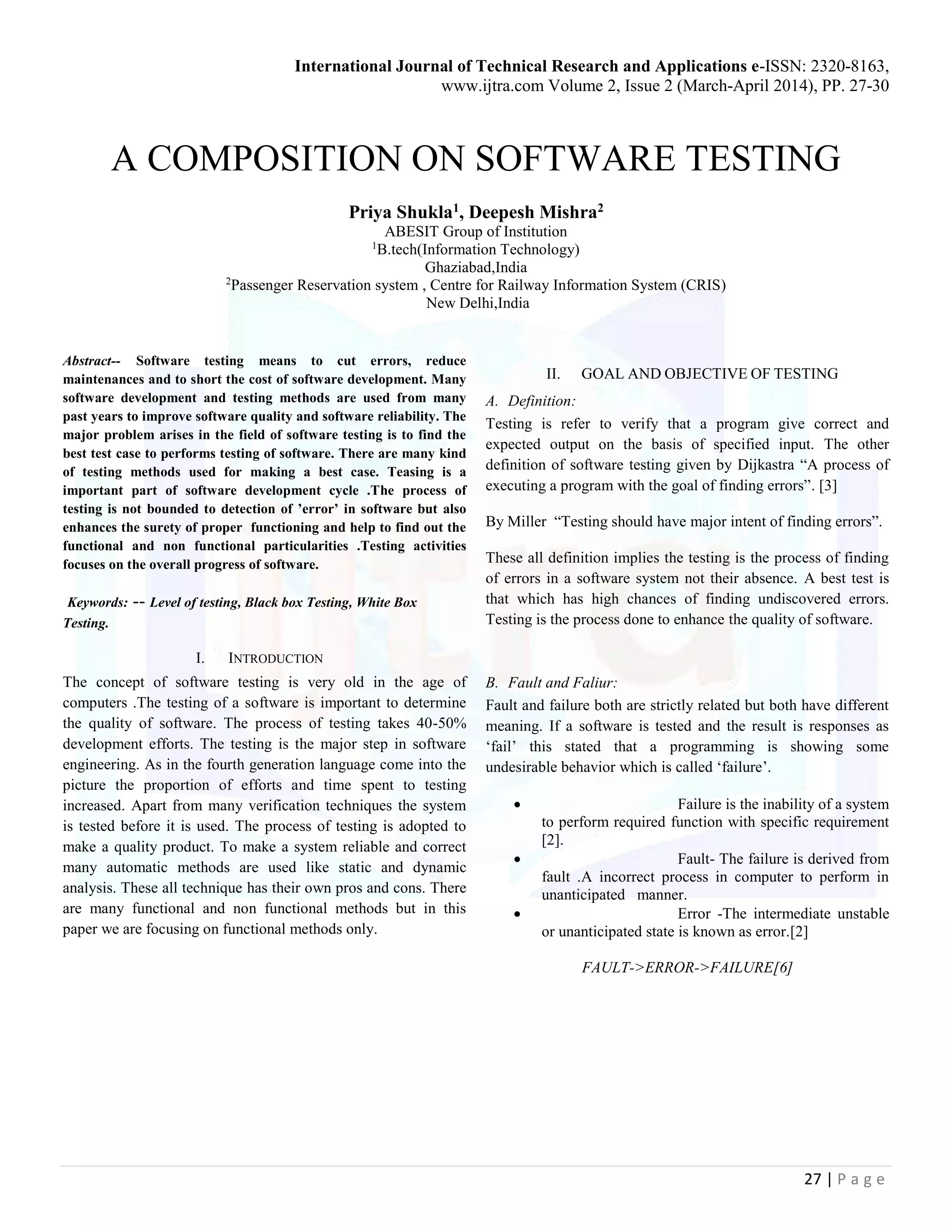 International Journal of Technical Research and Applications e-ISSN: 2320-8163,
www.ijtra.com Volume 2, Issue 2 (March-April 2014), PP. 27-30
27 | P a g e
A COMPOSITION ON SOFTWARE TESTING
Priya Shukla1, Deepesh Mishra2
ABESIT Group of Institution
1
B.tech(Information Technology)
Ghaziabad,India
2
Passenger Reservation system , Centre for Railway Information System (CRIS)
New Delhi,India
Abstract-- Software testing means to cut errors, reduce
maintenances and to short the cost of software development. Many
software development and testing methods are used from many
past years to improve software quality and software reliability. The
major problem arises in the field of software testing is to find the
best test case to performs testing of software. There are many kind
of testing methods used for making a best case. Teasing is a
important part of software development cycle .The process of
testing is not bounded to detection of ’error’ in software but also
enhances the surety of proper functioning and help to find out the
functional and non functional particularities .Testing activities
focuses on the overall progress of software.
Keywords: -- Level of testing, Black box Testing, White Box
Testing.
I. INTRODUCTION
The concept of software testing is very old in the age of
computers .The testing of a software is important to determine
the quality of software. The process of testing takes 40-50%
development efforts. The testing is the major step in software
engineering. As in the fourth generation language come into the
picture the proportion of efforts and time spent to testing
increased. Apart from many verification techniques the system
is tested before it is used. The process of testing is adopted to
make a quality product. To make a system reliable and correct
many automatic methods are used like static and dynamic
analysis. These all technique has their own pros and cons. There
are many functional and non functional methods but in this
paper we are focusing on functional methods only.
II. GOAL AND OBJECTIVE OF TESTING
A. Definition:
Testing is refer to verify that a program give correct and
expected output on the basis of specified input. The other
definition of software testing given by Dijkastra “A process of
executing a program with the goal of finding errors”. [3]
By Miller “Testing should have major intent of finding errors”.
These all definition implies the testing is the process of finding
of errors in a software system not their absence. A best test is
that which has high chances of finding undiscovered errors.
Testing is the process done to enhance the quality of software.
B. Fault and Faliur:
Fault and failure both are strictly related but both have different
meaning. If a software is tested and the result is responses as
‘fail’ this stated that a programming is showing some
undesirable behavior which is called ‘failure’.
 Failure is the inability of a system
to perform required function with specific requirement
[2].
 Fault- The failure is derived from
fault .A incorrect process in computer to perform in
unanticipated manner.
 Error -The intermediate unstable
or unanticipated state is known as error.[2]
FAULT->ERROR->FAILURE[6]
 