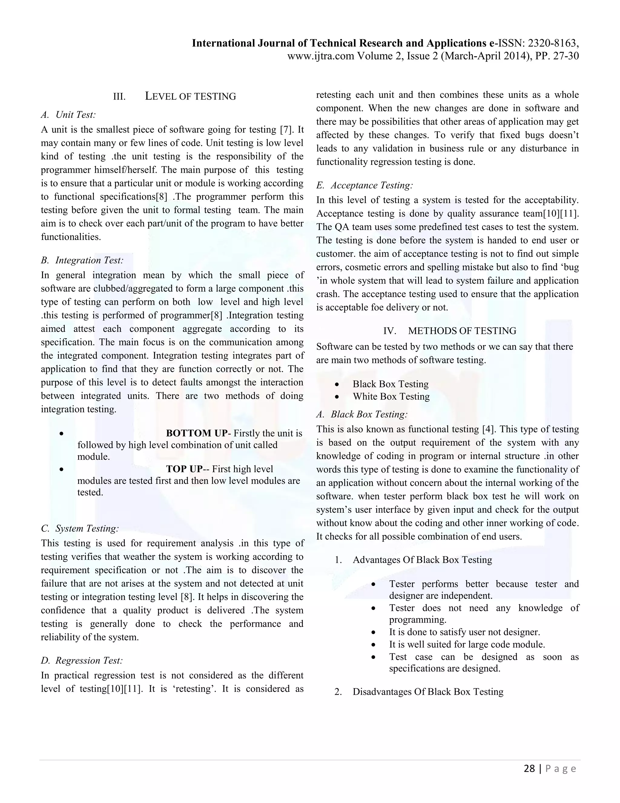 International Journal of Technical Research and Applications e-ISSN: 2320-8163,
www.ijtra.com Volume 2, Issue 2 (March-April 2014), PP. 27-30
28 | P a g e
III. LEVEL OF TESTING
A. Unit Test:
A unit is the smallest piece of software going for testing [7]. It
may contain many or few lines of code. Unit testing is low level
kind of testing .the unit testing is the responsibility of the
programmer himself/herself. The main purpose of this testing
is to ensure that a particular unit or module is working according
to functional specifications[8] .The programmer perform this
testing before given the unit to formal testing team. The main
aim is to check over each part/unit of the program to have better
functionalities.
B. Integration Test:
In general integration mean by which the small piece of
software are clubbed/aggregated to form a large component .this
type of testing can perform on both low level and high level
.this testing is performed of programmer[8] .Integration testing
aimed attest each component aggregate according to its
specification. The main focus is on the communication among
the integrated component. Integration testing integrates part of
application to find that they are function correctly or not. The
purpose of this level is to detect faults amongst the interaction
between integrated units. There are two methods of doing
integration testing.
 BOTTOM UP- Firstly the unit is
followed by high level combination of unit called
module.
 TOP UP-- First high level
modules are tested first and then low level modules are
tested.
C. System Testing:
This testing is used for requirement analysis .in this type of
testing verifies that weather the system is working according to
requirement specification or not .The aim is to discover the
failure that are not arises at the system and not detected at unit
testing or integration testing level [8]. It helps in discovering the
confidence that a quality product is delivered .The system
testing is generally done to check the performance and
reliability of the system.
D. Regression Test:
In practical regression test is not considered as the different
level of testing[10][11]. It is ‘retesting’. It is considered as
retesting each unit and then combines these units as a whole
component. When the new changes are done in software and
there may be possibilities that other areas of application may get
affected by these changes. To verify that fixed bugs doesn’t
leads to any validation in business rule or any disturbance in
functionality regression testing is done.
E. Acceptance Testing:
In this level of testing a system is tested for the acceptability.
Acceptance testing is done by quality assurance team[10][11].
The QA team uses some predefined test cases to test the system.
The testing is done before the system is handed to end user or
customer. the aim of acceptance testing is not to find out simple
errors, cosmetic errors and spelling mistake but also to find ‘bug
’in whole system that will lead to system failure and application
crash. The acceptance testing used to ensure that the application
is acceptable foe delivery or not.
IV. METHODS OF TESTING
Software can be tested by two methods or we can say that there
are main two methods of software testing.
 Black Box Testing
 White Box Testing
A. Black Box Testing:
This is also known as functional testing [4]. This type of testing
is based on the output requirement of the system with any
knowledge of coding in program or internal structure .in other
words this type of testing is done to examine the functionality of
an application without concern about the internal working of the
software. when tester perform black box test he will work on
system’s user interface by given input and check for the output
without know about the coding and other inner working of code.
It checks for all possible combination of end users.
1. Advantages Of Black Box Testing
 Tester performs better because tester and
designer are independent.
 Tester does not need any knowledge of
programming.
 It is done to satisfy user not designer.
 It is well suited for large code module.
 Test case can be designed as soon as
specifications are designed.
2. Disadvantages Of Black Box Testing
 