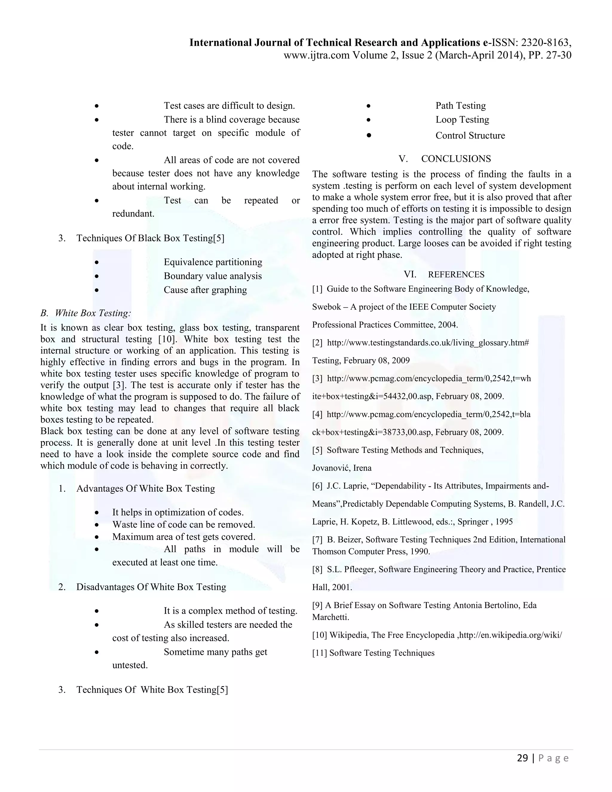 International Journal of Technical Research and Applications e-ISSN: 2320-8163,
www.ijtra.com Volume 2, Issue 2 (March-April 2014), PP. 27-30
29 | P a g e
 Test cases are difficult to design.
 There is a blind coverage because
tester cannot target on specific module of
code.
 All areas of code are not covered
because tester does not have any knowledge
about internal working.
 Test can be repeated or
redundant.
3. Techniques Of Black Box Testing[5]
 Equivalence partitioning
 Boundary value analysis
 Cause after graphing
B. White Box Testing:
It is known as clear box testing, glass box testing, transparent
box and structural testing [10]. White box testing test the
internal structure or working of an application. This testing is
highly effective in finding errors and bugs in the program. In
white box testing tester uses specific knowledge of program to
verify the output [3]. The test is accurate only if tester has the
knowledge of what the program is supposed to do. The failure of
white box testing may lead to changes that require all black
boxes testing to be repeated.
Black box testing can be done at any level of software testing
process. It is generally done at unit level .In this testing tester
need to have a look inside the complete source code and find
which module of code is behaving in correctly.
1. Advantages Of White Box Testing
 It helps in optimization of codes.
 Waste line of code can be removed.
 Maximum area of test gets covered.
 All paths in module will be
executed at least one time.
2. Disadvantages Of White Box Testing
 It is a complex method of testing.
 As skilled testers are needed the
cost of testing also increased.
 Sometime many paths get
untested.
3. Techniques Of White Box Testing[5]
 Path Testing
 Loop Testing
 Control Structure
V. CONCLUSIONS
The software testing is the process of finding the faults in a
system .testing is perform on each level of system development
to make a whole system error free, but it is also proved that after
spending too much of efforts on testing it is impossible to design
a error free system. Testing is the major part of software quality
control. Which implies controlling the quality of software
engineering product. Large looses can be avoided if right testing
adopted at right phase.
VI. REFERENCES
[1] Guide to the Software Engineering Body of Knowledge,
Swebok – A project of the IEEE Computer Society
Professional Practices Committee, 2004.
[2] http://www.testingstandards.co.uk/living_glossary.htm#
Testing, February 08, 2009
[3] http://www.pcmag.com/encyclopedia_term/0,2542,t=wh
ite+box+testing&i=54432,00.asp, February 08, 2009.
[4] http://www.pcmag.com/encyclopedia_term/0,2542,t=bla
ck+box+testing&i=38733,00.asp, February 08, 2009.
[5] Software Testing Methods and Techniques,
Jovanović, Irena
[6] J.C. Laprie, “Dependability - Its Attributes, Impairments and-
Means”,Predictably Dependable Computing Systems, B. Randell, J.C.
Laprie, H. Kopetz, B. Littlewood, eds.:, Springer , 1995
[7] B. Beizer, Software Testing Techniques 2nd Edition, International
Thomson Computer Press, 1990.
[8] S.L. Pfleeger, Software Engineering Theory and Practice, Prentice
Hall, 2001.
[9] A Brief Essay on Software Testing Antonia Bertolino, Eda
Marchetti.
[10] Wikipedia, The Free Encyclopedia ,http://en.wikipedia.org/wiki/
[11] Software Testing Techniques
 