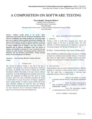 International Journal of Technical Research and Applications e-ISSN: 2320-8163,
www.ijtra.com Volume 2, Issue 2 (March-April 2014), PP. 27-30
27 | P a g e
A COMPOSITION ON SOFTWARE TESTING
Priya Shukla1, Deepesh Mishra2
ABESIT Group of Institution
1
B.tech(Information Technology)
Ghaziabad,India
2
Passenger Reservation system , Centre for Railway Information System (CRIS)
New Delhi,India
Abstract-- Software testing means to cut errors, reduce
maintenances and to short the cost of software development. Many
software development and testing methods are used from many
past years to improve software quality and software reliability. The
major problem arises in the field of software testing is to find the
best test case to performs testing of software. There are many kind
of testing methods used for making a best case. Teasing is a
important part of software development cycle .The process of
testing is not bounded to detection of ’error’ in software but also
enhances the surety of proper functioning and help to find out the
functional and non functional particularities .Testing activities
focuses on the overall progress of software.
Keywords: -- Level of testing, Black box Testing, White Box
Testing.
I. INTRODUCTION
The concept of software testing is very old in the age of
computers .The testing of a software is important to determine
the quality of software. The process of testing takes 40-50%
development efforts. The testing is the major step in software
engineering. As in the fourth generation language come into the
picture the proportion of efforts and time spent to testing
increased. Apart from many verification techniques the system
is tested before it is used. The process of testing is adopted to
make a quality product. To make a system reliable and correct
many automatic methods are used like static and dynamic
analysis. These all technique has their own pros and cons. There
are many functional and non functional methods but in this
paper we are focusing on functional methods only.
II. GOAL AND OBJECTIVE OF TESTING
A. Definition:
Testing is refer to verify that a program give correct and
expected output on the basis of specified input. The other
definition of software testing given by Dijkastra “A process of
executing a program with the goal of finding errors”. [3]
By Miller “Testing should have major intent of finding errors”.
These all definition implies the testing is the process of finding
of errors in a software system not their absence. A best test is
that which has high chances of finding undiscovered errors.
Testing is the process done to enhance the quality of software.
B. Fault and Faliur:
Fault and failure both are strictly related but both have different
meaning. If a software is tested and the result is responses as
‘fail’ this stated that a programming is showing some
undesirable behavior which is called ‘failure’.
 Failure is the inability of a system
to perform required function with specific requirement
[2].
 Fault- The failure is derived from
fault .A incorrect process in computer to perform in
unanticipated manner.
 Error -The intermediate unstable
or unanticipated state is known as error.[2]
FAULT->ERROR->FAILURE[6]
 