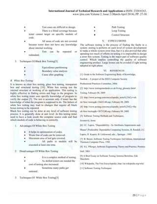 International Journal of Technical Research and Applications e-ISSN: 2320-8163,
www.ijtra.com Volume 2, Issue 2 (March-April 2014), PP. 27-30
29 | P a g e
 Test cases are difficult to design.
 There is a blind coverage because
tester cannot target on specific module of
code.
 All areas of code are not covered
because tester does not have any knowledge
about internal working.
 Test can be repeated or
redundant.
3. Techniques Of Black Box Testing[5]
 Equivalence partitioning
 Boundary value analysis
 Cause after graphing
B. White Box Testing:
It is known as clear box testing, glass box testing, transparent
box and structural testing [10]. White box testing test the
internal structure or working of an application. This testing is
highly effective in finding errors and bugs in the program. In
white box testing tester uses specific knowledge of program to
verify the output [3]. The test is accurate only if tester has the
knowledge of what the program is supposed to do. The failure of
white box testing may lead to changes that require all black
boxes testing to be repeated.
Black box testing can be done at any level of software testing
process. It is generally done at unit level .In this testing tester
need to have a look inside the complete source code and find
which module of code is behaving in correctly.
1. Advantages Of White Box Testing
 It helps in optimization of codes.
 Waste line of code can be removed.
 Maximum area of test gets covered.
 All paths in module will be
executed at least one time.
2. Disadvantages Of White Box Testing
 It is a complex method of testing.
 As skilled testers are needed the
cost of testing also increased.
 Sometime many paths get
untested.
3. Techniques Of White Box Testing[5]
 Path Testing
 Loop Testing
 Control Structure
V. CONCLUSIONS
The software testing is the process of finding the faults in a
system .testing is perform on each level of system development
to make a whole system error free, but it is also proved that after
spending too much of efforts on testing it is impossible to design
a error free system. Testing is the major part of software quality
control. Which implies controlling the quality of software
engineering product. Large looses can be avoided if right testing
adopted at right phase.
VI. REFERENCES
[1] Guide to the Software Engineering Body of Knowledge,
Swebok – A project of the IEEE Computer Society
Professional Practices Committee, 2004.
[2] http://www.testingstandards.co.uk/living_glossary.htm#
Testing, February 08, 2009
[3] http://www.pcmag.com/encyclopedia_term/0,2542,t=wh
ite+box+testing&i=54432,00.asp, February 08, 2009.
[4] http://www.pcmag.com/encyclopedia_term/0,2542,t=bla
ck+box+testing&i=38733,00.asp, February 08, 2009.
[5] Software Testing Methods and Techniques,
Jovanović, Irena
[6] J.C. Laprie, “Dependability - Its Attributes, Impairments and-
Means”,Predictably Dependable Computing Systems, B. Randell, J.C.
Laprie, H. Kopetz, B. Littlewood, eds.:, Springer , 1995
[7] B. Beizer, Software Testing Techniques 2nd Edition, International
Thomson Computer Press, 1990.
[8] S.L. Pfleeger, Software Engineering Theory and Practice, Prentice
Hall, 2001.
[9] A Brief Essay on Software Testing Antonia Bertolino, Eda
Marchetti.
[10] Wikipedia, The Free Encyclopedia ,http://en.wikipedia.org/wiki/
[11] Software Testing Techniques
 