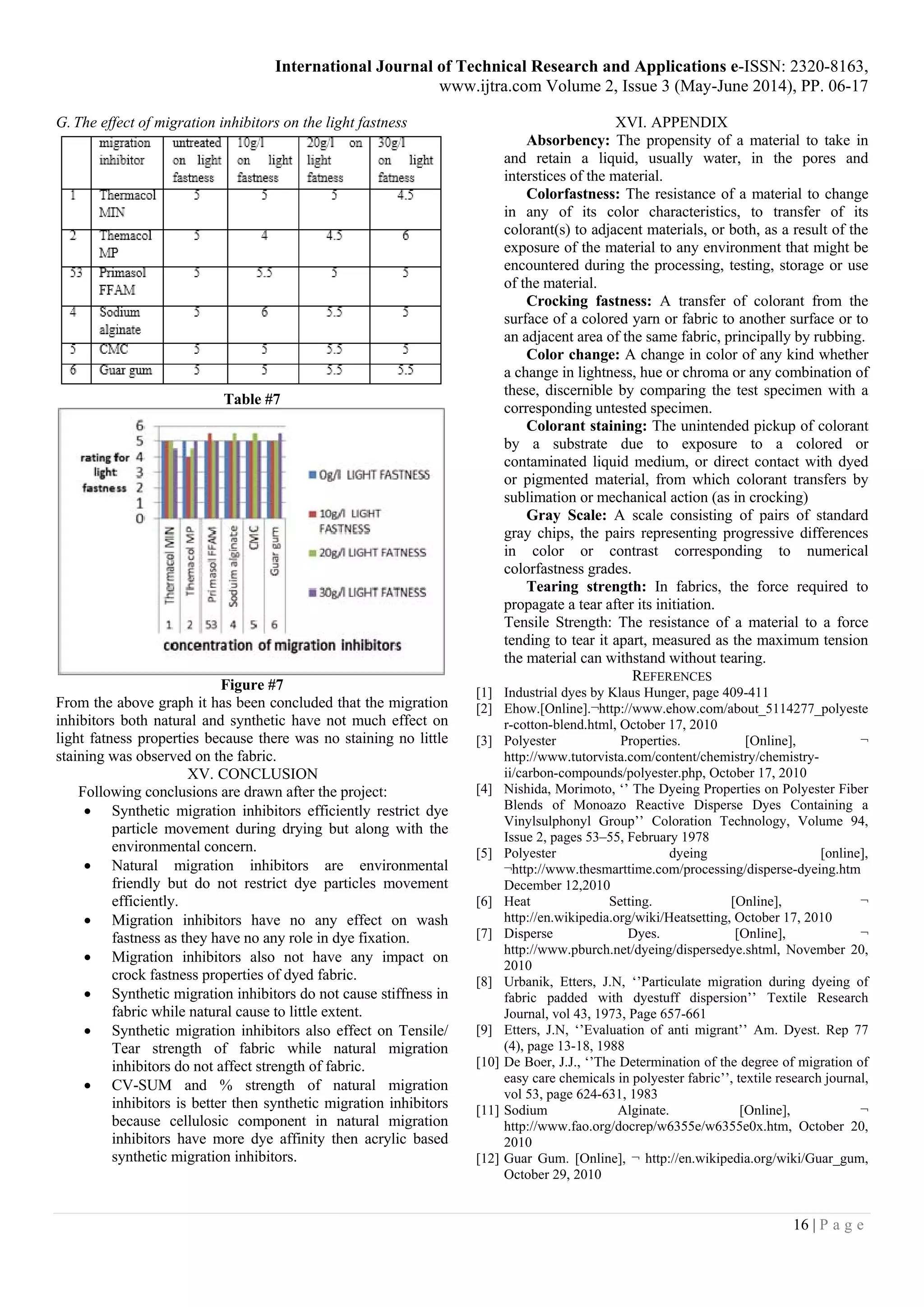 International Journal of Technical Research and Applications e-ISSN: 2320-8163,
www.ijtra.com Volume 2, Issue 3 (May-June 2014), PP. 06-17
16 | P a g e
G. The effect of migration inhibitors on the light fastness
Table #7
Figure #7
From the above graph it has been concluded that the migration
inhibitors both natural and synthetic have not much effect on
light fatness properties because there was no staining no little
staining was observed on the fabric.
XV. CONCLUSION
Following conclusions are drawn after the project:
 Synthetic migration inhibitors efficiently restrict dye
particle movement during drying but along with the
environmental concern.
 Natural migration inhibitors are environmental
friendly but do not restrict dye particles movement
efficiently.
 Migration inhibitors have no any effect on wash
fastness as they have no any role in dye fixation.
 Migration inhibitors also not have any impact on
crock fastness properties of dyed fabric.
 Synthetic migration inhibitors do not cause stiffness in
fabric while natural cause to little extent.
 Synthetic migration inhibitors also effect on Tensile/
Tear strength of fabric while natural migration
inhibitors do not affect strength of fabric.
 CV-SUM and % strength of natural migration
inhibitors is better then synthetic migration inhibitors
because cellulosic component in natural migration
inhibitors have more dye affinity then acrylic based
synthetic migration inhibitors.
XVI. APPENDIX
Absorbency: The propensity of a material to take in
and retain a liquid, usually water, in the pores and
interstices of the material.
Colorfastness: The resistance of a material to change
in any of its color characteristics, to transfer of its
colorant(s) to adjacent materials, or both, as a result of the
exposure of the material to any environment that might be
encountered during the processing, testing, storage or use
of the material.
Crocking fastness: A transfer of colorant from the
surface of a colored yarn or fabric to another surface or to
an adjacent area of the same fabric, principally by rubbing.
Color change: A change in color of any kind whether
a change in lightness, hue or chroma or any combination of
these, discernible by comparing the test specimen with a
corresponding untested specimen.
Colorant staining: The unintended pickup of colorant
by a substrate due to exposure to a colored or
contaminated liquid medium, or direct contact with dyed
or pigmented material, from which colorant transfers by
sublimation or mechanical action (as in crocking)
Gray Scale: A scale consisting of pairs of standard
gray chips, the pairs representing progressive differences
in color or contrast corresponding to numerical
colorfastness grades.
Tearing strength: In fabrics, the force required to
propagate a tear after its initiation.
Tensile Strength: The resistance of a material to a force
tending to tear it apart, measured as the maximum tension
the material can withstand without tearing.
REFERENCES
[1] Industrial dyes by Klaus Hunger, page 409-411
[2] Ehow.[Online].¬http://www.ehow.com/about_5114277_polyeste
r-cotton-blend.html, October 17, 2010
[3] Polyester Properties. [Online], ¬
http://www.tutorvista.com/content/chemistry/chemistry-
ii/carbon-compounds/polyester.php, October 17, 2010
[4] Nishida, Morimoto, ‘’ The Dyeing Properties on Polyester Fiber
Blends of Monoazo Reactive Disperse Dyes Containing a
Vinylsulphonyl Group’’ Coloration Technology, Volume 94,
Issue 2, pages 53–55, February 1978
[5] Polyester dyeing [online],
¬http://www.thesmarttime.com/processing/disperse-dyeing.htm
December 12,2010
[6] Heat Setting. [Online], ¬
http://en.wikipedia.org/wiki/Heatsetting, October 17, 2010
[7] Disperse Dyes. [Online], ¬
http://www.pburch.net/dyeing/dispersedye.shtml, November 20,
2010
[8] Urbanik, Etters, J.N, ‘’Particulate migration during dyeing of
fabric padded with dyestuff dispersion’’ Textile Research
Journal, vol 43, 1973, Page 657-661
[9] Etters, J.N, ‘’Evaluation of anti migrant’’ Am. Dyest. Rep 77
(4), page 13-18, 1988
[10] De Boer, J.J., ‘’The Determination of the degree of migration of
easy care chemicals in polyester fabric’’, textile research journal,
vol 53, page 624-631, 1983
[11] Sodium Alginate. [Online], ¬
http://www.fao.org/docrep/w6355e/w6355e0x.htm, October 20,
2010
[12] Guar Gum. [Online], ¬ http://en.wikipedia.org/wiki/Guar_gum,
October 29, 2010
 