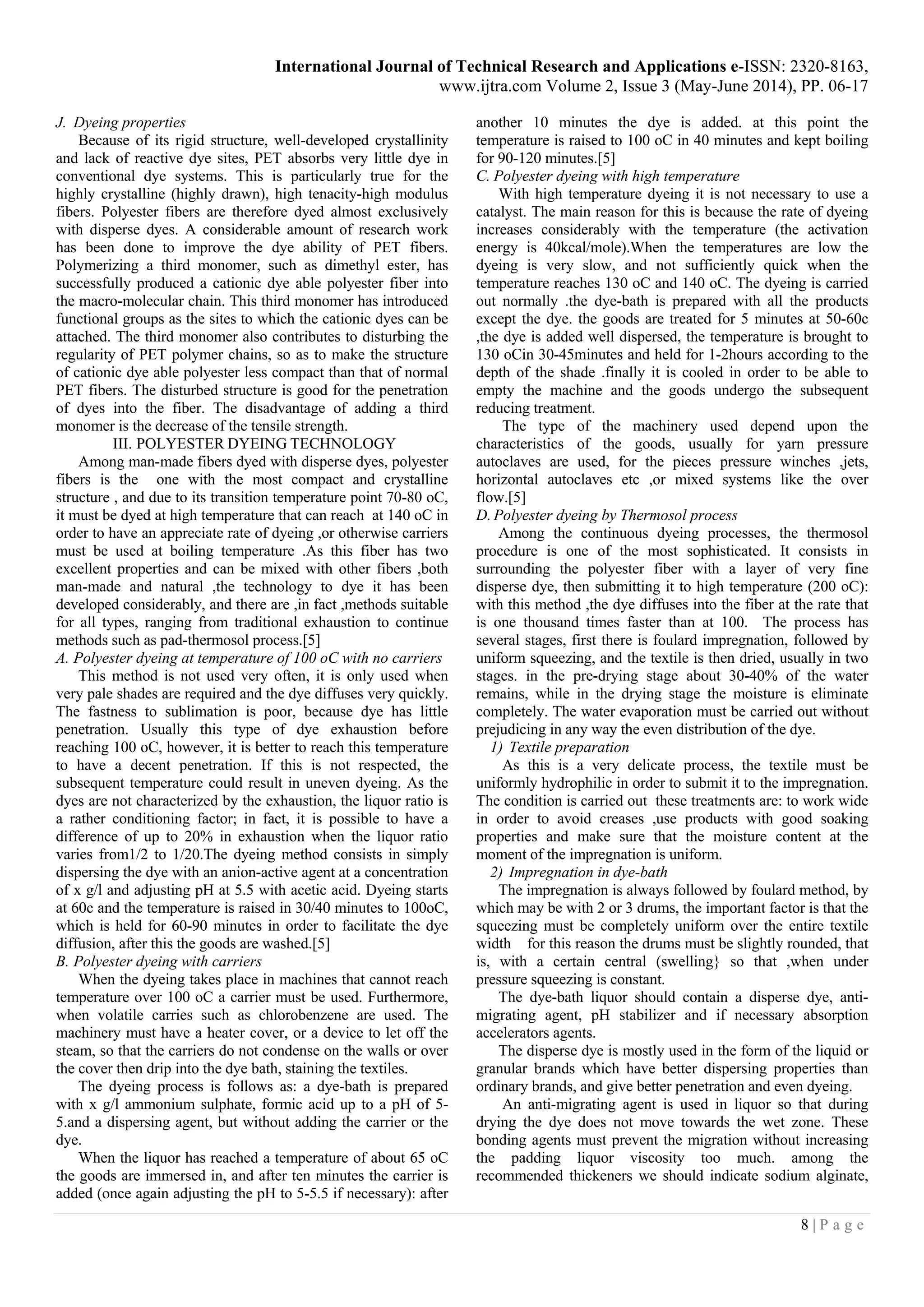 International Journal of Technical Research and Applications e-ISSN: 2320-8163,
www.ijtra.com Volume 2, Issue 3 (May-June 2014), PP. 06-17
8 | P a g e
J. Dyeing properties
Because of its rigid structure, well-developed crystallinity
and lack of reactive dye sites, PET absorbs very little dye in
conventional dye systems. This is particularly true for the
highly crystalline (highly drawn), high tenacity-high modulus
fibers. Polyester fibers are therefore dyed almost exclusively
with disperse dyes. A considerable amount of research work
has been done to improve the dye ability of PET fibers.
Polymerizing a third monomer, such as dimethyl ester, has
successfully produced a cationic dye able polyester fiber into
the macro-molecular chain. This third monomer has introduced
functional groups as the sites to which the cationic dyes can be
attached. The third monomer also contributes to disturbing the
regularity of PET polymer chains, so as to make the structure
of cationic dye able polyester less compact than that of normal
PET fibers. The disturbed structure is good for the penetration
of dyes into the fiber. The disadvantage of adding a third
monomer is the decrease of the tensile strength.
III. POLYESTER DYEING TECHNOLOGY
Among man-made fibers dyed with disperse dyes, polyester
fibers is the one with the most compact and crystalline
structure , and due to its transition temperature point 70-80 oC,
it must be dyed at high temperature that can reach at 140 oC in
order to have an appreciate rate of dyeing ,or otherwise carriers
must be used at boiling temperature .As this fiber has two
excellent properties and can be mixed with other fibers ,both
man-made and natural ,the technology to dye it has been
developed considerably, and there are ,in fact ,methods suitable
for all types, ranging from traditional exhaustion to continue
methods such as pad-thermosol process.[5]
A. Polyester dyeing at temperature of 100 oC with no carriers
This method is not used very often, it is only used when
very pale shades are required and the dye diffuses very quickly.
The fastness to sublimation is poor, because dye has little
penetration. Usually this type of dye exhaustion before
reaching 100 oC, however, it is better to reach this temperature
to have a decent penetration. If this is not respected, the
subsequent temperature could result in uneven dyeing. As the
dyes are not characterized by the exhaustion, the liquor ratio is
a rather conditioning factor; in fact, it is possible to have a
difference of up to 20% in exhaustion when the liquor ratio
varies from1/2 to 1/20.The dyeing method consists in simply
dispersing the dye with an anion-active agent at a concentration
of x g/l and adjusting pH at 5.5 with acetic acid. Dyeing starts
at 60c and the temperature is raised in 30/40 minutes to 100oC,
which is held for 60-90 minutes in order to facilitate the dye
diffusion, after this the goods are washed.[5]
B. Polyester dyeing with carriers
When the dyeing takes place in machines that cannot reach
temperature over 100 oC a carrier must be used. Furthermore,
when volatile carries such as chlorobenzene are used. The
machinery must have a heater cover, or a device to let off the
steam, so that the carriers do not condense on the walls or over
the cover then drip into the dye bath, staining the textiles.
The dyeing process is follows as: a dye-bath is prepared
with x g/l ammonium sulphate, formic acid up to a pH of 5-
5.and a dispersing agent, but without adding the carrier or the
dye.
When the liquor has reached a temperature of about 65 oC
the goods are immersed in, and after ten minutes the carrier is
added (once again adjusting the pH to 5-5.5 if necessary): after
another 10 minutes the dye is added. at this point the
temperature is raised to 100 oC in 40 minutes and kept boiling
for 90-120 minutes.[5]
C. Polyester dyeing with high temperature
With high temperature dyeing it is not necessary to use a
catalyst. The main reason for this is because the rate of dyeing
increases considerably with the temperature (the activation
energy is 40kcal/mole).When the temperatures are low the
dyeing is very slow, and not sufficiently quick when the
temperature reaches 130 oC and 140 oC. The dyeing is carried
out normally .the dye-bath is prepared with all the products
except the dye. the goods are treated for 5 minutes at 50-60c
,the dye is added well dispersed, the temperature is brought to
130 oCin 30-45minutes and held for 1-2hours according to the
depth of the shade .finally it is cooled in order to be able to
empty the machine and the goods undergo the subsequent
reducing treatment.
The type of the machinery used depend upon the
characteristics of the goods, usually for yarn pressure
autoclaves are used, for the pieces pressure winches ,jets,
horizontal autoclaves etc ,or mixed systems like the over
flow.[5]
D. Polyester dyeing by Thermosol process
Among the continuous dyeing processes, the thermosol
procedure is one of the most sophisticated. It consists in
surrounding the polyester fiber with a layer of very fine
disperse dye, then submitting it to high temperature (200 oC):
with this method ,the dye diffuses into the fiber at the rate that
is one thousand times faster than at 100. The process has
several stages, first there is foulard impregnation, followed by
uniform squeezing, and the textile is then dried, usually in two
stages. in the pre-drying stage about 30-40% of the water
remains, while in the drying stage the moisture is eliminate
completely. The water evaporation must be carried out without
prejudicing in any way the even distribution of the dye.
1) Textile preparation
As this is a very delicate process, the textile must be
uniformly hydrophilic in order to submit it to the impregnation.
The condition is carried out these treatments are: to work wide
in order to avoid creases ,use products with good soaking
properties and make sure that the moisture content at the
moment of the impregnation is uniform.
2) Impregnation in dye-bath
The impregnation is always followed by foulard method, by
which may be with 2 or 3 drums, the important factor is that the
squeezing must be completely uniform over the entire textile
width for this reason the drums must be slightly rounded, that
is, with a certain central (swelling} so that ,when under
pressure squeezing is constant.
The dye-bath liquor should contain a disperse dye, anti-
migrating agent, pH stabilizer and if necessary absorption
accelerators agents.
The disperse dye is mostly used in the form of the liquid or
granular brands which have better dispersing properties than
ordinary brands, and give better penetration and even dyeing.
An anti-migrating agent is used in liquor so that during
drying the dye does not move towards the wet zone. These
bonding agents must prevent the migration without increasing
the padding liquor viscosity too much. among the
recommended thickeners we should indicate sodium alginate,
 