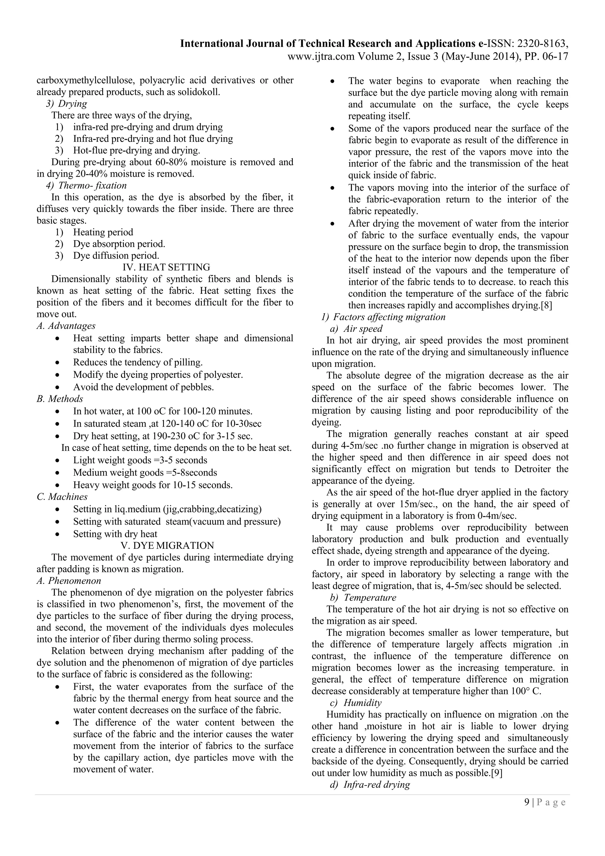 International Journal of Technical Research and Applications e-ISSN: 2320-8163,
www.ijtra.com Volume 2, Issue 3 (May-June 2014), PP. 06-17
9 | P a g e
carboxymethylcellulose, polyacrylic acid derivatives or other
already prepared products, such as solidokoll.
3) Drying
There are three ways of the drying,
1) infra-red pre-drying and drum drying
2) Infra-red pre-drying and hot flue drying
3) Hot-flue pre-drying and drying.
During pre-drying about 60-80% moisture is removed and
in drying 20-40% moisture is removed.
4) Thermo- fixation
In this operation, as the dye is absorbed by the fiber, it
diffuses very quickly towards the fiber inside. There are three
basic stages.
1) Heating period
2) Dye absorption period.
3) Dye diffusion period.
IV. HEAT SETTING
Dimensionally stability of synthetic fibers and blends is
known as heat setting of the fabric. Heat setting fixes the
position of the fibers and it becomes difficult for the fiber to
move out.
A. Advantages
 Heat setting imparts better shape and dimensional
stability to the fabrics.
 Reduces the tendency of pilling.
 Modify the dyeing properties of polyester.
 Avoid the development of pebbles.
B. Methods
 In hot water, at 100 oC for 100-120 minutes.
 In saturated steam ,at 120-140 oC for 10-30sec
 Dry heat setting, at 190-230 oC for 3-15 sec.
In case of heat setting, time depends on the to be heat set.
 Light weight goods =3-5 seconds
 Medium weight goods =5-8seconds
 Heavy weight goods for 10-15 seconds.
C. Machines
 Setting in liq.medium (jig,crabbing,decatizing)
 Setting with saturated steam(vacuum and pressure)
 Setting with dry heat
V. DYE MIGRATION
The movement of dye particles during intermediate drying
after padding is known as migration.
A. Phenomenon
The phenomenon of dye migration on the polyester fabrics
is classified in two phenomenon’s, first, the movement of the
dye particles to the surface of fiber during the drying process,
and second, the movement of the individuals dyes molecules
into the interior of fiber during thermo soling process.
Relation between drying mechanism after padding of the
dye solution and the phenomenon of migration of dye particles
to the surface of fabric is considered as the following:
 First, the water evaporates from the surface of the
fabric by the thermal energy from heat source and the
water content decreases on the surface of the fabric.
 The difference of the water content between the
surface of the fabric and the interior causes the water
movement from the interior of fabrics to the surface
by the capillary action, dye particles move with the
movement of water.
 The water begins to evaporate when reaching the
surface but the dye particle moving along with remain
and accumulate on the surface, the cycle keeps
repeating itself.
 Some of the vapors produced near the surface of the
fabric begin to evaporate as result of the difference in
vapor pressure, the rest of the vapors move into the
interior of the fabric and the transmission of the heat
quick inside of fabric.
 The vapors moving into the interior of the surface of
the fabric-evaporation return to the interior of the
fabric repeatedly.
 After drying the movement of water from the interior
of fabric to the surface eventually ends, the vapour
pressure on the surface begin to drop, the transmission
of the heat to the interior now depends upon the fiber
itself instead of the vapours and the temperature of
interior of the fabric tends to to decrease. to reach this
condition the temperature of the surface of the fabric
then increases rapidly and accomplishes drying.[8]
1) Factors affecting migration
a) Air speed
In hot air drying, air speed provides the most prominent
influence on the rate of the drying and simultaneously influence
upon migration.
The absolute degree of the migration decrease as the air
speed on the surface of the fabric becomes lower. The
difference of the air speed shows considerable influence on
migration by causing listing and poor reproducibility of the
dyeing.
The migration generally reaches constant at air speed
during 4-5m/sec .no further change in migration is observed at
the higher speed and then difference in air speed does not
significantly effect on migration but tends to Detroiter the
appearance of the dyeing.
As the air speed of the hot-flue dryer applied in the factory
is generally at over 15m/sec., on the hand, the air speed of
drying equipment in a laboratory is from 0-4m/sec.
It may cause problems over reproducibility between
laboratory production and bulk production and eventually
effect shade, dyeing strength and appearance of the dyeing.
In order to improve reproducibility between laboratory and
factory, air speed in laboratory by selecting a range with the
least degree of migration, that is, 4-5m/sec should be selected.
b) Temperature
The temperature of the hot air drying is not so effective on
the migration as air speed.
The migration becomes smaller as lower temperature, but
the difference of temperature largely affects migration .in
contrast, the influence of the temperature difference on
migration becomes lower as the increasing temperature. in
general, the effect of temperature difference on migration
decrease considerably at temperature higher than 100° C.
c) Humidity
Humidity has practically on influence on migration .on the
other hand ,moisture in hot air is liable to lower drying
efficiency by lowering the drying speed and simultaneously
create a difference in concentration between the surface and the
backside of the dyeing. Consequently, drying should be carried
out under low humidity as much as possible.[9]
d) Infra-red drying
 