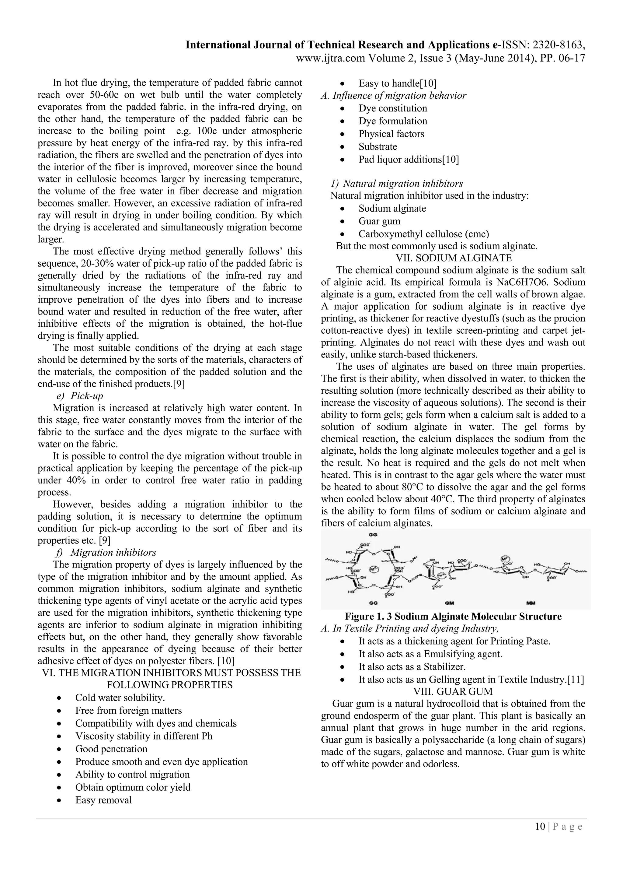 International Journal of Technical Research and Applications e-ISSN: 2320-8163,
www.ijtra.com Volume 2, Issue 3 (May-June 2014), PP. 06-17
10 | P a g e
In hot flue drying, the temperature of padded fabric cannot
reach over 50-60c on wet bulb until the water completely
evaporates from the padded fabric. in the infra-red drying, on
the other hand, the temperature of the padded fabric can be
increase to the boiling point e.g. 100c under atmospheric
pressure by heat energy of the infra-red ray. by this infra-red
radiation, the fibers are swelled and the penetration of dyes into
the interior of the fiber is improved, moreover since the bound
water in cellulosic becomes larger by increasing temperature,
the volume of the free water in fiber decrease and migration
becomes smaller. However, an excessive radiation of infra-red
ray will result in drying in under boiling condition. By which
the drying is accelerated and simultaneously migration become
larger.
The most effective drying method generally follows’ this
sequence, 20-30% water of pick-up ratio of the padded fabric is
generally dried by the radiations of the infra-red ray and
simultaneously increase the temperature of the fabric to
improve penetration of the dyes into fibers and to increase
bound water and resulted in reduction of the free water, after
inhibitive effects of the migration is obtained, the hot-flue
drying is finally applied.
The most suitable conditions of the drying at each stage
should be determined by the sorts of the materials, characters of
the materials, the composition of the padded solution and the
end-use of the finished products.[9]
e) Pick-up
Migration is increased at relatively high water content. In
this stage, free water constantly moves from the interior of the
fabric to the surface and the dyes migrate to the surface with
water on the fabric.
It is possible to control the dye migration without trouble in
practical application by keeping the percentage of the pick-up
under 40% in order to control free water ratio in padding
process.
However, besides adding a migration inhibitor to the
padding solution, it is necessary to determine the optimum
condition for pick-up according to the sort of fiber and its
properties etc. [9]
f) Migration inhibitors
The migration property of dyes is largely influenced by the
type of the migration inhibitor and by the amount applied. As
common migration inhibitors, sodium alginate and synthetic
thickening type agents of vinyl acetate or the acrylic acid types
are used for the migration inhibitors, synthetic thickening type
agents are inferior to sodium alginate in migration inhibiting
effects but, on the other hand, they generally show favorable
results in the appearance of dyeing because of their better
adhesive effect of dyes on polyester fibers. [10]
VI. THE MIGRATION INHIBITORS MUST POSSESS THE
FOLLOWING PROPERTIES
 Cold water solubility.
 Free from foreign matters
 Compatibility with dyes and chemicals
 Viscosity stability in different Ph
 Good penetration
 Produce smooth and even dye application
 Ability to control migration
 Obtain optimum color yield
 Easy removal
 Easy to handle[10]
A. Influence of migration behavior
 Dye constitution
 Dye formulation
 Physical factors
 Substrate
 Pad liquor additions[10]
1) Natural migration inhibitors
Natural migration inhibitor used in the industry:
 Sodium alginate
 Guar gum
 Carboxymethyl cellulose (cmc)
But the most commonly used is sodium alginate.
VII. SODIUM ALGINATE
The chemical compound sodium alginate is the sodium salt
of alginic acid. Its empirical formula is NaC6H7O6. Sodium
alginate is a gum, extracted from the cell walls of brown algae.
A major application for sodium alginate is in reactive dye
printing, as thickener for reactive dyestuffs (such as the procion
cotton-reactive dyes) in textile screen-printing and carpet jet-
printing. Alginates do not react with these dyes and wash out
easily, unlike starch-based thickeners.
The uses of alginates are based on three main properties.
The first is their ability, when dissolved in water, to thicken the
resulting solution (more technically described as their ability to
increase the viscosity of aqueous solutions). The second is their
ability to form gels; gels form when a calcium salt is added to a
solution of sodium alginate in water. The gel forms by
chemical reaction, the calcium displaces the sodium from the
alginate, holds the long alginate molecules together and a gel is
the result. No heat is required and the gels do not melt when
heated. This is in contrast to the agar gels where the water must
be heated to about 80°C to dissolve the agar and the gel forms
when cooled below about 40°C. The third property of alginates
is the ability to form films of sodium or calcium alginate and
fibers of calcium alginates.
Figure 1. 3 Sodium Alginate Molecular Structure
A. In Textile Printing and dyeing Industry,
 It acts as a thickening agent for Printing Paste.
 It also acts as a Emulsifying agent.
 It also acts as a Stabilizer.
 It also acts as an Gelling agent in Textile Industry.[11]
VIII. GUAR GUM
Guar gum is a natural hydrocolloid that is obtained from the
ground endosperm of the guar plant. This plant is basically an
annual plant that grows in huge number in the arid regions.
Guar gum is basically a polysaccharide (a long chain of sugars)
made of the sugars, galactose and mannose. Guar gum is white
to off white powder and odorless.
 