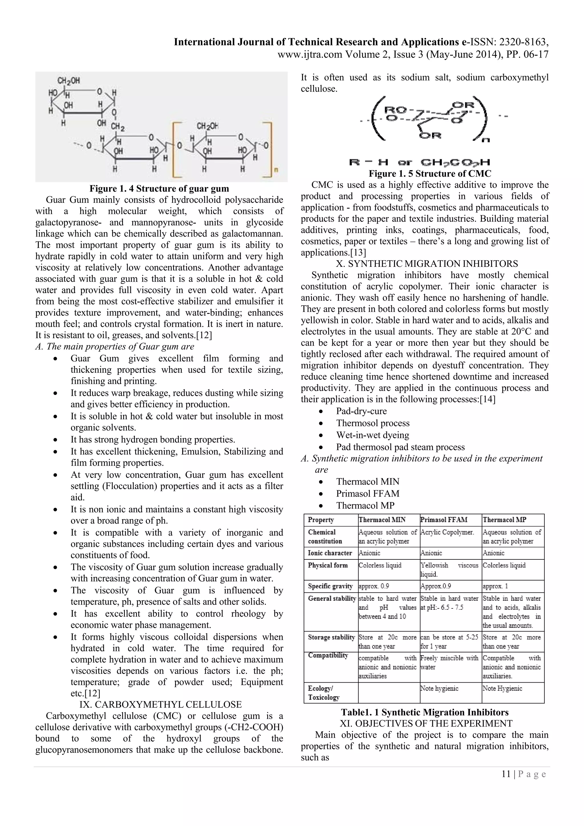 International Journal of Technical Research and Applications e-ISSN: 2320-8163,
www.ijtra.com Volume 2, Issue 3 (May-June 2014), PP. 06-17
11 | P a g e
Figure 1. 4 Structure of guar gum
Guar Gum mainly consists of hydrocolloid polysaccharide
with a high molecular weight, which consists of
galactopyranose- and mannopyranose- units in glycoside
linkage which can be chemically described as galactomannan.
The most important property of guar gum is its ability to
hydrate rapidly in cold water to attain uniform and very high
viscosity at relatively low concentrations. Another advantage
associated with guar gum is that it is a soluble in hot & cold
water and provides full viscosity in even cold water. Apart
from being the most cost-effective stabilizer and emulsifier it
provides texture improvement, and water-binding; enhances
mouth feel; and controls crystal formation. It is inert in nature.
It is resistant to oil, greases, and solvents.[12]
A. The main properties of Guar gum are
 Guar Gum gives excellent film forming and
thickening properties when used for textile sizing,
finishing and printing.
 It reduces warp breakage, reduces dusting while sizing
and gives better efficiency in production.
 It is soluble in hot & cold water but insoluble in most
organic solvents.
 It has strong hydrogen bonding properties.
 It has excellent thickening, Emulsion, Stabilizing and
film forming properties.
 At very low concentration, Guar gum has excellent
settling (Flocculation) properties and it acts as a filter
aid.
 It is non ionic and maintains a constant high viscosity
over a broad range of ph.
 It is compatible with a variety of inorganic and
organic substances including certain dyes and various
constituents of food.
 The viscosity of Guar gum solution increase gradually
with increasing concentration of Guar gum in water.
 The viscosity of Guar gum is influenced by
temperature, ph, presence of salts and other solids.
 It has excellent ability to control rheology by
economic water phase management.
 It forms highly viscous colloidal dispersions when
hydrated in cold water. The time required for
complete hydration in water and to achieve maximum
viscosities depends on various factors i.e. the ph;
temperature; grade of powder used; Equipment
etc.[12]
IX. CARBOXYMETHYL CELLULOSE
Carboxymethyl cellulose (CMC) or cellulose gum is a
cellulose derivative with carboxymethyl groups (-CH2-COOH)
bound to some of the hydroxyl groups of the
glucopyranosemonomers that make up the cellulose backbone.
It is often used as its sodium salt, sodium carboxymethyl
cellulose.
Figure 1. 5 Structure of CMC
CMC is used as a highly effective additive to improve the
product and processing properties in various fields of
application - from foodstuffs, cosmetics and pharmaceuticals to
products for the paper and textile industries. Building material
additives, printing inks, coatings, pharmaceuticals, food,
cosmetics, paper or textiles – there’s a long and growing list of
applications.[13]
X. SYNTHETIC MIGRATION INHIBITORS
Synthetic migration inhibitors have mostly chemical
constitution of acrylic copolymer. Their ionic character is
anionic. They wash off easily hence no harshening of handle.
They are present in both colored and colorless forms but mostly
yellowish in color. Stable in hard water and to acids, alkalis and
electrolytes in the usual amounts. They are stable at 20°C and
can be kept for a year or more then year but they should be
tightly reclosed after each withdrawal. The required amount of
migration inhibitor depends on dyestuff concentration. They
reduce cleaning time hence shortened downtime and increased
productivity. They are applied in the continuous process and
their application is in the following processes:[14]
 Pad-dry-cure
 Thermosol process
 Wet-in-wet dyeing
 Pad thermosol pad steam process
A. Synthetic migration inhibitors to be used in the experiment
are
 Thermacol MIN
 Primasol FFAM
 Thermacol MP
Table1. 1 Synthetic Migration Inhibitors
XI. OBJECTIVES OF THE EXPERIMENT
Main objective of the project is to compare the main
properties of the synthetic and natural migration inhibitors,
such as
 