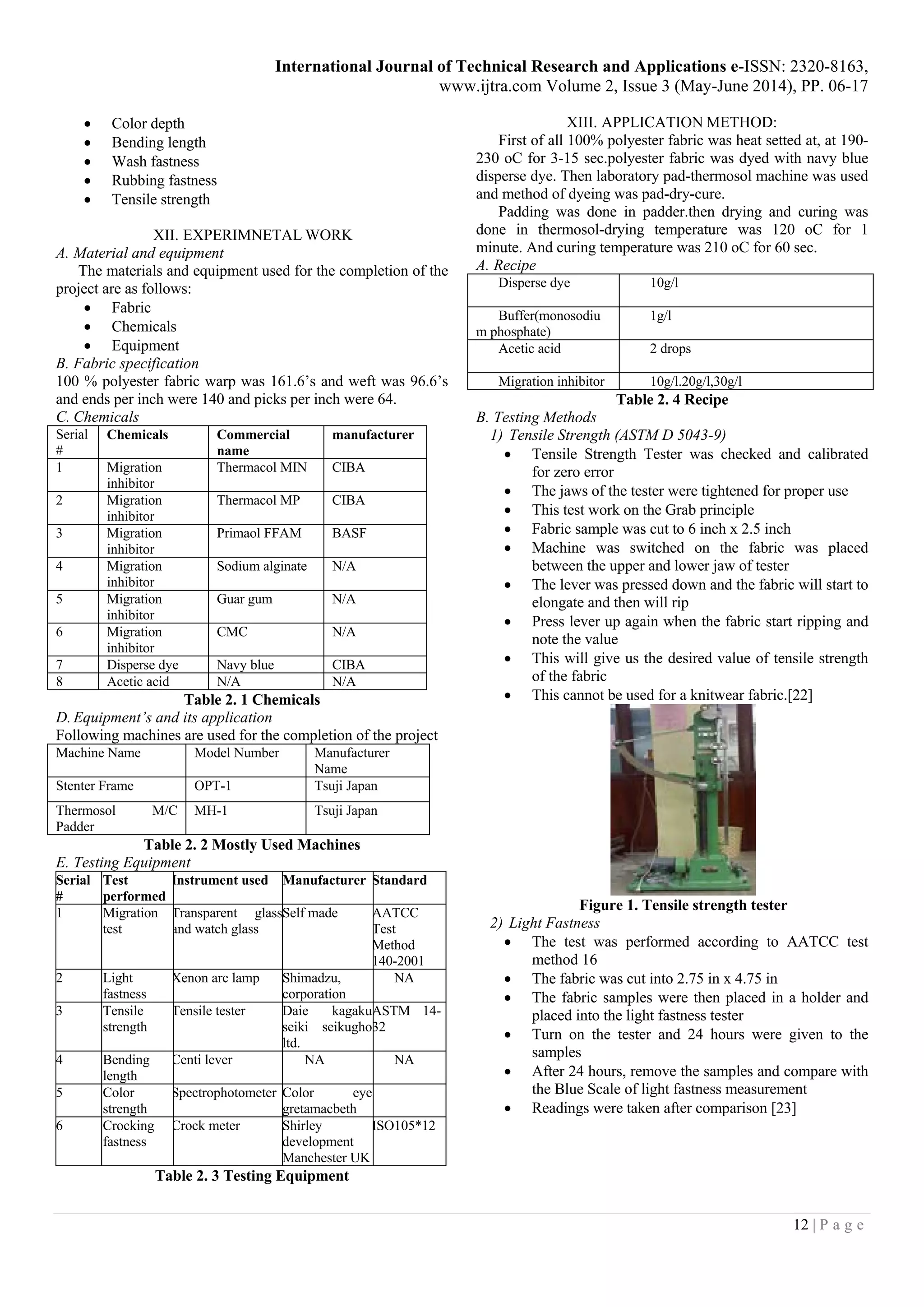 International Journal of Technical Research and Applications e-ISSN: 2320-8163,
www.ijtra.com Volume 2, Issue 3 (May-June 2014), PP. 06-17
12 | P a g e
 Color depth
 Bending length
 Wash fastness
 Rubbing fastness
 Tensile strength
XII. EXPERIMNETAL WORK
A. Material and equipment
The materials and equipment used for the completion of the
project are as follows:
 Fabric
 Chemicals
 Equipment
B. Fabric specification
100 % polyester fabric warp was 161.6’s and weft was 96.6’s
and ends per inch were 140 and picks per inch were 64.
C. Chemicals
Serial
#
Chemicals Commercial
name
manufacturer
1 Migration
inhibitor
Thermacol MIN CIBA
2 Migration
inhibitor
Thermacol MP CIBA
3 Migration
inhibitor
Primaol FFAM BASF
4 Migration
inhibitor
Sodium alginate N/A
5 Migration
inhibitor
Guar gum N/A
6 Migration
inhibitor
CMC N/A
7 Disperse dye Navy blue CIBA
8 Acetic acid N/A N/A
Table 2. 1 Chemicals
D. Equipment’s and its application
Following machines are used for the completion of the project
Machine Name Model Number Manufacturer
Name
Stenter Frame OPT-1 Tsuji Japan
Thermosol M/C
Padder
MH-1 Tsuji Japan
Table 2. 2 Mostly Used Machines
E. Testing Equipment
Serial
#
Test
performed
Instrument used Manufacturer Standard
1 Migration
test
Transparent glass
and watch glass
Self made AATCC
Test
Method
140-2001
2 Light
fastness
Xenon arc lamp Shimadzu,
corporation
NA
3 Tensile
strength
Tensile tester Daie kagaku
seiki seikugho
ltd.
ASTM 14-
32
4 Bending
length
Centi lever NA NA
5 Color
strength
Spectrophotometer Color eye
gretamacbeth
6 Crocking
fastness
Crock meter Shirley
development
Manchester UK
ISO105*12
Table 2. 3 Testing Equipment
XIII. APPLICATION METHOD:
First of all 100% polyester fabric was heat setted at, at 190-
230 oC for 3-15 sec.polyester fabric was dyed with navy blue
disperse dye. Then laboratory pad-thermosol machine was used
and method of dyeing was pad-dry-cure.
Padding was done in padder.then drying and curing was
done in thermosol-drying temperature was 120 oC for 1
minute. And curing temperature was 210 oC for 60 sec.
A. Recipe
Disperse dye 10g/l
Buffer(monosodiu
m phosphate)
1g/l
Acetic acid 2 drops
Migration inhibitor 10g/l.20g/l,30g/l
Table 2. 4 Recipe
B. Testing Methods
1) Tensile Strength (ASTM D 5043-9)
 Tensile Strength Tester was checked and calibrated
for zero error
 The jaws of the tester were tightened for proper use
 This test work on the Grab principle
 Fabric sample was cut to 6 inch x 2.5 inch
 Machine was switched on the fabric was placed
between the upper and lower jaw of tester
 The lever was pressed down and the fabric will start to
elongate and then will rip
 Press lever up again when the fabric start ripping and
note the value
 This will give us the desired value of tensile strength
of the fabric
 This cannot be used for a knitwear fabric.[22]
Figure 1. Tensile strength tester
2) Light Fastness
 The test was performed according to AATCC test
method 16
 The fabric was cut into 2.75 in x 4.75 in
 The fabric samples were then placed in a holder and
placed into the light fastness tester
 Turn on the tester and 24 hours were given to the
samples
 After 24 hours, remove the samples and compare with
the Blue Scale of light fastness measurement
 Readings were taken after comparison [23]
 
