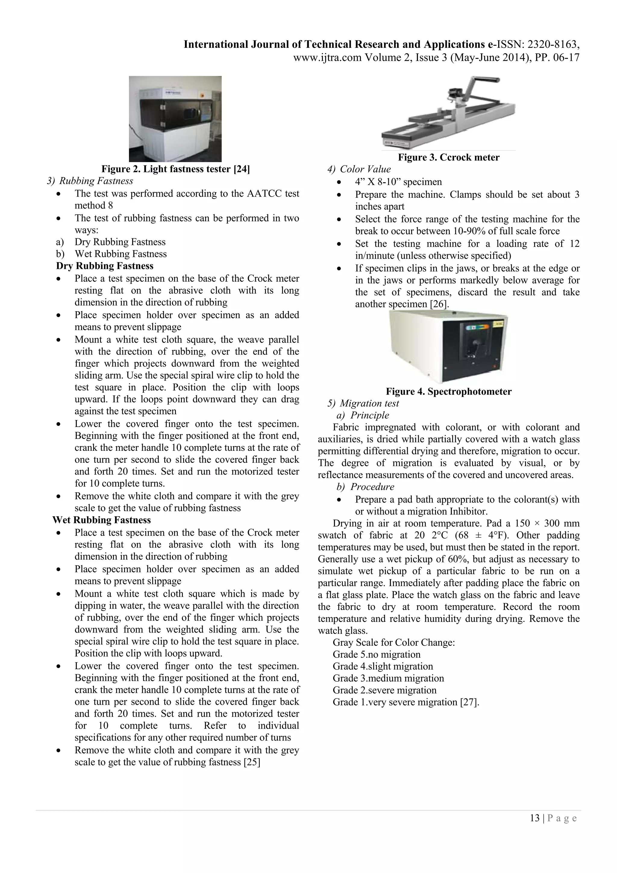 International Journal of Technical Research and Applications e-ISSN: 2320-8163,
www.ijtra.com Volume 2, Issue 3 (May-June 2014), PP. 06-17
13 | P a g e
Figure 2. Light fastness tester [24]
3) Rubbing Fastness
 The test was performed according to the AATCC test
method 8
 The test of rubbing fastness can be performed in two
ways:
a) Dry Rubbing Fastness
b) Wet Rubbing Fastness
Dry Rubbing Fastness
 Place a test specimen on the base of the Crock meter
resting flat on the abrasive cloth with its long
dimension in the direction of rubbing
 Place specimen holder over specimen as an added
means to prevent slippage
 Mount a white test cloth square, the weave parallel
with the direction of rubbing, over the end of the
finger which projects downward from the weighted
sliding arm. Use the special spiral wire clip to hold the
test square in place. Position the clip with loops
upward. If the loops point downward they can drag
against the test specimen
 Lower the covered finger onto the test specimen.
Beginning with the finger positioned at the front end,
crank the meter handle 10 complete turns at the rate of
one turn per second to slide the covered finger back
and forth 20 times. Set and run the motorized tester
for 10 complete turns.
 Remove the white cloth and compare it with the grey
scale to get the value of rubbing fastness
Wet Rubbing Fastness
 Place a test specimen on the base of the Crock meter
resting flat on the abrasive cloth with its long
dimension in the direction of rubbing
 Place specimen holder over specimen as an added
means to prevent slippage
 Mount a white test cloth square which is made by
dipping in water, the weave parallel with the direction
of rubbing, over the end of the finger which projects
downward from the weighted sliding arm. Use the
special spiral wire clip to hold the test square in place.
Position the clip with loops upward.
 Lower the covered finger onto the test specimen.
Beginning with the finger positioned at the front end,
crank the meter handle 10 complete turns at the rate of
one turn per second to slide the covered finger back
and forth 20 times. Set and run the motorized tester
for 10 complete turns. Refer to individual
specifications for any other required number of turns
 Remove the white cloth and compare it with the grey
scale to get the value of rubbing fastness [25]
Figure 3. Ccrock meter
4) Color Value
 4” X 8-10” specimen
 Prepare the machine. Clamps should be set about 3
inches apart
 Select the force range of the testing machine for the
break to occur between 10-90% of full scale force
 Set the testing machine for a loading rate of 12
in/minute (unless otherwise specified)
 If specimen clips in the jaws, or breaks at the edge or
in the jaws or performs markedly below average for
the set of specimens, discard the result and take
another specimen [26].
Figure 4. Spectrophotometer
5) Migration test
a) Principle
Fabric impregnated with colorant, or with colorant and
auxiliaries, is dried while partially covered with a watch glass
permitting differential drying and therefore, migration to occur.
The degree of migration is evaluated by visual, or by
reflectance measurements of the covered and uncovered areas.
b) Procedure
 Prepare a pad bath appropriate to the colorant(s) with
or without a migration Inhibitor.
Drying in air at room temperature. Pad a 150 × 300 mm
swatch of fabric at 20 2°C (68 ± 4°F). Other padding
temperatures may be used, but must then be stated in the report.
Generally use a wet pickup of 60%, but adjust as necessary to
simulate wet pickup of a particular fabric to be run on a
particular range. Immediately after padding place the fabric on
a flat glass plate. Place the watch glass on the fabric and leave
the fabric to dry at room temperature. Record the room
temperature and relative humidity during drying. Remove the
watch glass.
Gray Scale for Color Change:
Grade 5.no migration
Grade 4.slight migration
Grade 3.medium migration
Grade 2.severe migration
Grade 1.very severe migration [27].
 