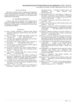 International Journal of Technical Research and Applications e-ISSN: 2320-8163,
www.ijtra.com Volume 2, Issue 3 (May-June 2014), PP. 25-28
28 | P a g e
III. FEATURE WORK
The focus of current work is to experiment the application
of Data mining techniques in Education. To apply various data
mining functionalities with automated tools and prepare detail
framework for result mining.
IV. ACKNOWLEDGEMENTS
I express deep sense of gratitude to Dr. Pradeep Jha for
giving me an insight on Data Analysis. I am thankful to Dr. A
R Prasanna for their guidance. I am thankful to Ms.Tejas Mehta
for providing me feedback.
REFERENCES
[1] Paul G. Kaplan, Christopher A. Rautman Sandia National
Laboratories Albuquerque, NM 87185-0716, USA: Data Rich,
Information Poor
[2] Han, J. & Kamber, M. (2006), Data Mining: Concepts and
Techniques, 2nd edition, Morgan Kauf-mann.
[3] G.K.Gupta, 2011, Introduction to Data Mining with case studies,
2nd edition, PHI , ISBN 978-81-203-4326-9.
[4] David Hand, heikki Mannila, Padhraic smyth, “Principles of
Data Mining”, PHI, ISBN 978-81-203-2457-2.
[5] All India Council for technical Education (AICTE) approval
process handbook ( 2012-13), page 4.-7.
[6] R. Agrawal, T. Imielinski, and A. Swami, ”Database Mining: A
Performance Perspective,” IEEE Trans. Knowledge and Data
Eng.,vol. 5, no. 6, Dec. 1993.
[7] Alaa el-Halees, “Mining students data to analyze e-Learning
behavior: A Case Study”, 2009.
[8] U . K. Pandey, and S. Pal, “Data Mining: A prediction of
performer or underperformer using classification”, (IJCSIT)
International Journal of Computer Science and Information
Technology, Vol. 2(2), pp.686-690, ISSN:0975-9646, 2011.
[9] S. T. Hijazi, and R. S. M. M. Naqvi, “Factors affecting student's
performance: A Case of Private Colleges”, Bangladesh e-Journal
of Sociology, Vol. 3, No. 1, 2006.
[10] Kumar, V. (2011). An Empirical Study of the Applications of
Data Mining Techniques in Higher Education. IJACSA -
International Journal of Advanced Computer Science and
Applications, 2(3), 80-84. Retrieved from
http://ijacsa.thesai.org.
[11] B.K. Bharadwaj and S. Pal. “Data Mining: A prediction for
performance improvement using classification”, International
Journal of Computer Science and Information Security (IJCSIS),
Vol. 9, No. 4, pp. 136-140, 2011.
[12] J. R. Quinlan, “Introduction of decision tree: Machine learn”, 1:
pp. 86-106, 1986.
[13] Heikki, Mannila, Data mining: machine learning, statistics, and
databases, IEEE, 1996.
[14] Agrawal, R. & Srikant, R. (1994), Fast algorithms for mining
association rules in large databases, in ‘International Conference
on Very Large Data Bases’,Santiago de Chile, Chile,
pp. 487–499.
[15] Agarwal R., Mannila H., Srikant R., Toivonan H., Verkamo, “A
Fast Discovery of Association Rules,” Advances in Knowledge
Discovery and Data Mining, 1996.
[16] Bing Liu, Wynne Hsu, Yiming Ma, “Integrating Classification
and Association Rule Mining,” In Proceedings of the Fourth
International Conference on Knowledge Discovery and Data
Mining (KDD-98, Plenary Presentation), New York, USA, 1998.
[17] A Data Mining view on Class Room Teaching Language, by:
Umesh Kumar Pandey, S. Pal, Research Scholar,
Singhania University, Jhunjhunu, Rajasthan, India. Dept. of
MCA, VBS Purvanchal University, Jaunpur – 222001, Uttar
Pradesh, India.
[18] Al-Radaiedh O A, A;-Shawakfa E M and Al-najjar M I, “Mining
student data using Decision tree.”, International Arab
Conference on information technology (ACIT 2006), Yarmouk
University, Jordan, 2006.
[19] Bharati S., Ramagaeri, “Data Mining Technique and
Application”, IJCSE vol 1 no.4 301-305.
[20] Cristobal Romero, Sebastian Ventura Ekaterina vasilyeva and
Mykola pechenizkiy, “Class asoociation rule mining from
students’ test data.
[21] Hijazi S T and Naqvi R S M M, “ Factors affecting Students’
performance: A case of private colleges”, Bangladesh e-
journal of sociology Vol. 3 no. 1 2006.2002.
 