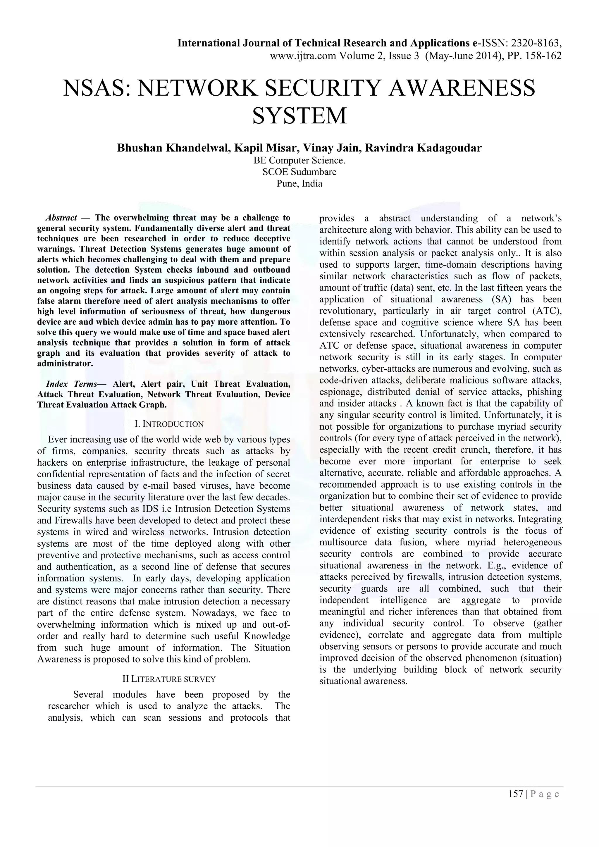 International Journal of Technical Research and Applications e-ISSN: 2320-8163,
www.ijtra.com Volume 2, Issue 3 (May-June 2014), PP. 158-162
157 | P a g e
NSAS: NETWORK SECURITY AWARENESS
SYSTEM
Bhushan Khandelwal, Kapil Misar, Vinay Jain, Ravindra Kadagoudar
BE Computer Science.
SCOE Sudumbare
Pune, India
Abstract — The overwhelming threat may be a challenge to
general security system. Fundamentally diverse alert and threat
techniques are been researched in order to reduce deceptive
warnings. Threat Detection Systems generates huge amount of
alerts which becomes challenging to deal with them and prepare
solution. The detection System checks inbound and outbound
network activities and finds an suspicious pattern that indicate
an ongoing steps for attack. Large amount of alert may contain
false alarm therefore need of alert analysis mechanisms to offer
high level information of seriousness of threat, how dangerous
device are and which device admin has to pay more attention. To
solve this query we would make use of time and space based alert
analysis technique that provides a solution in form of attack
graph and its evaluation that provides severity of attack to
administrator.
Index Terms— Alert, Alert pair, Unit Threat Evaluation,
Attack Threat Evaluation, Network Threat Evaluation, Device
Threat Evaluation Attack Graph.
I. INTRODUCTION
Ever increasing use of the world wide web by various types
of firms, companies, security threats such as attacks by
hackers on enterprise infrastructure, the leakage of personal
confidential representation of facts and the infection of secret
business data caused by e-mail based viruses, have become
major cause in the security literature over the last few decades.
Security systems such as IDS i.e Intrusion Detection Systems
and Firewalls have been developed to detect and protect these
systems in wired and wireless networks. Intrusion detection
systems are most of the time deployed along with other
preventive and protective mechanisms, such as access control
and authentication, as a second line of defense that secures
information systems. In early days, developing application
and systems were major concerns rather than security. There
are distinct reasons that make intrusion detection a necessary
part of the entire defense system. Nowadays, we face to
overwhelming information which is mixed up and out-of-
order and really hard to determine such useful Knowledge
from such huge amount of information. The Situation
Awareness is proposed to solve this kind of problem.
II LITERATURE SURVEY
Several modules have been proposed by the
researcher which is used to analyze the attacks. The
analysis, which can scan sessions and protocols that
provides a abstract understanding of a network’s
architecture along with behavior. This ability can be used to
identify network actions that cannot be understood from
within session analysis or packet analysis only.. It is also
used to supports larger, time-domain descriptions having
similar network characteristics such as flow of packets,
amount of traffic (data) sent, etc. In the last fifteen years the
application of situational awareness (SA) has been
revolutionary, particularly in air target control (ATC),
defense space and cognitive science where SA has been
extensively researched. Unfortunately, when compared to
ATC or defense space, situational awareness in computer
network security is still in its early stages. In computer
networks, cyber-attacks are numerous and evolving, such as
code-driven attacks, deliberate malicious software attacks,
espionage, distributed denial of service attacks, phishing
and insider attacks . A known fact is that the capability of
any singular security control is limited. Unfortunately, it is
not possible for organizations to purchase myriad security
controls (for every type of attack perceived in the network),
especially with the recent credit crunch, therefore, it has
become ever more important for enterprise to seek
alternative, accurate, reliable and affordable approaches. A
recommended approach is to use existing controls in the
organization but to combine their set of evidence to provide
better situational awareness of network states, and
interdependent risks that may exist in networks. Integrating
evidence of existing security controls is the focus of
multisource data fusion, where myriad heterogeneous
security controls are combined to provide accurate
situational awareness in the network. E.g., evidence of
attacks perceived by firewalls, intrusion detection systems,
security guards are all combined, such that their
independent intelligence are aggregate to provide
meaningful and richer inferences than that obtained from
any individual security control. To observe (gather
evidence), correlate and aggregate data from multiple
observing sensors or persons to provide accurate and much
improved decision of the observed phenomenon (situation)
is the underlying building block of network security
situational awareness.
 