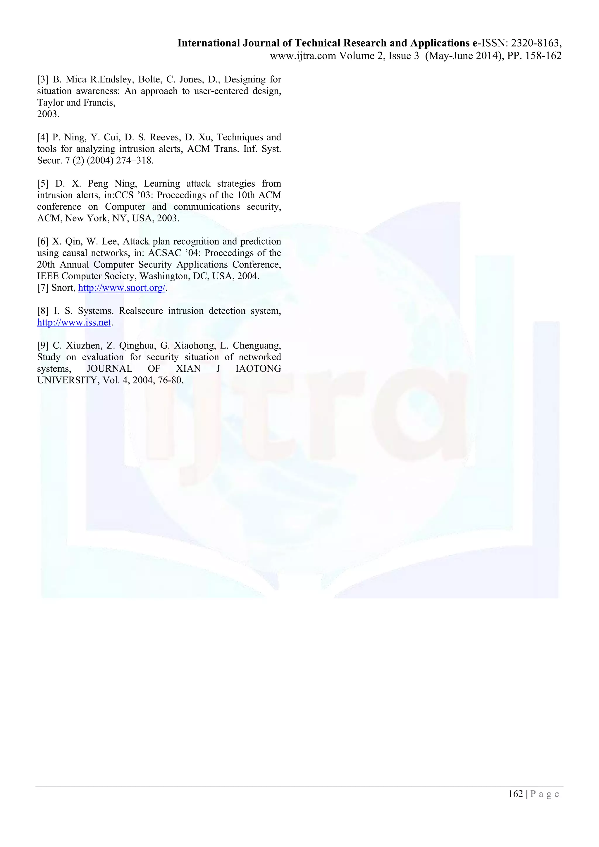 International Journal of Technical Research and Applications e-ISSN: 2320-8163,
www.ijtra.com Volume 2, Issue 3 (May-June 2014), PP. 158-162
162 | P a g e
[3] B. Mica R.Endsley, Bolte, C. Jones, D., Designing for
situation awareness: An approach to user-centered design,
Taylor and Francis,
2003.
[4] P. Ning, Y. Cui, D. S. Reeves, D. Xu, Techniques and
tools for analyzing intrusion alerts, ACM Trans. Inf. Syst.
Secur. 7 (2) (2004) 274–318.
[5] D. X. Peng Ning, Learning attack strategies from
intrusion alerts, in:CCS ’03: Proceedings of the 10th ACM
conference on Computer and communications security,
ACM, New York, NY, USA, 2003.
[6] X. Qin, W. Lee, Attack plan recognition and prediction
using causal networks, in: ACSAC ’04: Proceedings of the
20th Annual Computer Security Applications Conference,
IEEE Computer Society, Washington, DC, USA, 2004.
[7] Snort, http://www.snort.org/.
[8] I. S. Systems, Realsecure intrusion detection system,
http://www.iss.net.
[9] C. Xiuzhen, Z. Qinghua, G. Xiaohong, L. Chenguang,
Study on evaluation for security situation of networked
systems, JOURNAL OF XIAN J IAOTONG
UNIVERSITY, Vol. 4, 2004, 76-80.
 