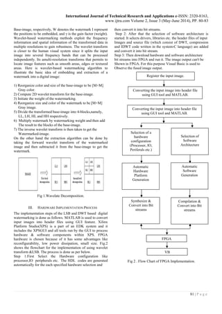 International Journal of Technical Research and Applications e-ISSN: 2320-8163,
www.ijtra.com Volume 2, Issue 3 (May-June 2014), PP. 80-83
81 | P a g e
Base-image, respectively, W denotes the watermark I represent
the positions to be embedded, and γ is the gain factor (weight).
Wavelet-based watermarking methods exploit the frequency
information and spatial information of the transformed data in
multiple resolutions to gain robustness. The wavelet transform
is closer to the human visual system since it splits the input
image into several frequency bands that can be processed
independently. Its amulti-resolution transforms that permits to
locate image features such as smooth areas, edges or textured
areas. Here is wavelet-based watermarking algorithm to
illustrate the basic idea of embedding and extraction of a
watermark into a digital image:
1) Reorganize color and size of the base-image to be [M×M]
Gray color.
2) Compute 2D wavelet transform for the base-image.
3) Initiate the weight of the watermarking.
4) Reorganize size and color of the watermark to be [M×M]
Gray image.
5) Divide the transformed base-image into 4-blocks,namely,
LL, LH, HL and HH respectively.
6) Multiply watermark by watermarking weight and then add
The result to the blocks of the base-image.
7) The inverse wavelet transform is then taken to get the
Watermarked-image.
On the other hand the extraction algorithm can be done by
taking the forward wavelet transform of the watermarked
image and then subtracted it from the base-image to get the
watermark.
Fig 1.Wavelate Decomposition.
III. HARDWARE IMPLEMENTATION PROCESS
The implementation steps of the LSB and DWT based digital
watermarking is done as follows. MATLAB is used to convert
input images into header files using GUI feature. Xilinx
Platform Studio(XPS) is a part of an EDK system and it
includes the XPSGUI and all tools run by the GUI to process
hardware & software components within XPS. FPGA
hardware is chosen because of it has some advantages like
reconfigurability, low power dissipation, small size. Fig.2
shows the flowchart for the implementation of using wavelet
transform &LSB. The process is done as per below.
Step 1:First Select the Hardware configuration like
processor,IO peripherals etc. The HDL codes are generated
automatically for the each specified hardware selection and
then convert it into bit streams.
Step 2: After that the selection of software architecture is
started. It selects drivers, libraries etc. the header files of input
Images and source file (which consist of DWT, compression
and IDWT code written in the system-C language) are added
and convert it into bit stream.
Step 3: Then download hardware and software architecture
bit streams into FPGA and run it. The image output can't be
Shown in FPGA. For this purpose Visual Basic is used to
Observe the fused image output.
Fig 2 . Flow Chart of FPGA Implementation.
Register the input image.
Converting the input image into header file
using GUI tool and MATLAB.
Converting the input image into header file
using GUI tool and MATLAB.
Selection of a
hardware
configuration
(Processer, IO,
Periferals etc.)
Selection of
Software
Architecture
Automatic
Hardware
Platform
Generation
Automatic
Software
Generation
Synthesize &
Convert into Bit
streams
Compilation &
Convert into Bit
streams
FPGA
VB
 