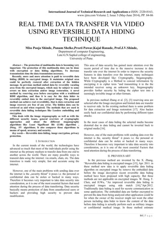 International Journal of Technical Research and Applications e-ISSN: 2320-8163,
www.ijtra.com Volume 2, Issue 3 (May-June 2014), PP. 84-86
84 | P a g e
REAL TIME DATA TRANSFER VIA VIDEO
USING REVERSIBLE DATA HIDING
TECHNIQUE
Miss Pooja Shinde, Punam Shelke,Preeti Pawar,Kajal Ranade, Prof.J.V.Shinde,
Department of computer Engineering,
Late G.N.Sapkal college of engineering,
University of Pune.
Abstract— The protection of multimedia data is becoming very
important. The protection of this multimedia data can be done
with encryption or data hiding algorithms. To decrease
transmissions time the data transmission necessary.
Recently, more and more attention is paid to reversible data
hiding (RDH) in encrypted image. It maintains original area
could be perfectly restored after extraction of the hidden
message. In previous method embed data by reversibly vacating
area from the encrypted images, which may be subject to some
errors on data extraction and/or image restoration. A novel
method by reserving area before encryption with a traditional
RDH algorithm, and thus it is easy for the data hider to
reversibly embed data in the encrypted image. The proposed
method can achieve real reversibility, that is data extraction and
image recovery are free of any error. The hidden data can be
retrieved as and when required. The methods that are used in
reversible data hiding techniques like Lossless embedding and
encryption.
This deals with the image steganography as well as with the
different security issues, general overview of cryptography
approaches and about the different steganography
algorithms like Least Significant Bit (LSB) algorithm ,
JSteg, F5 algorithms. It also compares those algorithms in
means of speed, accuracy and security.
Key words— Reversible data hiding, image encryption, privacy
protection.
I. INTRODUCTION
In the current trends of the world, the technologies have
advanced so much that most of the individuals prefer using the
internet as the primary medium to transfer data from one end to
another across the world. There are many possible ways to
transmit data using the internet: via emails, chats, etc. The data
transition is made very simple, fast and accurate using the
internet.
However, one of the main problems with sending data over
the internet is the „security threat‟ it poses i.e. the personal or
confidential data can be stolen or hacked in many ways.
Therefore it becomes very important to take data security into
consideration, as it is one of the most essential factors that need
attention during the process of data transferring. Data security
basically means protection of data from unauthorized users or
hackers and providing high security to prevent data
modification.
This area of data security has gained more attention over the
recent period of time due to the massive increase in data
transfer rate over the internet In order to improve the security
features in data transfers over the internet, many techniques
have been developed like: Cryptography, Steganography.
While Cryptography is a Method to conceal information by
encrypting it to cipher texts “and transmitting it to the the
intended receiver using an unknown key, Steganography
provides further security by hiding the cipher text into a
seemingly invisible image or other formats.
In previous method Zhang et al. [2], [3] reserving area are
selected after the Image encryption and limited data are transfer
to receiver side. In the existing method there is some problem
for data extraction and Image restoration [17]. Also hacker
easily hack our confidential data by performing different types
attacks.
In the most cases of data hiding the selected media become
distorted due to data hiding and cannot be inverted back to
original media [16].
However, one of the main problems with sending data over the
internet is the, security threat‟ it poses i.e. the personal or
confidential data can be stolen or hacked in many ways.
Therefore it becomes very important to take data security into
consideration, as it is one of the most essential Factors that
need attention during the process of data transferring.
II. PREVIOUS ART
In the previous method are invented by the X. Zhang,
“Reversible data hiding in encrypted images [15], Apr. 2011. in
these method new idea is to apply reversible data hiding
algorithm on encrypted image by remove the embedded data
before the image decryption recent reversible data hiding
method have been proposed with high capacity. But these
methods are not applicable on encrypted images. W. Hong, T.
Chen, and H.Wu, “An improved reversible data hiding in
encrypted images using side match [16],”Apr.2012.
Traditionally data hiding is used for secrete communication in
some application. The embedded data are further encrypted to
prevent the data from being analyzed other application could be
for when the owner of the receiver might not wont the other
person including data hider to know the content of the data
before data hiding is actually perform such as military images
or confidential medical image. In these method estimate
 