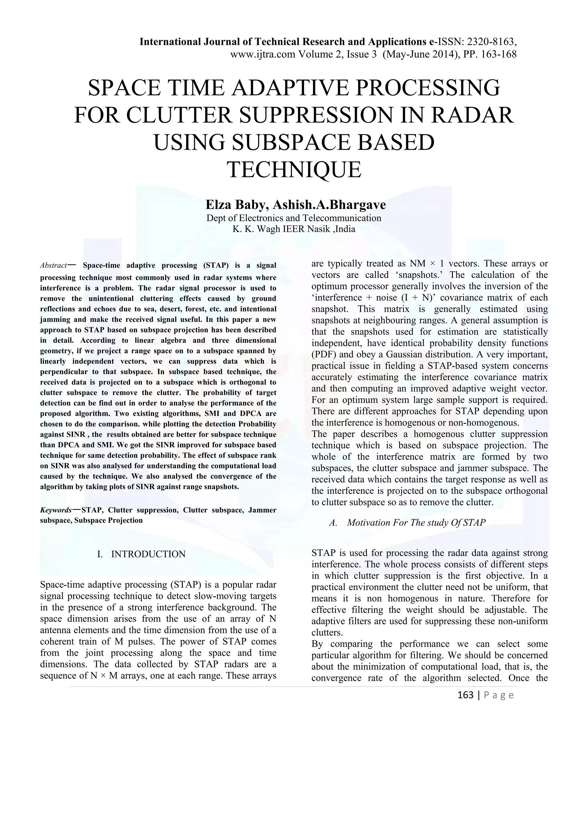 International Journal of Technical Research and Applications e-ISSN: 2320-8163, www.ijtra.com Volume 2, Issue 3 (May-June 2014), PP. 163-168 163 | P a g e SPACE TIME ADAPTIVE PROCESSING FOR CLUTTER SUPPRESSION IN RADAR USING SUBSPACE BASED TECHNIQUE Elza Baby, Ashish.A.Bhargave Dept of Electronics and Telecommunication K. K. Wagh IEER Nasik ,India Abstract— Space-time adaptive processing (STAP) is a signal processing technique most commonly used in radar systems where interference is a problem. The radar signal processor is used to remove the unintentional cluttering effects caused by ground reflections and echoes due to sea, desert, forest, etc. and intentional jamming and make the received signal useful. In this paper a new approach to STAP based on subspace projection has been described in detail. According to linear algebra and three dimensional geometry, if we project a range space on to a subspace spanned by linearly independent vectors, we can suppress data which is perpendicular to that subspace. In subspace based technique, the received data is projected on to a subspace which is orthogonal to clutter subspace to remove the clutter. The probability of target detection can be find out in order to analyse the performance of the proposed algorithm. Two existing algorithms, SMI and DPCA are chosen to do the comparison. while plotting the detection Probability against SINR , the results obtained are better for subspace technique than DPCA and SMI. We got the SINR improved for subspace based technique for same detection probability. The effect of subspace rank on SINR was also analysed for understanding the computational load caused by the technique. We also analysed the convergence of the algorithm by taking plots of SINR against range snapshots. Keywords—STAP, Clutter suppression, Clutter subspace, Jammer subspace, Subspace Projection I. INTRODUCTION Space-time adaptive processing (STAP) is a popular radar signal processing technique to detect slow-moving targets in the presence of a strong interference background. The space dimension arises from the use of an array of N antenna elements and the time dimension from the use of a coherent train of M pulses. The power of STAP comes from the joint processing along the space and time dimensions. The data collected by STAP radars are a sequence of N × M arrays, one at each range. These arrays are typically treated as NM × 1 vectors. These arrays or vectors are called ‘snapshots.’ The calculation of the optimum processor generally involves the inversion of the ‘interference + noise (I + N)’ covariance matrix of each snapshot. This matrix is generally estimated using snapshots at neighbouring ranges. A general assumption is that the snapshots used for estimation are statistically independent, have identical probability density functions (PDF) and obey a Gaussian distribution. A very important, practical issue in fielding a STAP-based system concerns accurately estimating the interference covariance matrix and then computing an improved adaptive weight vector. For an optimum system large sample support is required. There are different approaches for STAP depending upon the interference is homogenous or non-homogenous. The paper describes a homogenous clutter suppression technique which is based on subspace projection. The whole of the interference matrix are formed by two subspaces, the clutter subspace and jammer subspace. The received data which contains the target response as well as the interference is projected on to the subspace orthogonal to clutter subspace so as to remove the clutter. A. Motivation For The study Of STAP STAP is used for processing the radar data against strong interference. The whole process consists of different steps in which clutter suppression is the first objective. In a practical environment the clutter need not be uniform, that means it is non homogenous in nature. Therefore for effective filtering the weight should be adjustable. The adaptive filters are used for suppressing these non-uniform clutters. By comparing the performance we can select some particular algorithm for filtering. We should be concerned about the minimization of computational load, that is, the convergence rate of the algorithm selected. Once the 