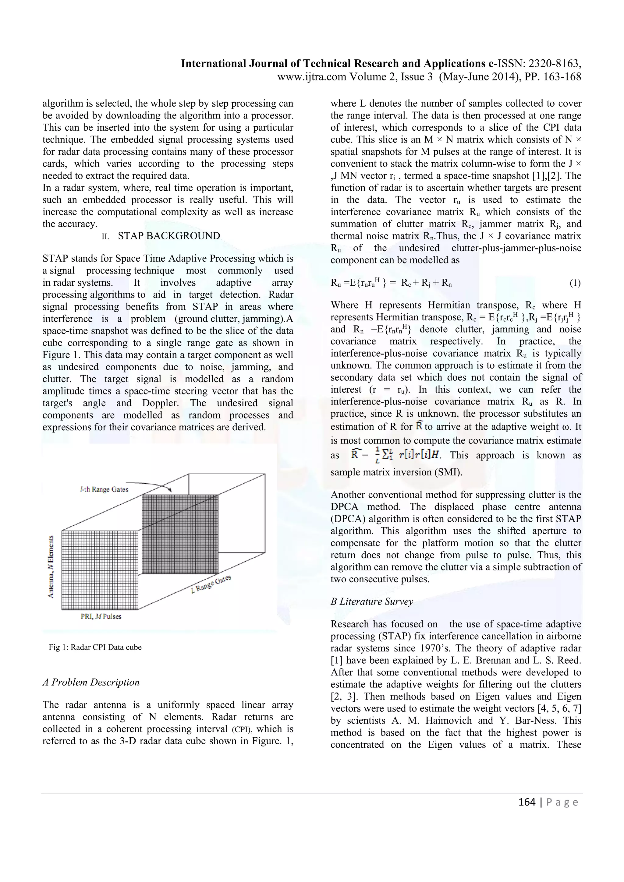 International Journal of Technical Research and Applications e-ISSN: 2320-8163, www.ijtra.com Volume 2, Issue 3 (May-June 2014), PP. 163-168 164 | P a g e algorithm is selected, the whole step by step processing can be avoided by downloading the algorithm into a processor. This can be inserted into the system for using a particular technique. The embedded signal processing systems used for radar data processing contains many of these processor cards, which varies according to the processing steps needed to extract the required data. In a radar system, where, real time operation is important, such an embedded processor is really useful. This will increase the computational complexity as well as increase the accuracy. II. STAP BACKGROUND STAP stands for Space Time Adaptive Processing which is a signal processing technique most commonly used in radar systems. It involves adaptive array processing algorithms to aid in target detection. Radar signal processing benefits from STAP in areas where interference is a problem (ground clutter, jamming).A space-time snapshot was defined to be the slice of the data cube corresponding to a single range gate as shown in Figure 1. This data may contain a target component as well as undesired components due to noise, jamming, and clutter. The target signal is modelled as a random amplitude times a space-time steering vector that has the target's angle and Doppler. The undesired signal components are modelled as random processes and expressions for their covariance matrices are derived. Fig 1: Radar CPI Data cube A Problem Description The radar antenna is a uniformly spaced linear array antenna consisting of N elements. Radar returns are collected in a coherent processing interval (CPI), which is referred to as the 3-D radar data cube shown in Figure. 1, where L denotes the number of samples collected to cover the range interval. The data is then processed at one range of interest, which corresponds to a slice of the CPI data cube. This slice is an M × N matrix which consists of N × spatial snapshots for M pulses at the range of interest. It is convenient to stack the matrix column-wise to form the J × ,J MN vector ri , termed a space-time snapshot [1],[2]. The function of radar is to ascertain whether targets are present in the data. The vector ru is used to estimate the interference covariance matrix Ru which consists of the summation of clutter matrix Rc, jammer matrix Rj, and thermal noise matrix Rn.Thus, the J × J covariance matrix Ru of the undesired clutter-plus-jammer-plus-noise component can be modelled as Ru =E{ruru H } = Rc + Rj + Rn (1) Where H represents Hermitian transpose, Rc where H represents Hermitian transpose, Rc = E{rcrc H },Rj =E{rjrj H } and Rn =E{rnrn H } denote clutter, jamming and noise covariance matrix respectively. In practice, the interference-plus-noise covariance matrix Ru is typically unknown. The common approach is to estimate it from the secondary data set which does not contain the signal of interest (r = ru). In this context, we can refer the interference-plus-noise covariance matrix Ru as R. In practice, since R is unknown, the processor substitutes an estimation of R for to arrive at the adaptive weight ω. It is most common to compute the covariance matrix estimate as = . This approach is known as sample matrix inversion (SMI). Another conventional method for suppressing clutter is the DPCA method. The displaced phase centre antenna (DPCA) algorithm is often considered to be the first STAP algorithm. This algorithm uses the shifted aperture to compensate for the platform motion so that the clutter return does not change from pulse to pulse. Thus, this algorithm can remove the clutter via a simple subtraction of two consecutive pulses. B Literature Survey Research has focused on the use of space-time adaptive processing (STAP) fix interference cancellation in airborne radar systems since 1970’s. The theory of adaptive radar [1] have been explained by L. E. Brennan and L. S. Reed. After that some conventional methods were developed to estimate the adaptive weights for filtering out the clutters [2, 3]. Then methods based on Eigen values and Eigen vectors were used to estimate the weight vectors [4, 5, 6, 7] by scientists A. M. Haimovich and Y. Bar-Ness. This method is based on the fact that the highest power is concentrated on the Eigen values of a matrix. These 