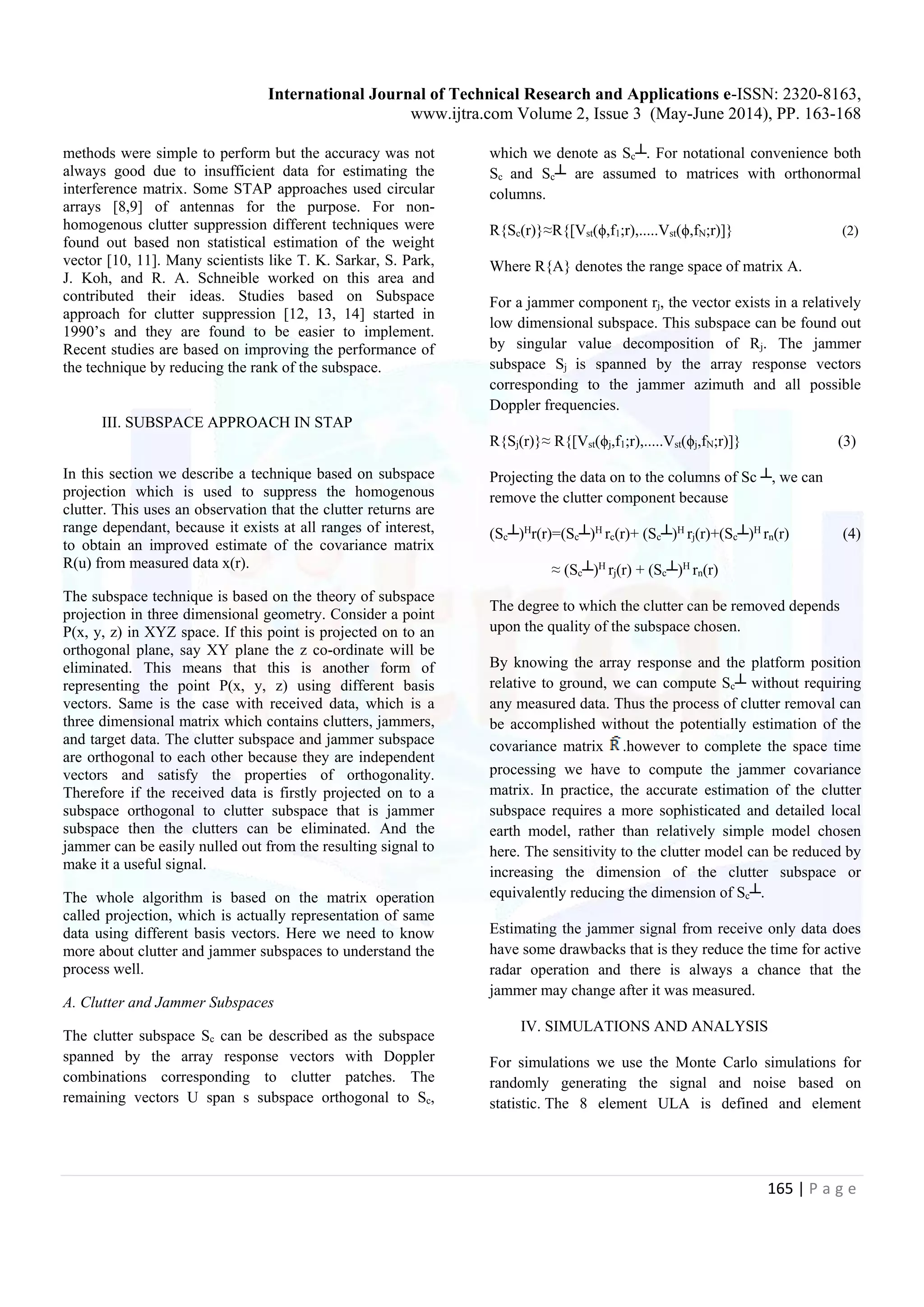 International Journal of Technical Research and Applications e-ISSN: 2320-8163, www.ijtra.com Volume 2, Issue 3 (May-June 2014), PP. 163-168 165 | P a g e methods were simple to perform but the accuracy was not always good due to insufficient data for estimating the interference matrix. Some STAP approaches used circular arrays [8,9] of antennas for the purpose. For non- homogenous clutter suppression different techniques were found out based non statistical estimation of the weight vector [10, 11]. Many scientists like T. K. Sarkar, S. Park, J. Koh, and R. A. Schneible worked on this area and contributed their ideas. Studies based on Subspace approach for clutter suppression [12, 13, 14] started in 1990’s and they are found to be easier to implement. Recent studies are based on improving the performance of the technique by reducing the rank of the subspace. III. SUBSPACE APPROACH IN STAP In this section we describe a technique based on subspace projection which is used to suppress the homogenous clutter. This uses an observation that the clutter returns are range dependant, because it exists at all ranges of interest, to obtain an improved estimate of the covariance matrix R(u) from measured data x(r). The subspace technique is based on the theory of subspace projection in three dimensional geometry. Consider a point P(x, y, z) in XYZ space. If this point is projected on to an orthogonal plane, say XY plane the z co-ordinate will be eliminated. This means that this is another form of representing the point P(x, y, z) using different basis vectors. Same is the case with received data, which is a three dimensional matrix which contains clutters, jammers, and target data. The clutter subspace and jammer subspace are orthogonal to each other because they are independent vectors and satisfy the properties of orthogonality. Therefore if the received data is firstly projected on to a subspace orthogonal to clutter subspace that is jammer subspace then the clutters can be eliminated. And the jammer can be easily nulled out from the resulting signal to make it a useful signal. The whole algorithm is based on the matrix operation called projection, which is actually representation of same data using different basis vectors. Here we need to know more about clutter and jammer subspaces to understand the process well. A. Clutter and Jammer Subspaces The clutter subspace Sc can be described as the subspace spanned by the array response vectors with Doppler combinations corresponding to clutter patches. The remaining vectors U span s subspace orthogonal to Sc, which we denote as Sc┴. For notational convenience both Sc and Sc┴ are assumed to matrices with orthonormal columns. R{Sc(r)}≈R{[Vst(ϕ,f1;r),.....Vst(ϕ,fN;r)]} (2) Where R{A} denotes the range space of matrix A. For a jammer component rj, the vector exists in a relatively low dimensional subspace. This subspace can be found out by singular value decomposition of Rj. The jammer subspace Sj is spanned by the array response vectors corresponding to the jammer azimuth and all possible Doppler frequencies. R{Sj(r)}≈ R{[Vst(ϕj,f1;r),.....Vst(ϕj,fN;r)]} (3) Projecting the data on to the columns of Sc ┴, we can remove the clutter component because (Sc┴)H r(r)=(Sc┴)H rc(r)+ (Sc┴)H rj(r)+(Sc┴)H rn(r) (4) ≈ (Sc┴)H rj(r) + (Sc┴)H rn(r) The degree to which the clutter can be removed depends upon the quality of the subspace chosen. By knowing the array response and the platform position relative to ground, we can compute Sc┴ without requiring any measured data. Thus the process of clutter removal can be accomplished without the potentially estimation of the covariance matrix .however to complete the space time processing we have to compute the jammer covariance matrix. In practice, the accurate estimation of the clutter subspace requires a more sophisticated and detailed local earth model, rather than relatively simple model chosen here. The sensitivity to the clutter model can be reduced by increasing the dimension of the clutter subspace or equivalently reducing the dimension of Sc┴. Estimating the jammer signal from receive only data does have some drawbacks that is they reduce the time for active radar operation and there is always a chance that the jammer may change after it was measured. IV. SIMULATIONS AND ANALYSIS For simulations we use the Monte Carlo simulations for randomly generating the signal and noise based on statistic. The 8 element ULA is defined and element 
