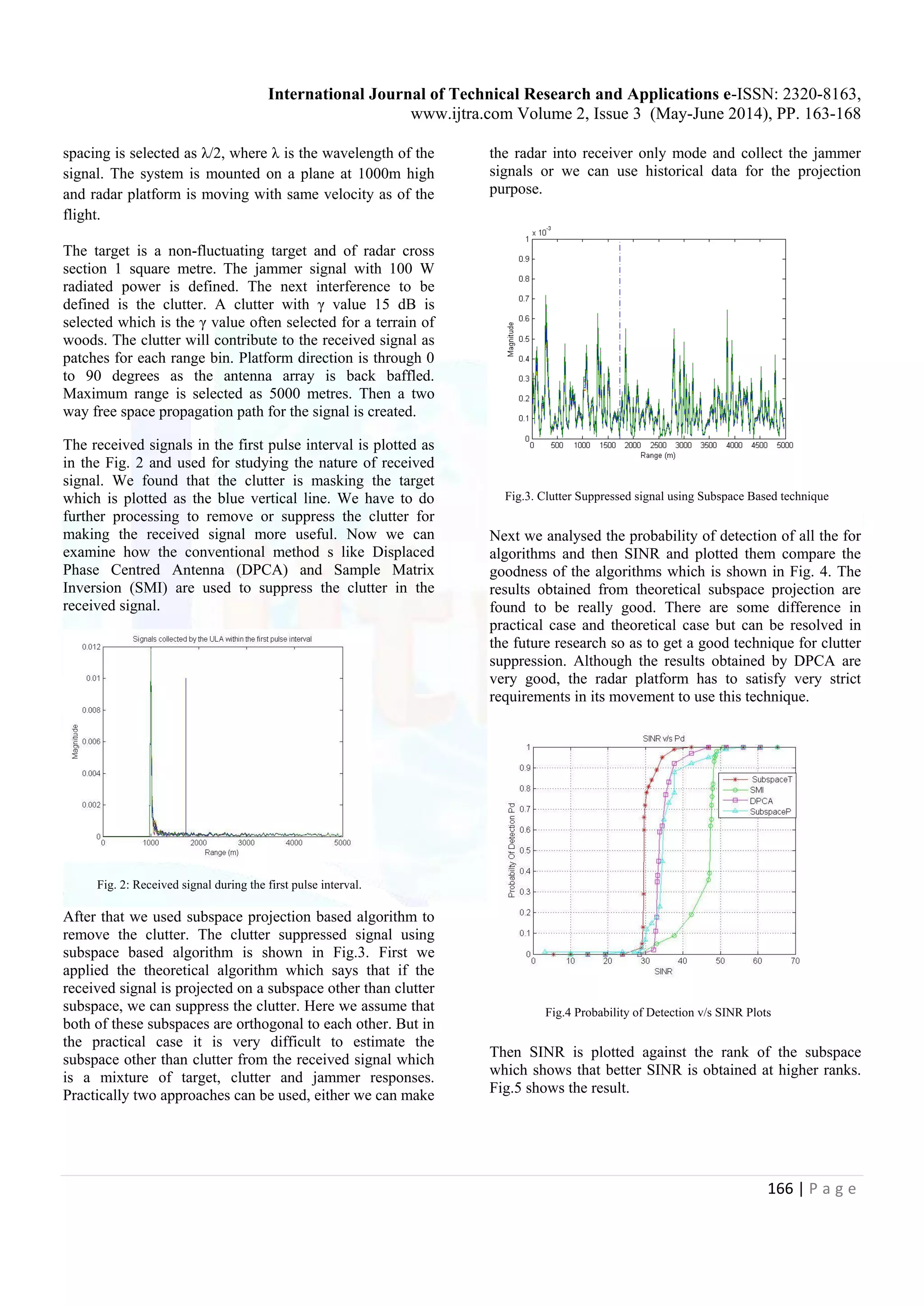 International Journal of Technical Research and Applications e-ISSN: 2320-8163, www.ijtra.com Volume 2, Issue 3 (May-June 2014), PP. 163-168 166 | P a g e spacing is selected as λ/2, where λ is the wavelength of the signal. The system is mounted on a plane at 1000m high and radar platform is moving with same velocity as of the flight. The target is a non-fluctuating target and of radar cross section 1 square metre. The jammer signal with 100 W radiated power is defined. The next interference to be defined is the clutter. A clutter with γ value 15 dB is selected which is the γ value often selected for a terrain of woods. The clutter will contribute to the received signal as patches for each range bin. Platform direction is through 0 to 90 degrees as the antenna array is back baffled. Maximum range is selected as 5000 metres. Then a two way free space propagation path for the signal is created. The received signals in the first pulse interval is plotted as in the Fig. 2 and used for studying the nature of received signal. We found that the clutter is masking the target which is plotted as the blue vertical line. We have to do further processing to remove or suppress the clutter for making the received signal more useful. Now we can examine how the conventional method s like Displaced Phase Centred Antenna (DPCA) and Sample Matrix Inversion (SMI) are used to suppress the clutter in the received signal. Fig. 2: Received signal during the first pulse interval. After that we used subspace projection based algorithm to remove the clutter. The clutter suppressed signal using subspace based algorithm is shown in Fig.3. First we applied the theoretical algorithm which says that if the received signal is projected on a subspace other than clutter subspace, we can suppress the clutter. Here we assume that both of these subspaces are orthogonal to each other. But in the practical case it is very difficult to estimate the subspace other than clutter from the received signal which is a mixture of target, clutter and jammer responses. Practically two approaches can be used, either we can make the radar into receiver only mode and collect the jammer signals or we can use historical data for the projection purpose. Fig.3. Clutter Suppressed signal using Subspace Based technique Next we analysed the probability of detection of all the for algorithms and then SINR and plotted them compare the goodness of the algorithms which is shown in Fig. 4. The results obtained from theoretical subspace projection are found to be really good. There are some difference in practical case and theoretical case but can be resolved in the future research so as to get a good technique for clutter suppression. Although the results obtained by DPCA are very good, the radar platform has to satisfy very strict requirements in its movement to use this technique. Fig.4 Probability of Detection v/s SINR Plots Then SINR is plotted against the rank of the subspace which shows that better SINR is obtained at higher ranks. Fig.5 shows the result. 