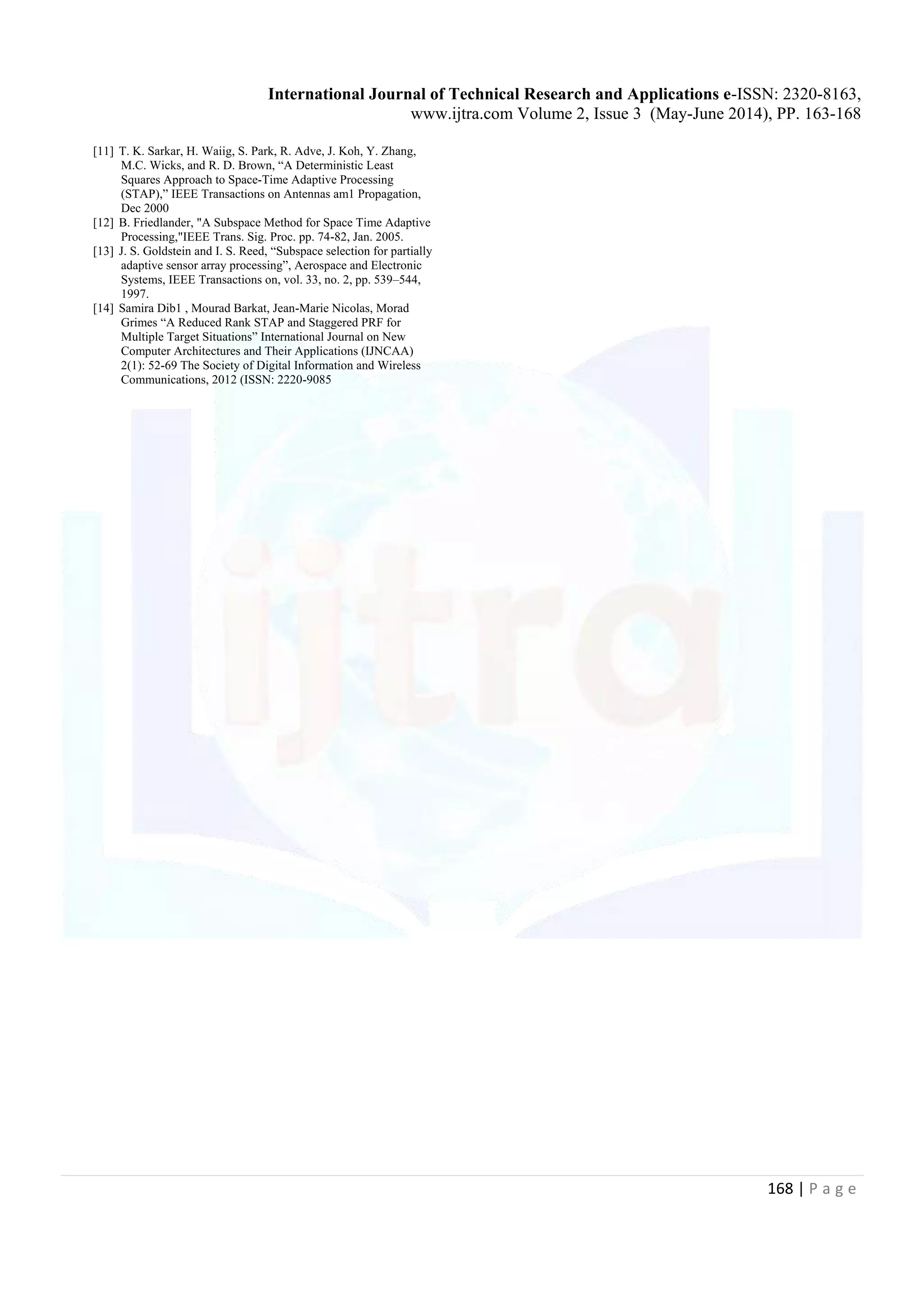 International Journal of Technical Research and Applications e-ISSN: 2320-8163, www.ijtra.com Volume 2, Issue 3 (May-June 2014), PP. 163-168 168 | P a g e [11] T. K. Sarkar, H. Waiig, S. Park, R. Adve, J. Koh, Y. Zhang, M.C. Wicks, and R. D. Brown, “A Deterministic Least Squares Approach to Space-Time Adaptive Processing (STAP),” IEEE Transactions on Antennas am1 Propagation, Dec 2000 [12] B. Friedlander, "A Subspace Method for Space Time Adaptive Processing,"IEEE Trans. Sig. Proc. pp. 74-82, Jan. 2005. [13] J. S. Goldstein and I. S. Reed, “Subspace selection for partially adaptive sensor array processing”, Aerospace and Electronic Systems, IEEE Transactions on, vol. 33, no. 2, pp. 539–544, 1997. [14] Samira Dib1 , Mourad Barkat, Jean-Marie Nicolas, Morad Grimes “A Reduced Rank STAP and Staggered PRF for Multiple Target Situations” International Journal on New Computer Architectures and Their Applications (IJNCAA) 2(1): 52-69 The Society of Digital Information and Wireless Communications, 2012 (ISSN: 2220-9085 