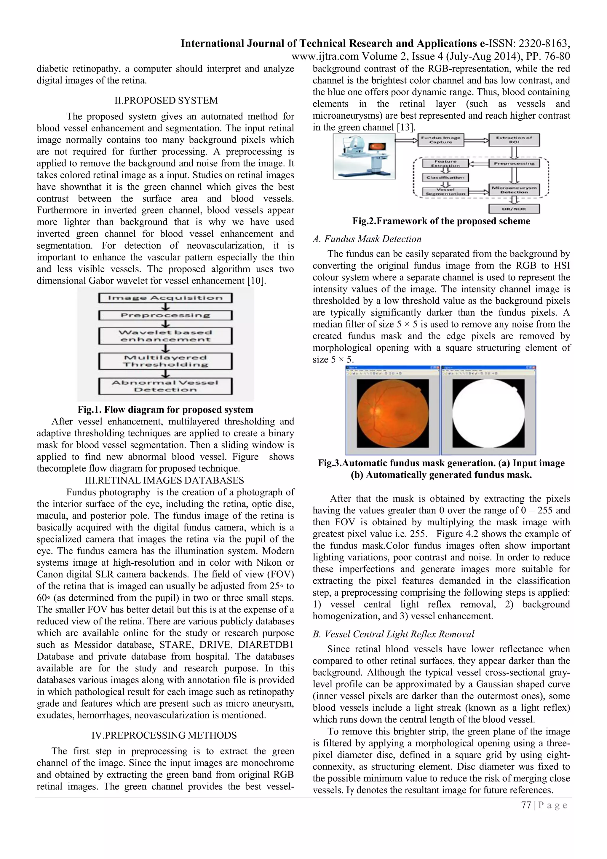 International Journal of Technical Research and Applications e-ISSN: 2320-8163,
www.ijtra.com Volume 2, Issue 4 (July-Aug 2014), PP. 76-80
77 | P a g e
diabetic retinopathy, a computer should interpret and analyze
digital images of the retina.
II.PROPOSED SYSTEM
The proposed system gives an automated method for
blood vessel enhancement and segmentation. The input retinal
image normally contains too many background pixels which
are not required for further processing. A preprocessing is
applied to remove the background and noise from the image. It
takes colored retinal image as a input. Studies on retinal images
have shownthat it is the green channel which gives the best
contrast between the surface area and blood vessels.
Furthermore in inverted green channel, blood vessels appear
more lighter than background that is why we have used
inverted green channel for blood vessel enhancement and
segmentation. For detection of neovascularization, it is
important to enhance the vascular pattern especially the thin
and less visible vessels. The proposed algorithm uses two
dimensional Gabor wavelet for vessel enhancement [10].
Fig.1. Flow diagram for proposed system
After vessel enhancement, multilayered thresholding and
adaptive thresholding techniques are applied to create a binary
mask for blood vessel segmentation. Then a sliding window is
applied to find new abnormal blood vessel. Figure shows
thecomplete flow diagram for proposed technique.
III.RETINAL IMAGES DATABASES
Fundus photography is the creation of a photograph of
the interior surface of the eye, including the retina, optic disc,
macula, and posterior pole. The fundus image of the retina is
basically acquired with the digital fundus camera, which is a
specialized camera that images the retina via the pupil of the
eye. The fundus camera has the illumination system. Modern
systems image at high-resolution and in color with Nikon or
Canon digital SLR camera backends. The field of view (FOV)
of the retina that is imaged can usually be adjusted from 25◦ to
60◦ (as determined from the pupil) in two or three small steps.
The smaller FOV has better detail but this is at the expense of a
reduced view of the retina. There are various publicly databases
which are available online for the study or research purpose
such as Messidor database, STARE, DRIVE, DIARETDB1
Database and private database from hospital. The databases
available are for the study and research purpose. In this
databases various images along with annotation file is provided
in which pathological result for each image such as retinopathy
grade and features which are present such as micro aneurysm,
exudates, hemorrhages, neovascularization is mentioned.
IV.PREPROCESSING METHODS
The first step in preprocessing is to extract the green
channel of the image. Since the input images are monochrome
and obtained by extracting the green band from original RGB
retinal images. The green channel provides the best vessel-
background contrast of the RGB-representation, while the red
channel is the brightest color channel and has low contrast, and
the blue one offers poor dynamic range. Thus, blood containing
elements in the retinal layer (such as vessels and
microaneurysms) are best represented and reach higher contrast
in the green channel [13].
Fig.2.Framework of the proposed scheme
A. Fundus Mask Detection
The fundus can be easily separated from the background by
converting the original fundus image from the RGB to HSI
colour system where a separate channel is used to represent the
intensity values of the image. The intensity channel image is
thresholded by a low threshold value as the background pixels
are typically significantly darker than the fundus pixels. A
median filter of size 5 × 5 is used to remove any noise from the
created fundus mask and the edge pixels are removed by
morphological opening with a square structuring element of
size 5 × 5.
Fig.3.Automatic fundus mask generation. (a) Input image
(b) Automatically generated fundus mask.
After that the mask is obtained by extracting the pixels
having the values greater than 0 over the range of 0 – 255 and
then FOV is obtained by multiplying the mask image with
greatest pixel value i.e. 255. Figure 4.2 shows the example of
the fundus mask.Color fundus images often show important
lighting variations, poor contrast and noise. In order to reduce
these imperfections and generate images more suitable for
extracting the pixel features demanded in the classification
step, a preprocessing comprising the following steps is applied:
1) vessel central light reflex removal, 2) background
homogenization, and 3) vessel enhancement.
B. Vessel Central Light Reflex Removal
Since retinal blood vessels have lower reflectance when
compared to other retinal surfaces, they appear darker than the
background. Although the typical vessel cross-sectional gray-
level profile can be approximated by a Gaussian shaped curve
(inner vessel pixels are darker than the outermost ones), some
blood vessels include a light streak (known as a light reflex)
which runs down the central length of the blood vessel.
To remove this brighter strip, the green plane of the image
is filtered by applying a morphological opening using a three-
pixel diameter disc, defined in a square grid by using eight-
connexity, as structuring element. Disc diameter was fixed to
the possible minimum value to reduce the risk of merging close
vessels. Iγ denotes the resultant image for future references.
 