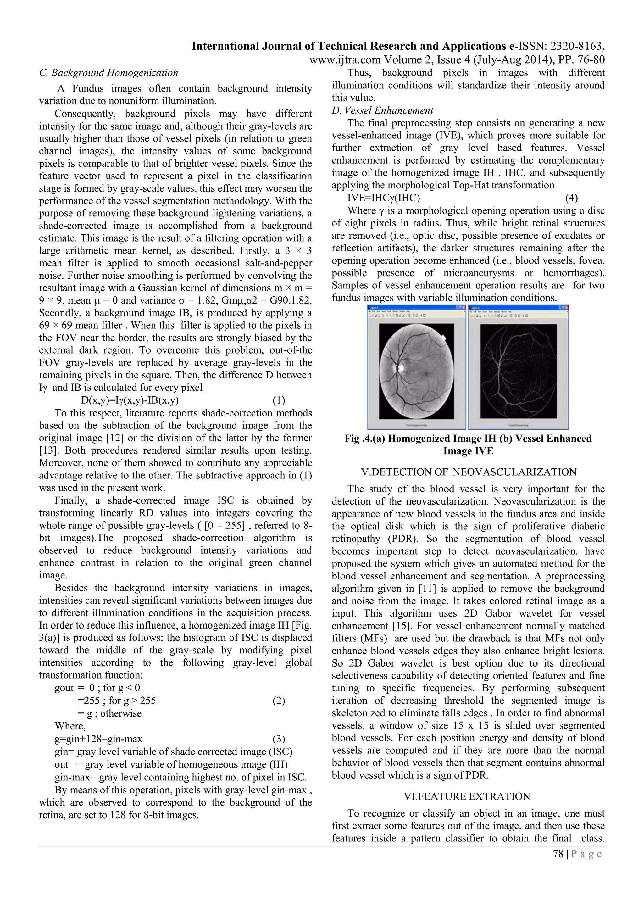International Journal of Technical Research and Applications e-ISSN: 2320-8163,
www.ijtra.com Volume 2, Issue 4 (July-Aug 2014), PP. 76-80
78 | P a g e
C. Background Homogenization
A Fundus images often contain background intensity
variation due to nonuniform illumination.
Consequently, background pixels may have different
intensity for the same image and, although their gray-levels are
usually higher than those of vessel pixels (in relation to green
channel images), the intensity values of some background
pixels is comparable to that of brighter vessel pixels. Since the
feature vector used to represent a pixel in the classification
stage is formed by gray-scale values, this effect may worsen the
performance of the vessel segmentation methodology. With the
purpose of removing these background lightening variations, a
shade-corrected image is accomplished from a background
estimate. This image is the result of a filtering operation with a
large arithmetic mean kernel, as described. Firstly, a 3 × 3
mean filter is applied to smooth occasional salt-and-pepper
noise. Further noise smoothing is performed by convolving the
resultant image with a Gaussian kernel of dimensions m × m =
9 × 9, mean µ = 0 and variance σ = 1.82, Gmµ,σ2 = G90,1.82.
Secondly, a background image IB, is produced by applying a
69 × 69 mean filter . When this filter is applied to the pixels in
the FOV near the border, the results are strongly biased by the
external dark region. To overcome this problem, out-of-the
FOV gray-levels are replaced by average gray-levels in the
remaining pixels in the square. Then, the difference D between
Iγ and IB is calculated for every pixel
D(x,y)=Iγ(x,y)-IB(x,y) (1)
To this respect, literature reports shade-correction methods
based on the subtraction of the background image from the
original image [12] or the division of the latter by the former
[13]. Both procedures rendered similar results upon testing.
Moreover, none of them showed to contribute any appreciable
advantage relative to the other. The subtractive approach in (1)
was used in the present work.
Finally, a shade-corrected image ISC is obtained by
transforming linearly RD values into integers covering the
whole range of possible gray-levels ( [0 – 255] , referred to 8-
bit images).The proposed shade-correction algorithm is
observed to reduce background intensity variations and
enhance contrast in relation to the original green channel
image.
Besides the background intensity variations in images,
intensities can reveal significant variations between images due
to different illumination conditions in the acquisition process.
In order to reduce this influence, a homogenized image IH [Fig.
3(a)] is produced as follows: the histogram of ISC is displaced
toward the middle of the gray-scale by modifying pixel
intensities according to the following gray-level global
transformation function:
gout = 0 ; for g < 0
=255 ; for g > 255 (2)
= g ; otherwise
Where,
g=gin+128–gin-max (3)
gin= gray level variable of shade corrected image (ISC)
out = gray level variable of homogeneous image (IH)
gin-max= gray level containing highest no. of pixel in ISC.
By means of this operation, pixels with gray-level gin-max ,
which are observed to correspond to the background of the
retina, are set to 128 for 8-bit images.
Thus, background pixels in images with different
illumination conditions will standardize their intensity around
this value.
D. Vessel Enhancement
The final preprocessing step consists on generating a new
vessel-enhanced image (IVE), which proves more suitable for
further extraction of gray level based features. Vessel
enhancement is performed by estimating the complementary
image of the homogenized image IH , IHC, and subsequently
applying the morphological Top-Hat transformation
IVE=IHCγ(IHC) (4)
Where γ is a morphological opening operation using a disc
of eight pixels in radius. Thus, while bright retinal structures
are removed (i.e., optic disc, possible presence of exudates or
reflection artifacts), the darker structures remaining after the
opening operation become enhanced (i.e., blood vessels, fovea,
possible presence of microaneurysms or hemorrhages).
Samples of vessel enhancement operation results are for two
fundus images with variable illumination conditions.
Fig .4.(a) Homogenized Image IH (b) Vessel Enhanced
Image IVE
V.DETECTION OF NEOVASCULARIZATION
The study of the blood vessel is very important for the
detection of the neovascularization. Neovascularization is the
appearance of new blood vessels in the fundus area and inside
the optical disk which is the sign of proliferative diabetic
retinopathy (PDR). So the segmentation of blood vessel
becomes important step to detect neovascularization. have
proposed the system which gives an automated method for the
blood vessel enhancement and segmentation. A preprocessing
algorithm given in [11] is applied to remove the background
and noise from the image. It takes colored retinal image as a
input. This algorithm uses 2D Gabor wavelet for vessel
enhancement [15]. For vessel enhancement normally matched
filters (MFs) are used but the drawback is that MFs not only
enhance blood vessels edges they also enhance bright lesions.
So 2D Gabor wavelet is best option due to its directional
selectiveness capability of detecting oriented features and fine
tuning to specific frequencies. By performing subsequent
iteration of decreasing threshold the segmented image is
skeletonized to eliminate falls edges . In order to find abnormal
vessels, a window of size 15 x 15 is slided over segmented
blood vessels. For each position energy and density of blood
vessels are computed and if they are more than the normal
behavior of blood vessels then that segment contains abnormal
blood vessel which is a sign of PDR.
VI.FEATURE EXTRATION
To recognize or classify an object in an image, one must
first extract some features out of the image, and then use these
features inside a pattern classifier to obtain the final class.
 