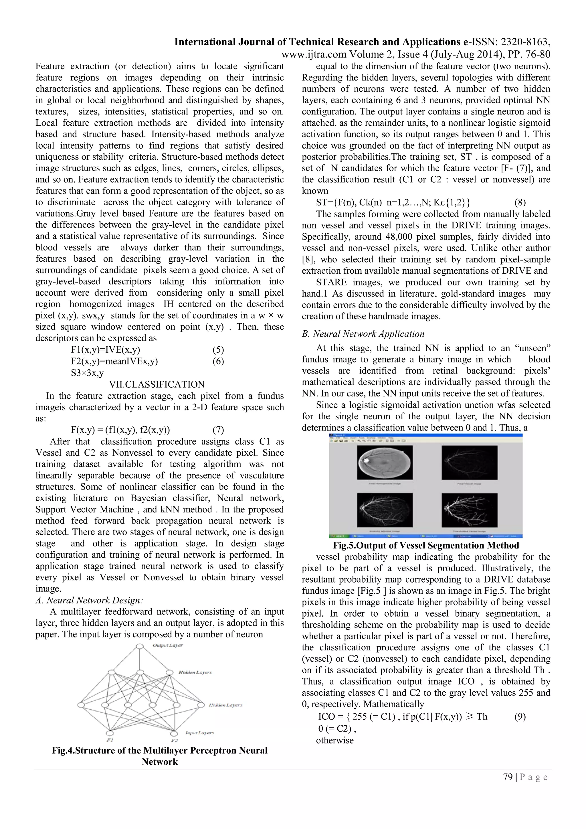 International Journal of Technical Research and Applications e-ISSN: 2320-8163,
www.ijtra.com Volume 2, Issue 4 (July-Aug 2014), PP. 76-80
79 | P a g e
Feature extraction (or detection) aims to locate significant
feature regions on images depending on their intrinsic
characteristics and applications. These regions can be defined
in global or local neighborhood and distinguished by shapes,
textures, sizes, intensities, statistical properties, and so on.
Local feature extraction methods are divided into intensity
based and structure based. Intensity-based methods analyze
local intensity patterns to find regions that satisfy desired
uniqueness or stability criteria. Structure-based methods detect
image structures such as edges, lines, corners, circles, ellipses,
and so on. Feature extraction tends to identify the characteristic
features that can form a good representation of the object, so as
to discriminate across the object category with tolerance of
variations.Gray level based Feature are the features based on
the differences between the gray-level in the candidate pixel
and a statistical value representative of its surroundings. Since
blood vessels are always darker than their surroundings,
features based on describing gray-level variation in the
surroundings of candidate pixels seem a good choice. A set of
gray-level-based descriptors taking this information into
account were derived from considering only a small pixel
region homogenized images IH centered on the described
pixel (x,y). swx,y stands for the set of coordinates in a w × w
sized square window centered on point (x,y) . Then, these
descriptors can be expressed as
F1(x,y)=IVE(x,y) (5)
F2(x,y)=meanIVEx,y) (6)
S3×3x,y
VII.CLASSIFICATION
In the feature extraction stage, each pixel from a fundus
imageis characterized by a vector in a 2-D feature space such
as:
F(x,y) = (f1(x,y), f2(x,y)) (7)
After that classification procedure assigns class C1 as
Vessel and C2 as Nonvessel to every candidate pixel. Since
training dataset available for testing algorithm was not
linearally separable because of the presence of vasculature
structures. Some of nonlinear classifier can be found in the
existing literature on Bayesian classifier, Neural network,
Support Vector Machine , and kNN method . In the proposed
method feed forward back propagation neural network is
selected. There are two stages of neural network, one is design
stage and other is application stage. In design stage
configuration and training of neural network is performed. In
application stage trained neural network is used to classify
every pixel as Vessel or Nonvessel to obtain binary vessel
image.
A. Neural Network Design:
A multilayer feedforward network, consisting of an input
layer, three hidden layers and an output layer, is adopted in this
paper. The input layer is composed by a number of neuron
Fig.4.Structure of the Multilayer Perceptron Neural
Network
equal to the dimension of the feature vector (two neurons).
Regarding the hidden layers, several topologies with different
numbers of neurons were tested. A number of two hidden
layers, each containing 6 and 3 neurons, provided optimal NN
configuration. The output layer contains a single neuron and is
attached, as the remainder units, to a nonlinear logistic sigmoid
activation function, so its output ranges between 0 and 1. This
choice was grounded on the fact of interpreting NN output as
posterior probabilities.The training set, ST , is composed of a
set of N candidates for which the feature vector [F- (7)], and
the classification result (C1 or C2 : vessel or nonvessel) are
known
ST={F(n), Ck(n) n=1,2…,N; Kє{1,2}} (8)
The samples forming were collected from manually labeled
non vessel and vessel pixels in the DRIVE training images.
Specifically, around 48,000 pixel samples, fairly divided into
vessel and non-vessel pixels, were used. Unlike other author
[8], who selected their training set by random pixel-sample
extraction from available manual segmentations of DRIVE and
STARE images, we produced our own training set by
hand.1 As discussed in literature, gold-standard images may
contain errors due to the considerable difficulty involved by the
creation of these handmade images.
B. Neural Network Application
At this stage, the trained NN is applied to an “unseen”
fundus image to generate a binary image in which blood
vessels are identified from retinal background: pixels’
mathematical descriptions are individually passed through the
NN. In our case, the NN input units receive the set of features.
Since a logistic sigmoidal activation unction wfas selected
for the single neuron of the output layer, the NN decision
determines a classification value between 0 and 1. Thus, a
Fig.5.Output of Vessel Segmentation Method
vessel probability map indicating the probability for the
pixel to be part of a vessel is produced. Illustratively, the
resultant probability map corresponding to a DRIVE database
fundus image [Fig.5 ] is shown as an image in Fig.5. The bright
pixels in this image indicate higher probability of being vessel
pixel. In order to obtain a vessel binary segmentation, a
thresholding scheme on the probability map is used to decide
whether a particular pixel is part of a vessel or not. Therefore,
the classification procedure assigns one of the classes C1
(vessel) or C2 (nonvessel) to each candidate pixel, depending
on if its associated probability is greater than a threshold Th .
Thus, a classification output image ICO , is obtained by
associating classes C1 and C2 to the gray level values 255 and
0, respectively. Mathematically
ICO = { 255 (= C1) , if p(C1| F(x,y)) ≥ Th (9)
0 (= C2) ,
otherwise
 