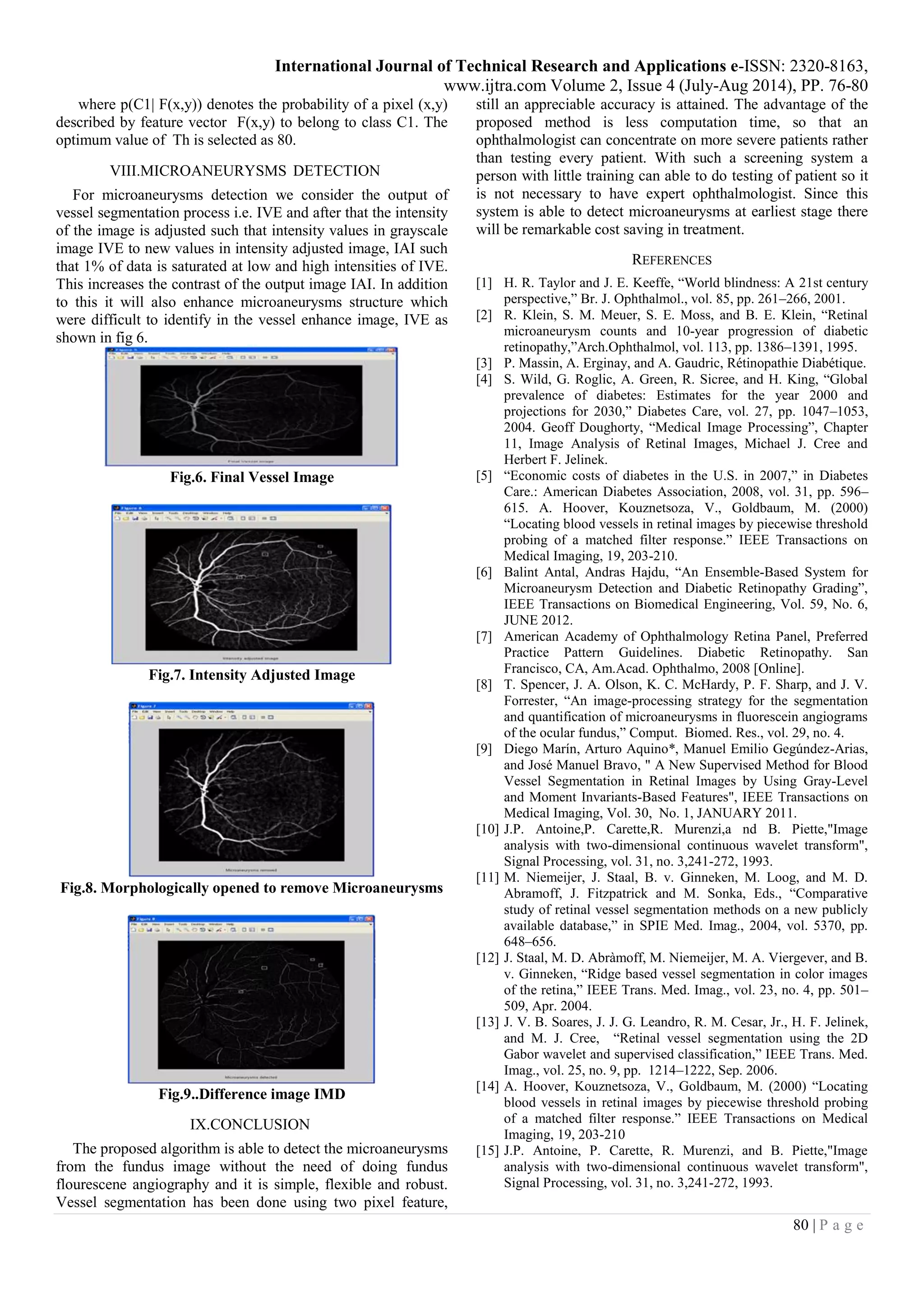 International Journal of Technical Research and Applications e-ISSN: 2320-8163,
www.ijtra.com Volume 2, Issue 4 (July-Aug 2014), PP. 76-80
80 | P a g e
where p(C1| F(x,y)) denotes the probability of a pixel (x,y)
described by feature vector F(x,y) to belong to class C1. The
optimum value of Th is selected as 80.
VIII.MICROANEURYSMS DETECTION
For microaneurysms detection we consider the output of
vessel segmentation process i.e. IVE and after that the intensity
of the image is adjusted such that intensity values in grayscale
image IVE to new values in intensity adjusted image, IAI such
that 1% of data is saturated at low and high intensities of IVE.
This increases the contrast of the output image IAI. In addition
to this it will also enhance microaneurysms structure which
were difficult to identify in the vessel enhance image, IVE as
shown in fig 6.
Fig.6. Final Vessel Image
Fig.7. Intensity Adjusted Image
Fig.8. Morphologically opened to remove Microaneurysms
Fig.9..Difference image IMD
IX.CONCLUSION
The proposed algorithm is able to detect the microaneurysms
from the fundus image without the need of doing fundus
flourescene angiography and it is simple, flexible and robust.
Vessel segmentation has been done using two pixel feature,
still an appreciable accuracy is attained. The advantage of the
proposed method is less computation time, so that an
ophthalmologist can concentrate on more severe patients rather
than testing every patient. With such a screening system a
person with little training can able to do testing of patient so it
is not necessary to have expert ophthalmologist. Since this
system is able to detect microaneurysms at earliest stage there
will be remarkable cost saving in treatment.
REFERENCES
[1] H. R. Taylor and J. E. Keeffe, “World blindness: A 21st century
perspective,” Br. J. Ophthalmol., vol. 85, pp. 261–266, 2001.
[2] R. Klein, S. M. Meuer, S. E. Moss, and B. E. Klein, “Retinal
microaneurysm counts and 10-year progression of diabetic
retinopathy,”Arch.Ophthalmol, vol. 113, pp. 1386–1391, 1995.
[3] P. Massin, A. Erginay, and A. Gaudric, Rétinopathie Diabétique.
[4] S. Wild, G. Roglic, A. Green, R. Sicree, and H. King, “Global
prevalence of diabetes: Estimates for the year 2000 and
projections for 2030,” Diabetes Care, vol. 27, pp. 1047–1053,
2004. Geoff Doughorty, “Medical Image Processing”, Chapter
11, Image Analysis of Retinal Images, Michael J. Cree and
Herbert F. Jelinek.
[5] “Economic costs of diabetes in the U.S. in 2007,” in Diabetes
Care.: American Diabetes Association, 2008, vol. 31, pp. 596–
615. A. Hoover, Kouznetsoza, V., Goldbaum, M. (2000)
“Locating blood vessels in retinal images by piecewise threshold
probing of a matched filter response.” IEEE Transactions on
Medical Imaging, 19, 203-210.
[6] Balint Antal, Andras Hajdu, “An Ensemble-Based System for
Microaneurysm Detection and Diabetic Retinopathy Grading”,
IEEE Transactions on Biomedical Engineering, Vol. 59, No. 6,
JUNE 2012.
[7] American Academy of Ophthalmology Retina Panel, Preferred
Practice Pattern Guidelines. Diabetic Retinopathy. San
Francisco, CA, Am.Acad. Ophthalmo, 2008 [Online].
[8] T. Spencer, J. A. Olson, K. C. McHardy, P. F. Sharp, and J. V.
Forrester, “An image-processing strategy for the segmentation
and quantification of microaneurysms in fluorescein angiograms
of the ocular fundus,” Comput. Biomed. Res., vol. 29, no. 4.
[9] Diego Marín, Arturo Aquino*, Manuel Emilio Gegúndez-Arias,
and José Manuel Bravo, " A New Supervised Method for Blood
Vessel Segmentation in Retinal Images by Using Gray-Level
and Moment Invariants-Based Features", IEEE Transactions on
Medical Imaging, Vol. 30, No. 1, JANUARY 2011.
[10] J.P. Antoine,P. Carette,R. Murenzi,a nd B. Piette,"Image
analysis with two-dimensional continuous wavelet transform",
Signal Processing, vol. 31, no. 3,241-272, 1993.
[11] M. Niemeijer, J. Staal, B. v. Ginneken, M. Loog, and M. D.
Abramoff, J. Fitzpatrick and M. Sonka, Eds., “Comparative
study of retinal vessel segmentation methods on a new publicly
available database,” in SPIE Med. Imag., 2004, vol. 5370, pp.
648–656.
[12] J. Staal, M. D. Abràmoff, M. Niemeijer, M. A. Viergever, and B.
v. Ginneken, “Ridge based vessel segmentation in color images
of the retina,” IEEE Trans. Med. Imag., vol. 23, no. 4, pp. 501–
509, Apr. 2004.
[13] J. V. B. Soares, J. J. G. Leandro, R. M. Cesar, Jr., H. F. Jelinek,
and M. J. Cree, “Retinal vessel segmentation using the 2D
Gabor wavelet and supervised classification,” IEEE Trans. Med.
Imag., vol. 25, no. 9, pp. 1214–1222, Sep. 2006.
[14] A. Hoover, Kouznetsoza, V., Goldbaum, M. (2000) “Locating
blood vessels in retinal images by piecewise threshold probing
of a matched filter response.” IEEE Transactions on Medical
Imaging, 19, 203-210
[15] J.P. Antoine, P. Carette, R. Murenzi, and B. Piette,"Image
analysis with two-dimensional continuous wavelet transform",
Signal Processing, vol. 31, no. 3,241-272, 1993.
 