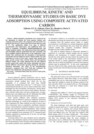 International Journal of Technical Research and Applications e-ISSN: 2320-8163,
www.ijtra.com Volume 2, Issue 4 (July-Aug 2014), PP. 96-103
96 | P a g e
EQUILIBRIUM, KINETIC AND
THERMODYNAMIC STUDIES ON BASIC DYE
ADSORPTION USING COMPOSITE ACTIVATED
CARBON
Ejikeme, P.C.N., Ejikeme, Ebere M., Okonkwo, Gloria N.
Chemical Engineering Department,
Enugu State University of Science and Technology Enugu,
Enugu State Nigeria.
Abstract— Batch adsorption experiments were carried out for
the adsorption of cationic dye from aqueous solution onto
composite activated carbon. The composite activated carbon was
prepared from brewer’s spent grain and sea bean shell at a ratio
of 1:1. The equilibrium studies were done at different
concentrations and temperatures. The equilibrium data were
fitted to Langmuir, Freundlich, Dubinin-Radushkevich, and
Temkin isotherm models. The results showed that both Lagmuir
and Freundlich isotherm model fitted the data reasonably well
but Freundlich isotherm fitted better in the temperature range
studied. This confirmed that the adsorption is heterogeneous,
non-specific and non-uniform in nature. Kinetic studies were also
undertaken in terms of first order, second order, pseudo first
order, pseudo second order, Elovich, Boyd, and intra-particle
diffusion models. The results indicated that the data followed
pseudo second order model with surface adsorption and intra-
particle diffusion concurrently operating during the adsorbate-
adsorbent interaction. The values of the thermodynamic
parameters computed from Van’t Hoff plot confirmed the
process to be endothermic and spontaneous in nature.
Key words— Activated carbon, basic dye, brewer’s spent grain,
sea bean shell.
I. INTRODUCTION
Several Industries generate wastewaters such as textile,
chemical, refineries, plastics, and food processing plants. These
wastewaters include residual dyes which are not bio-
degradable. It is estimated that more than 100,000
commercially available dyes with over 7 x 105 tonnes of dye
stuff produced annually [1], [2], [3]. These residual dyes, when
discharged into the environment, will become a serious threat.
Generally, many dyes can be used in textile industry, like basic
dyes, acid dyes, direct dyes, azo dyes, mordent dyes, vat dyes,
disperse dyes, and sulphur dyes [4], [5]. Methylene blue (MB)
is a basic dye heavily used in the textile industry [5].
Some specific effluents from industrial production
processes may be difficult to purify by traditional wastewater
treatment technology, as a result of the complexity of some of
their components [6]. Many methods are used to remove dyes
from wastewaters such as coagulation, membrane separation
process, electrochemical, chemical oxidation, reverse osmosis,
aerobic and anaerobic microbial degradation. These methods
have restrictions, and therefore, are not successful for removing
the color completely from wastewater [5], [7]. Among all these
methods, adsorption is preferred due to its low cost and high
treatment efficiency [8]
Activated carbon is the main adsorbent used in adsorption
processes. The adsorption capacity of the activated carbon and
also the performance of the activated carbon adsorption system
are usually predicted from equilibrium sorption isotherm [9].
An adsorption isotherm is an invaluable curve describing the
phenomenon governing the retention (or release) or mobility of
a substance from the aqueous porous media or aquatic
environments to a solid phase at a constant temperature and pH
[10], [11], [12]. Experimental data were fitted into different
isotherm models like; Langmuir, Freundlich, Dubinin-
Raushkevich and Temkin isotherm models.
The study of sorption kinetics in wastewater treatment is
significant as it provides valuable insights into the reaction
pathways and mechanisms of sorption reaction. Kinetics
describe the solute uptake rate that controls the residence time
of the sorbate uptake at the solid-solution interface, and are
important because to design appropriate sorption treatment
plants, the rate at which any pollutant is removed from aqueous
solution must be predicted [13]. In this work, experimental
data were fitted to first order, second order, pseudo first order,
pseudo second order, Elovich Boyd and intra- particle diffusion
models.
II. MATERIALS AND METHODS
A. Preparation of Activated Carbon
The spent grain used as one of the precursors was brought
from Nigeria breweries Ninth Mile Enugu. It was collected
immediately after use as a fresh spent grain. It was dried for 7
days under the sunlight to reduce the moisture content of the
grain and after which it was packed until use. The hamburger
seed shell was collected as a waste from Abakpa market,
Enugu, Enugu state Nigeria.
B. Adsorbate
Methylene Blue (MB) (C1. 52015) with empirical formular
C16H18N3SC1 and formular weight of 319.9g/mol was
supplied by De Cliff Integrated Ltd Ogbete Enugu, Enugu State
Nigeria (97% purity). It has maximum absorbance at
wavelength 661nm.
C. Preparation of Activated Carbon
The dried hamburger seed shell and spent grain were
crushed to desired mesh size (1–2 mm) and then carbonized at
800oC for 2 hrs in a stainless steel vertical tabular reactor
placed in a tube furnace. The char produced was crushed and
sieved with 600μm sieve size. The char were soaked in 9M
KOH solution with (1.1.5) char to KOH ratio. The mixture
was then dehydrated in an oven at 105oC to remove moisture
and then was activated under the same condition as
carbonization, but to a different final temperature of 850oC for
1 hr. The activated products were then cooled to room
 