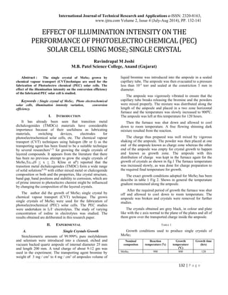 International Journal of Technical Research and Applications e-ISSN: 2320-8163,
www.ijtra.com Volume 2, Issue 4 (July-Aug 2014), PP. 132-141
132 | P a g e
EFFECT OF ILLUMINATION INTENSITY ON THE
PERFORMANCE OF PHOTOELECTRO CHEMICAL (PEC)
SOLAR CELL USING MOSE2SINGLE CRYSTAL
Ravindrapal M Joshi
M.B. Patel Science College, Anand (Gujarat)
Abstract : The single crystal of MoSe2 grown by
chemical vapour transport (CVT)technique are used for the
fabrication of Photoelectro chemical (PEC) solar cells. The
effect of the illumination intensity on the conversion efficiency
of the fabricated PEC solar cell is studied.
Keywords : Single crystal of MoSe2, Photo electrochemical
solar cells, illumination intensity variation, conversion
efficiency.
I. INTRODUCTION
It has already been seen that transition metal
dichalcogenides (TMDCs) materials have considerable
importance because of their usefulness as lubricating
materials, switching devices, electrodes for
photoelectrochemical solar cells, etc. The chemical vapour
transport (CVT) techniques using halogen (Br or I) as the
transporting agent has been found to be a suitable technique
by several researchers1-7)
for growing the single crystals of
layered compounds. It appears from the literature that there
has been no previous attempt to grow the single crystals of
MoSexTe2-x(0 < x < 2). Kline et al8
) reported that the
transition metal dichalcogenides (TMDC) form a wide range
of solid solutions9,10)
with either mixed metal or chalcogenide
composition or both and the properties, like crystal structure,
band gap, band positions and stability to corrosion, which are
of prime interest to photoelectro chemist might be influenced
by changing the composition of the layered crystals.
The author did the growth of MoSe2 single crystal by
chemical vapour transport (CVT) technique. The grown
single crystals of MoSe2 were used for the fabrication of
photoelectrochemical (PEC) solar cells. The PEC studies
were undertaken in I2/I-
electrolytes. The study of varying
concentration of iodine in electrolytes was studied. The
results obtained are deliberated in this research paper.
II. EXPERIMENTAL
A. Single Crystals Growth
Stoichiometric amounts of 99.999% pure molybdenum
and selenium were introduced into a cleaned, etched and
vacuum backed quartz ampoule of internal diameter 25 mm
and length 200 mm. A total charge of about 9-12 gm was
used in the experiment. The transporting agent bromine by
weight of 3 mg / cm3
to 4 mg / cm3
of ampoules volume of
liquid bromine was introduced into the ampoule in a sealed
capillary tube. The ampoule was then evacuated to a pressure
less than 10-5
torr and sealed at the constriction 3 mm in
diameter.
The ampoule was vigorously vibrated to ensure that the
capillary tube breaks releasing the bromine and the powders
were mixed properly. The mixture was distributed along the
length of the ampoule and placed in a two zone horizontal
furnace and the temperature was slowly increased to 9000
C.
The ampoule was left at this temperature for 120 hours.
Then the furnace was shut down and allowed to cool
down to room temperature. A free flowing shinning dark
mixture resulted from the reaction.
The charge thus prepared was well mixed by vigorous
shaking of the ampoule. The powder was then placed at one
end of the ampoule known as charge zone whereas the other
end of the ampoule was empty for crystal growth to happen
and known as growth zone. The ampoule with this
distribution of charge was kept in the furnace again for the
growth of crystals as shown in fig.1 The furnace temperature
was increased slowly, as was done for charge preparation to
the required final temperature for growth.
The exact growth conditions adopted for MoSe2 has been
describe in table 1 Fig 2. Shows in general the temperature
gradient maintained along the ampoule.
After the required period of growth the furnace was shut
off and allowed to cool down to room temperature. The
ampoule was broken and crystals were removed for further
studies.
The crystals obtained are grey black, in colour and plate
like with the c axis normal to the plane of the plates and all of
them grew over the transported charge inside the ampoule.
TABLE 1
Growth conditions used to produce single crystals of
MoSe2
Nominal
compositon
Reaction
temperature (0
c)
Growth
temperature
(0
C)
Growth time
(hrs)
MoSe2 900 800 120
 