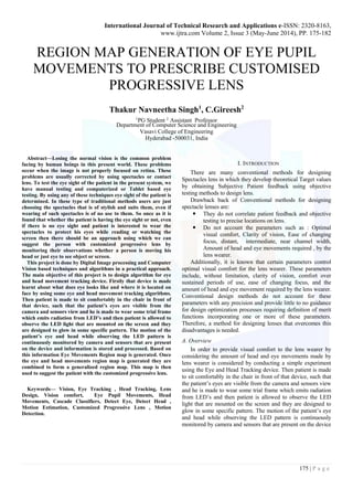 International Journal of Technical Research and Applications e-ISSN: 2320-8163,
www.ijtra.com Volume 2, Issue 3 (May-June 2014), PP. 175-182
175 | P a g e
REGION MAP GENERATION OF EYE PUPIL
MOVEMENTS TO PRESCRIBE CUSTOMISED
PROGRESSIVE LENS
Thakur Navneetha Singh1
, C.Gireesh2
1
PG Student 2
Assistant Professor
Department of Computer Science and Engineering
Vasavi College of Engineering
Hyderabad -500031, India
Abstract—Losing the normal vision is the common problem
facing by human beings in this present world. These problems
occur when the image is not properly focused on retina. These
problems are usually corrected by using spectacles or contact
lens. To test the eye sight of the patient in the present system, we
have manual testing and computerized or Tablet based eye
testing. By using any of these techniques eye sight of the patient is
determined. In these type of traditional methods users are just
choosing the spectacles that is of stylish and suits them, even if
wearing of such spectacles is of no use to them. So once as it is
found that whether the patient is having the eye sight or not, even
if there is no eye sight and patient is interested to wear the
spectacles to protect his eyes while reading or watching the
screen then there should be an approach using which we can
suggest the person with customized progressive lens by
monitoring their observations whether a person is moving his
head or just eye to see object or screen.
This project is done by Digital Image processing and Computer
Vision based techniques and algorithms in a practical approach.
The main objective of this project is to design algorithm for eye
and head movement tracking device. Firstly that device is made
learnt about what does eye looks like and where it is located on
face by using some eye and head movement tracking algorithms.
Then patient is made to sit comfortably in the chair in front of
that device, such that the patient’s eyes are visible from the
camera and sensors view and he is made to wear some trial frame
which emits radiation from LED’s and then patient is allowed to
observe the LED light that are mounted on the screen and they
are designed to glow in some specific pattern. The motion of the
patient’s eye and head while observing the LED pattern is
continuously monitored by camera and sensors that are present
on the device and information is stored and processed. Based on
this information Eye Movements Region map is generated. Once
the eye and head movements region map is generated they are
combined to form a generalized region map. This map is then
used to suggest the patient with the customized progressive lens.
Keywords— Vision, Eye Tracking , Head Tracking, Lens
Design, Vision comfort, Eye Pupil Movements, Head
Movements, Cascade Classifiers, Detect Eye, Detect Head ,
Motion Estimation, Customized Progressive Lens , Motion
Detection.
I. INTRODUCTION
There are many conventional methods for designing
Spectacles lens in which they develop theoretical Target values
by obtaining Subjective Patient feedback using objective
testing methods to design lens.
Drawback back of Conventional methods for designing
spectacle lenses are:
 They do not correlate patient feedback and objective
testing to precise locations on lens.
 Do not account the parameters such as : Optimal
visual comfort, Clarity of vision, Ease of changing
focus, distant, intermediate, near channel width,
Amount of head and eye movements required , by the
lens wearer.
Additionally, it is known that certain parameters control
optimal visual comfort for the lens wearer. These parameters
include, without limitation, clarity of vision, comfort over
sustained periods of use, ease of changing focus, and the
amount of head and eye movement required by the lens wearer.
Conventional design methods do not account for these
parameters with any precision and provide little to no guidance
for design optimization processes requiring definition of merit
functions incorporating one or more of these parameters.
Therefore, a method for designing lenses that overcomes this
disadvantages is needed.
A. Overview
In order to provide visual comfort to the lens wearer by
considering the amount of head and eye movements made by
lens wearer is considered by conducting a simple experiment
using the Eye and Head Tracking device. Then patient is made
to sit comfortably in the chair in front of that device, such that
the patient’s eyes are visible from the camera and sensors view
and he is made to wear some trial frame which emits radiation
from LED’s and then patient is allowed to observe the LED
light that are mounted on the screen and they are designed to
glow in some specific pattern. The motion of the patient’s eye
and head while observing the LED pattern is continuously
monitored by camera and sensors that are present on the device
 