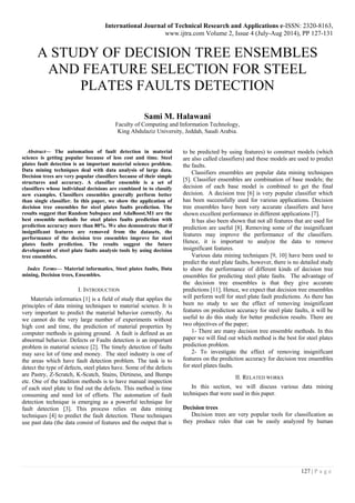 International Journal of Technical Research and Applications e-ISSN: 2320-8163,
www.ijtra.com Volume 2, Issue 4 (July-Aug 2014), PP 127-131
127 | P a g e
A STUDY OF DECISION TREE ENSEMBLES
AND FEATURE SELECTION FOR STEEL
PLATES FAULTS DETECTION
Sami M. Halawani
Faculty of Computing and Information Technology,
King Abdulaziz University, Jeddah, Saudi Arabia.
Abstract— The automation of fault detection in material
science is getting popular because of less cost and time. Steel
plates fault detection is an important material science problem.
Data mining techniques deal with data analysis of large data.
Decision trees are very popular classifiers because of their simple
structures and accuracy. A classifier ensemble is a set of
classifiers whose individual decisions are combined in to classify
new examples. Classifiers ensembles generally perform better
than single classifier. In this paper, we show the application of
decision tree ensembles for steel plates faults prediction. The
results suggest that Random Subspace and AdaBoost.M1 are the
best ensemble methods for steel plates faults prediction with
prediction accuracy more than 80%. We also demonstrate that if
insignificant features are removed from the datasets, the
performance of the decision tree ensembles improve for steel
plates faults prediction. The results suggest the future
development of steel plate faults analysis tools by using decision
tree ensembles.
Index Terms— Material informatics, Steel plates faults, Data
mining, Decision trees, Ensembles.
I. INTRODUCTION
Materials informatics [1] is a field of study that applies the
principles of data mining techniques to material science. It is
very important to predict the material behavior correctly. As
we cannot do the very large number of experiments without
high cost and time, the prediction of material properties by
computer methods is gaining ground. A fault is defined as an
abnormal behavior. Defects or Faults detection is an important
problem in material science [2]. The timely detection of faults
may save lot of time and money. The steel industry is one of
the areas which have fault detection problem. The task is to
detect the type of defects, steel plates have. Some of the defects
are Pastry, Z-Scratch, K-Scatch, Stains, Dirtiness, and Bumps
etc. One of the tradition methods is to have manual inspection
of each steel plate to find out the defects. This method is time
consuming and need lot of efforts. The automation of fault
detection technique is emerging as a powerful technique for
fault detection [3]. This process relies on data mining
techniques [4] to predict the fault detection. These techniques
use past data (the data consist of features and the output that is
to be predicted by using features) to construct models (which
are also called classifiers) and these models are used to predict
the faults.
Classifiers ensembles are popular data mining techniques
[5]. Classifier ensembles are combination of base models; the
decision of each base model is combined to get the final
decision. A decision tree [6] is very popular classifier which
has been successfully used for various applications. Decision
tree ensembles have been very accurate classifiers and have
shown excellent performance in different applications [7].
It has also been shown that not all features that are used for
prediction are useful [8]. Removing some of the insignificant
features may improve the performance of the classifiers.
Hence, it is important to analyze the data to remove
insignificant features.
Various data mining techniques [9, 10] have been used to
predict the steel plate faults, however, there is no detailed study
to show the performance of different kinds of decision tree
ensembles for predicting steel plate faults. The advantage of
the decision tree ensembles is that they give accurate
predictions [11]. Hence, we expect that decision tree ensembles
will perform well for steel plate fault predictions. As there has
been no study to see the effect of removing insignificant
features on prediction accuracy for steel plate faults, it will be
useful to do this study for better prediction results. There are
two objectives of the paper;
1- There are many decision tree ensemble methods. In this
paper we will find out which method is the best for steel plates
prediction problem.
2- To investigate the effect of removing insignificant
features on the prediction accuracy for decision tree ensembles
for steel plates faults.
II. RELATED WORKS
In this section, we will discuss various data mining
techniques that were used in this paper.
Decision trees
Decision trees are very popular tools for classification as
they produce rules that can be easily analyzed by human
 