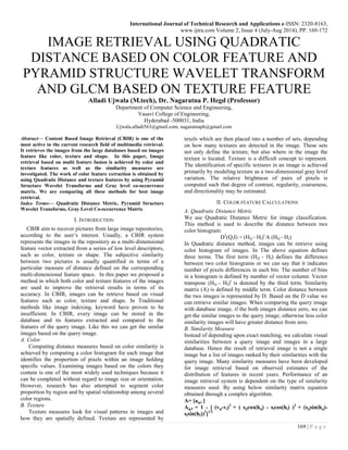 International Journal of Technical Research and Applications e-ISSN: 2320-8163,
www.ijtra.com Volume 2, Issue 4 (July-Aug 2014), PP. 169-172
169 | P a g e
IMAGE RETRIEVAL USING QUADRATIC
DISTANCE BASED ON COLOR FEATURE AND
PYRAMID STRUCTURE WAVELET TRANSFORM
AND GLCM BASED ON TEXTURE FEATURE
Alladi Ujwala (M.tech), Dr. Nagaratna P. Hegd (Professor)
Department of Computer Science and Engineering,
Vasavi College of Engineering,
Hyderabad -500031, India
Ujwala.alladi563@gmail.com, nagaratnaph@gmail.com
Abstract— Content Based Image Retrieval (CBIR) is one of the
most active in the current research field of multimedia retrieval.
It retrieves the images from the large databases based on images
feature like color, texture and shape. In this paper, Image
retrieval based on multi feature fusion is achieved by color and
texture features as well as the similarity measures are
investigated. The work of color feature extraction is obtained by
using Quadratic Distance and texture features by using Pyramid
Structure Wavelet Transforms and Gray level co-occurrence
matrix. We are comparing all these methods for best image
retrieval.
Index Terms— Quadratic Distance Metric, Pyramid Structure
Wavelet Transforms, Gray Level Co-occurrence Matrix.
I. INTRODUCTION
CBIR aim to recover pictures from large image repositories,
according to the user’s interest. Usually, a CBIR system
represents the images in the repository as a multi-dimensional
feature vector extracted from a series of low level descriptors,
such as color, texture or shape. The subjective similarity
between two pictures is usually quantified in terms of a
particular measure of distance defined on the corresponding
multi-dimensional feature space. In this paper we proposed a
method in which both color and texture features of the images
are used to improve the retrieval results in terms of its
accuracy. In CBIR, images can be retrieve based on visual
features such as color, texture and shape. In Traditional
methods like image indexing, keyword have proven to be
insufficient. In CBIR, every image can be stored in the
database and its features extracted and compared to the
features of the query image. Like this we can get the similar
images based on the query image.
A. Color
Computing distance measures based on color similarity is
achieved by computing a color histogram for each image that
identifies the proportion of pixels within an image holding
specific values. Examining images based on the colors they
contain is one of the most widely used techniques because it
can be completed without regard to image size or orientation.
However, research has also attempted to segment color
proportion by region and by spatial relationship among several
color regions.
B. Texture
Texture measures look for visual patterns in images and
how they are spatially defined. Texture are represented by
texels which are then placed into a number of sets, depending
on how many textures are detected in the image. These sets
not only define the texture, but also where in the image the
texture is located. Texture is a difficult concept to represent.
The identification of specific textures in an image is achieved
primarily by modeling texture as a two-dimensional gray level
variation. The relative brightness of pairs of pixels is
computed such that degree of contrast, regularity, coarseness,
and directionality may be estimated.
II. COLOR FEATURE CALCULATIONS
A. Quadratic Distance Metric
We use Quadratic Distance Metric for image classification.
This method is used to describe the distance between two
color histogram:
D2
(Q,I) = (HQ - HI)t
A (HQ - HI)
In Quadratic distance method, images can be retrieve using
color histogram of images. In The above equation defines
three terms. The first term (HQ - HI) defines the difference
between two color histograms or we can say that it indicates
number of pixels differences in each bin. The number of bins
in a histogram is defined by number of vector column. Vector
transpose (HQ - HI)t
is denoted by the third term. Similarity
matrix (A) is defined by middle term. Color distance between
the two images is represented by D. Based on the D value we
can retrieve similar images. When comparing the query image
with database image, if the both images distance zero, we can
get the similar images to the query image, otherwise less color
similarity images will have greater distance from zero.
B. Similarity Measure
Instead of depending upon exact matching, we calculate visual
similarities between a query image and images in a large
database. Hence the result of retrieval image is not a single
image but a list of images ranked by their similarities with the
query image. Many similarity measures have been developed
for image retrieval based on observed estimates of the
distribution of features in recent years. Performance of an
image retrieval system is dependent on the type of similarity
measures used. By using below similarity matrix equation
obtained through a complex algorithm.
A= [aq,i ]
Aq,I = 1 - [ (vq-vi)2
+ ( sqcos(hq) - sicos(hi) )2
+ (sqsin(hq)-
sisin(hi))2
]1/2
 