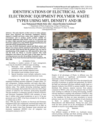 International Journal of Technical Research and Applications e-ISSN: 2320-8163,
www.ijtra.com Volume 2, Issue 5 (Sep-Oct 2014), PP. 01-03
1 | P a g e
IDENTIFICATIONS OF ELECTRICAL AND
ELECTRONIC EQUIPMENT POLYMER WASTE
TYPES USING MFI, DENSITY AND IR
Anas Mohammed Elhafiz Dafa Alla1
, Ahmed Ibrahim Seedahmed2
1, 2
Department of Plastic Engineering, College of Engineering,
Sudan University of Science and Technology, Khartoum P. O. Box: 72, Sudan
mido20g@hotmail.com
Abstract:- The main objective of this work is to reduce polymer
Waste from Electrical and Electronic Equipment (WEEE)
disposal to landfill and hence reduce their negative impacts to
environment, and to produce useful products suitable for
demanded application using WEEE waste as raw materials and
to reduce virgin materials used in production of Electrical and
Electronic equipment by using WEEE through Identifications the
materials used in manufacturing of the EEE.
Four type of (EEE) (Keyboard, colored and Black printer and
Mouse) were chosen and the analytical result (Density, Melt Flow
Index and Infer Red) showed that the polymer type was used in
manufacturing of this samples was ABS material for three type
and the forth one Mouse is recycled material. This result
emphasizes and achieves the three goals of this paper that the
recycling processes can solve the problem of polymer waste.
Keywords: Waste from Electrical and Electronic Equipment, IR,
MFI, ABS.
I. INTRODUCTION
According to modern systems of waste management,
waste may be classified to different types including:
1. Municipal waste includes: households waste,
commercial waste, and demolition waste
2. Hazardous waste includes industrial waste
3. Bio-medical waste includes clinical waste
4. Special hazardous waste includes radioactive waste,
explosives waste, electrical and electronic waste.
Considering the fourth type, electric and electronic
equipment including personal computers, Compact Disks, TV
sets, refrigerators, washing machines, and many other daily-
life items is one of the fastest growing areas of manufacturing
industry today. This rapidly advancing technology together
with the increasingly short product life cycles have led to huge
volumes of relatively new electronic goods being discarded.
This has resulted in a continuous increase of Waste of Electric
and Electronic Equipment (WEEE) with estimates of more
than 6 million tones annual production or up to 10 kg per
person per year in 2005. It has been estimated to be as high as
12 million tons in 2015.
Since 1980, the share of plastics in Electrical and Electronic
Equipment (EEE) has continuously increased from about 14%
to 18% in 1992, 22% in 2000 and estimated 23% in 2005. In
2008, the plastics share from European waste electrical and
electronic equipment (WEEE) over all categories was
estimated to amount to 20.6 %.
Figure1: Wasted Electronic Devices such as computer
Monitors
Figure2: A collection of WEEE Waste
Despite of all advantages of Plastic in different uses, but
wastes represent a significant environmental impact
necessitate some measures to get rid of it.
Although, a variety of techniques have been developed for the
recycling of polymers in general and particularly for WEEE,
the high cost associated with these methods usually leads to a
disposal of plastics from WEEE to sanitary landfills. The main
drawback that obstructs material recovery from plastics
contained in WEEE is the variety of polymers that are being
used, resulting to a difficulty in sorting and recycling. Another
relevant drawback in dealing with treatment of WEEE is that
very often they contain brominated aromatic compounds, used
as fire retardants. So there are many procedures to recycle
polymer waste one of it is thermal treatment of such chemicals
is likely to produce extremely toxic halogenated
dibenzodioxins and dibenzofurans. During last years some
work has been carried out on the development of different
methods to recycle or give added-value to WEEE.
II. Materials
A. WEEE materials
Four different samples of WEEE viz.: keyboard, mouse,
colored printing cartridge and black printing cartridge were
selected based on the rate of their consumption.
 