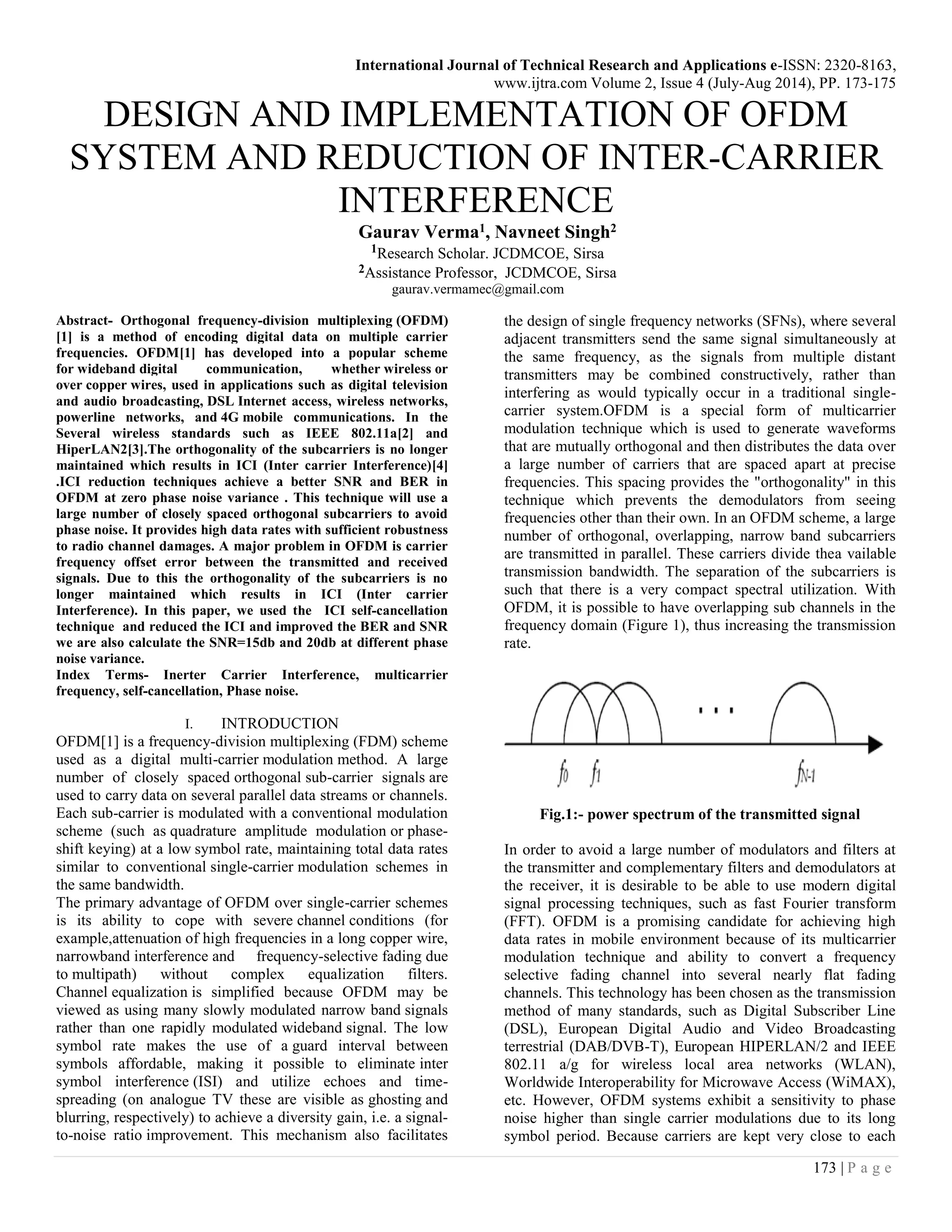 International Journal of Technical Research and Applications e-ISSN: 2320-8163,
www.ijtra.com Volume 2, Issue 4 (July-Aug 2014), PP. 173-175
173 | P a g e
DESIGN AND IMPLEMENTATION OF OFDM
SYSTEM AND REDUCTION OF INTER-CARRIER
INTERFERENCE
Gaurav Verma1, Navneet Singh2
1Research Scholar. JCDMCOE, Sirsa
2Assistance Professor, JCDMCOE, Sirsa
gaurav.vermamec@gmail.com
Abstract- Orthogonal frequency-division multiplexing (OFDM)
[1] is a method of encoding digital data on multiple carrier
frequencies. OFDM[1] has developed into a popular scheme
for wideband digital communication, whether wireless or
over copper wires, used in applications such as digital television
and audio broadcasting, DSL Internet access, wireless networks,
powerline networks, and 4G mobile communications. In the
Several wireless standards such as IEEE 802.11a[2] and
HiperLAN2[3].The orthogonality of the subcarriers is no longer
maintained which results in ICI (Inter carrier Interference)[4]
.ICI reduction techniques achieve a better SNR and BER in
OFDM at zero phase noise variance . This technique will use a
large number of closely spaced orthogonal subcarriers to avoid
phase noise. It provides high data rates with sufficient robustness
to radio channel damages. A major problem in OFDM is carrier
frequency offset error between the transmitted and received
signals. Due to this the orthogonality of the subcarriers is no
longer maintained which results in ICI (Inter carrier
Interference). In this paper, we used the ICI self-cancellation
technique and reduced the ICI and improved the BER and SNR
we are also calculate the SNR=15db and 20db at different phase
noise variance.
Index Terms- Inerter Carrier Interference, multicarrier
frequency, self-cancellation, Phase noise.
I. INTRODUCTION
OFDM[1] is a frequency-division multiplexing (FDM) scheme
used as a digital multi-carrier modulation method. A large
number of closely spaced orthogonal sub-carrier signals are
used to carry data on several parallel data streams or channels.
Each sub-carrier is modulated with a conventional modulation
scheme (such as quadrature amplitude modulation or phase-
shift keying) at a low symbol rate, maintaining total data rates
similar to conventional single-carrier modulation schemes in
the same bandwidth.
The primary advantage of OFDM over single-carrier schemes
is its ability to cope with severe channel conditions (for
example,attenuation of high frequencies in a long copper wire,
narrowband interference and frequency-selective fading due
to multipath) without complex equalization filters.
Channel equalization is simplified because OFDM may be
viewed as using many slowly modulated narrow band signals
rather than one rapidly modulated wideband signal. The low
symbol rate makes the use of a guard interval between
symbols affordable, making it possible to eliminate inter
symbol interference (ISI) and utilize echoes and time-
spreading (on analogue TV these are visible as ghosting and
blurring, respectively) to achieve a diversity gain, i.e. a signal-
to-noise ratio improvement. This mechanism also facilitates
the design of single frequency networks (SFNs), where several
adjacent transmitters send the same signal simultaneously at
the same frequency, as the signals from multiple distant
transmitters may be combined constructively, rather than
interfering as would typically occur in a traditional single-
carrier system.OFDM is a special form of multicarrier
modulation technique which is used to generate waveforms
that are mutually orthogonal and then distributes the data over
a large number of carriers that are spaced apart at precise
frequencies. This spacing provides the "orthogonality" in this
technique which prevents the demodulators from seeing
frequencies other than their own. In an OFDM scheme, a large
number of orthogonal, overlapping, narrow band subcarriers
are transmitted in parallel. These carriers divide thea vailable
transmission bandwidth. The separation of the subcarriers is
such that there is a very compact spectral utilization. With
OFDM, it is possible to have overlapping sub channels in the
frequency domain (Figure 1), thus increasing the transmission
rate.
Fig.1:- power spectrum of the transmitted signal
In order to avoid a large number of modulators and filters at
the transmitter and complementary filters and demodulators at
the receiver, it is desirable to be able to use modern digital
signal processing techniques, such as fast Fourier transform
(FFT). OFDM is a promising candidate for achieving high
data rates in mobile environment because of its multicarrier
modulation technique and ability to convert a frequency
selective fading channel into several nearly flat fading
channels. This technology has been chosen as the transmission
method of many standards, such as Digital Subscriber Line
(DSL), European Digital Audio and Video Broadcasting
terrestrial (DAB/DVB-T), European HIPERLAN/2 and IEEE
802.11 a/g for wireless local area networks (WLAN),
Worldwide Interoperability for Microwave Access (WiMAX),
etc. However, OFDM systems exhibit a sensitivity to phase
noise higher than single carrier modulations due to its long
symbol period. Because carriers are kept very close to each
 