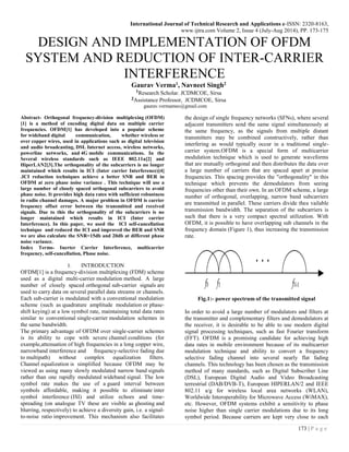 International Journal of Technical Research and Applications e-ISSN: 2320-8163,
www.ijtra.com Volume 2, Issue 4 (July-Aug 2014), PP. 173-175
173 | P a g e
DESIGN AND IMPLEMENTATION OF OFDM
SYSTEM AND REDUCTION OF INTER-CARRIER
INTERFERENCE
Gaurav Verma1, Navneet Singh2
1Research Scholar. JCDMCOE, Sirsa
2Assistance Professor, JCDMCOE, Sirsa
gaurav.vermamec@gmail.com
Abstract- Orthogonal frequency-division multiplexing (OFDM)
[1] is a method of encoding digital data on multiple carrier
frequencies. OFDM[1] has developed into a popular scheme
for wideband digital communication, whether wireless or
over copper wires, used in applications such as digital television
and audio broadcasting, DSL Internet access, wireless networks,
powerline networks, and 4G mobile communications. In the
Several wireless standards such as IEEE 802.11a[2] and
HiperLAN2[3].The orthogonality of the subcarriers is no longer
maintained which results in ICI (Inter carrier Interference)[4]
.ICI reduction techniques achieve a better SNR and BER in
OFDM at zero phase noise variance . This technique will use a
large number of closely spaced orthogonal subcarriers to avoid
phase noise. It provides high data rates with sufficient robustness
to radio channel damages. A major problem in OFDM is carrier
frequency offset error between the transmitted and received
signals. Due to this the orthogonality of the subcarriers is no
longer maintained which results in ICI (Inter carrier
Interference). In this paper, we used the ICI self-cancellation
technique and reduced the ICI and improved the BER and SNR
we are also calculate the SNR=15db and 20db at different phase
noise variance.
Index Terms- Inerter Carrier Interference, multicarrier
frequency, self-cancellation, Phase noise.
I. INTRODUCTION
OFDM[1] is a frequency-division multiplexing (FDM) scheme
used as a digital multi-carrier modulation method. A large
number of closely spaced orthogonal sub-carrier signals are
used to carry data on several parallel data streams or channels.
Each sub-carrier is modulated with a conventional modulation
scheme (such as quadrature amplitude modulation or phase-
shift keying) at a low symbol rate, maintaining total data rates
similar to conventional single-carrier modulation schemes in
the same bandwidth.
The primary advantage of OFDM over single-carrier schemes
is its ability to cope with severe channel conditions (for
example,attenuation of high frequencies in a long copper wire,
narrowband interference and frequency-selective fading due
to multipath) without complex equalization filters.
Channel equalization is simplified because OFDM may be
viewed as using many slowly modulated narrow band signals
rather than one rapidly modulated wideband signal. The low
symbol rate makes the use of a guard interval between
symbols affordable, making it possible to eliminate inter
symbol interference (ISI) and utilize echoes and time-
spreading (on analogue TV these are visible as ghosting and
blurring, respectively) to achieve a diversity gain, i.e. a signal-
to-noise ratio improvement. This mechanism also facilitates
the design of single frequency networks (SFNs), where several
adjacent transmitters send the same signal simultaneously at
the same frequency, as the signals from multiple distant
transmitters may be combined constructively, rather than
interfering as would typically occur in a traditional single-
carrier system.OFDM is a special form of multicarrier
modulation technique which is used to generate waveforms
that are mutually orthogonal and then distributes the data over
a large number of carriers that are spaced apart at precise
frequencies. This spacing provides the "orthogonality" in this
technique which prevents the demodulators from seeing
frequencies other than their own. In an OFDM scheme, a large
number of orthogonal, overlapping, narrow band subcarriers
are transmitted in parallel. These carriers divide thea vailable
transmission bandwidth. The separation of the subcarriers is
such that there is a very compact spectral utilization. With
OFDM, it is possible to have overlapping sub channels in the
frequency domain (Figure 1), thus increasing the transmission
rate.
Fig.1:- power spectrum of the transmitted signal
In order to avoid a large number of modulators and filters at
the transmitter and complementary filters and demodulators at
the receiver, it is desirable to be able to use modern digital
signal processing techniques, such as fast Fourier transform
(FFT). OFDM is a promising candidate for achieving high
data rates in mobile environment because of its multicarrier
modulation technique and ability to convert a frequency
selective fading channel into several nearly flat fading
channels. This technology has been chosen as the transmission
method of many standards, such as Digital Subscriber Line
(DSL), European Digital Audio and Video Broadcasting
terrestrial (DAB/DVB-T), European HIPERLAN/2 and IEEE
802.11 a/g for wireless local area networks (WLAN),
Worldwide Interoperability for Microwave Access (WiMAX),
etc. However, OFDM systems exhibit a sensitivity to phase
noise higher than single carrier modulations due to its long
symbol period. Because carriers are kept very close to each
 