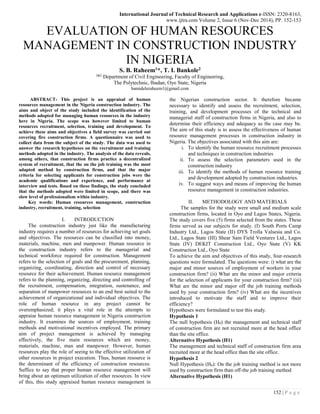 International Journal of Technical Research and Applications e-ISSN: 2320-8163,
www.ijtra.com Volume 2, Issue 6 (Nov-Dec 2014), PP. 152-153
152 | P a g e
EVALUATION OF HUMAN RESOURCES
MANAGEMENT IN CONSTRUCTION INDUSTRY
IN NIGERIA
S. B. Raheem1*, T. I. Bankole2
1&2
Department of Civil Engineering, Faculty of Engineering,
The Polytechnic, Ibadan, Oyo State, Nigeria
bamideleraheem1@gmail.com
ABSTRACT- This project is an appraisal of human
resources management in the Nigeria construction industry. The
aims and object of the study included the identification of the
methods adopted for managing human resources in the industry
here in Nigeria. The scope was however limited to human
resources recruitment, selection, training and development. To
achieve these aims and objectives a field survey was carried out
covering fire construction firms. A questionnaire was used to
collect data from the subject of the study. The data was used to
answer the research hypotheses on the recruitment and training
methods adopted in the industry. The analysis of the data reveals,
among others, that construction firms practice a decentralized
system of recruitment, that the on the job training was the most
adapted method by construction firms, and that the major
criteria for selecting applicants for construction jobs were the
academic qualifications and experience, and performance at
interview and tests. Based on these findings, the study concluded
that the methods adopted were limited in scope, and there was
slow level of professionalism within industry.
Key words: Human resources management, construction
industry, recruitment, training, selection
I. INTRODUCTION
The construction industry just like the manufacturing
industry requires a number of resources for achieving set goals
and objectives. The resources can be classified into money,
materials, machine, men and manpower. Human resource in
the construction industry refers to the managerial and
technical workforce required for construction. Management
refers to the selection of goals and the procurement, planning,
organizing, coordinating, direction and control of necessary
resource for their achievement. Human resource management
refers to the planning, organizing, directing and controlling of
the recruitment, compensation, integration, sustenance, and
separation of manpower resources to an end best suited to the
achievement of organizational and individual objectives. The
role of human resource in any project cannot be
overemphasized; it plays a vital role in the attempts to
appraise human resource management in Nigeria construction
industry. It examines the sources of employment, training
methods and motivational incentives employed. The primary
aim of project management is achieved by managing
effectively, the five main resources which are money,
materials, machine, man and manpower. However, human
resources play the role of seeing to the effective utilization of
other resources in project execution. Thus, human resource is
the determinant of the efficiency of construction resources.
Suffice to say that proper human resource management will
bring about an optimum utilization of other resources. In view
of this, this study appraised human resource management in
the Nigerian construction sector. It therefore became
necessary to identify and assess the recruitment, selection,
training, and development processes of the technical and
managerial staff of construction firms in Nigeria, and also to
determine their efficiency and adequacy as the case may be.
The aim of this study is to assess the effectiveness of human
resource management processes in construction industry in
Nigeria. The objectives associated with this aim are:
i. To identify the human resource recruitment processes
and techniques in construction industries
ii. To assess the selection parameters used in the
construction industry
iii. To identify the methods of human resource training
and development adopted by construction industries.
iv. To suggest ways and means of improving the human
resource management in construction industries.
II. METHODOLOGY AND MATERIALS
The samples for the study were small and medium scale
construction firms, located in Oyo and Lagos States, Nigeria.
The study covers five (5) firms selected from the states. These
firms served as our subjects for study. (I) South Ports Camp
Industry Ltd., Lagos State (II) DYS Trolla Valsesia and Co.
Ltd., Lagos State (III) Shear Sam Field Ventures Ltd., Lagos
State (IV) DEKIT Construction Ltd., Oyo State (V) KK
Construction Ltd., Oyo State
To achieve the aim and objectives of this study, four-research
questions were formulated. The questions were: i) what are the
major and minor sources of employment of workers in your
construction firm? (ii) What are the minor and major criteria
for the selection of applicants for your construction firm? (iii)
What are the minor and major off the job training methods
used by your construction firm? (iv) What are the incentives
introduced to motivate the staff and to improve their
efficiency?
Hypotheses were formulated to test this study.
Hypothesis 1
The null hypothesis (H0) the management and technical staff
of construction firm are not recruited more at the head office
than the site office.
Alternative Hypothesis (H1)
The management and technical staff of construction firm area
recruited more at the head office than the site office.
Hypothesis 2
Null Hypothesis (H0): On the job training method is not more
used by construction firm than off-the job training method
Alternative Hypothesis (H1)
 