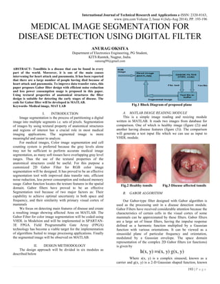 International Journal of Technical Research and Applications e-ISSN: 2320-8163,
www.ijtra.com Volume 2, Issue 4 (July-Aug 2014), PP. 193-196
193 | P a g e
MEDICAL IMAGE SEGMENTATION FOR
DISEASE DETECTION USING DIGITAL FILTER
ANURAG OKSIYA
Department of Electronics Engineering, PG Student,
KITS Ramtek, Nagpur, India.
oanurag99@gmail.com
ABSTRACT- Tonsillitis is a disease that can be found in every
part of the world. Moreover, it is one of the main causes
intervening for heart attack and pneumonia. It has been reported
that there are a large number of people having died because of
heart attack and pneumonia. To improve data transfer rates, this
paper proposes Gabor filter design with efficient noise reduction
and less power consumption usage is proposed in this paper.
Using textural properties of anatomical structures the filter
design is suitable for detecting the early stages of disease. The
code for Gabor filter will be developed in MATLAB.
Keywords- Medical image, MAT LAB
I. INTRODUCTION
Image segmentation is the process of partitioning a digital
image into multiple segments i.e. sets of pixels. Segmentation
of images by using textural property of anatomical structures
and regions of interest has a crucial role in most medical
imaging applications. The segmented image is more
meaningful and easier to analyze.
For medical images, Color image segmentation and cell
counting system is preferred because the gray levels alone
may not be sufficient to perform accurate medical image
segmentation, as many soft tissues have overlapping gray level
ranges. Thus the use of the textural properties of the
anatomical structures could be useful. For this purpose a
customized 2D Gabor Filter for RGB color image
segmentation will be designed. It has proved to be an effective
segmentation tool with improved data transfer rate, efficient
noise reduction, less power consumption and reduced memory
usage .Gabor function locates the texture features in the spatial
domain. Gabor filters have proved to be an effective
Segmentation tool because of two major factors as: Their
capability to achieve optimal uncertainty in both space and
frequency, and their similarity with primary visual cortex of
mammals
We focus on detecting main features of disease and create
a resulting image showing affected Area on MATLAB. The
Gabor Filter for color image segmentation will be coded using
VHDL in Modelsim and will be implemented in SPARTAN-
3E FPGA. Field Programmable Gate Array (FPGA)
technology has become a viable target for the implementation
of algorithms Suited to image processing applications. Finally
the segmented image will be observed on MATLAB.
II. DESIGN METHODOLOGY
The design approach will be divided in six modules as
described below
Fig.1 Block Diagram of proposed plane
A. MATLAB IMAGE READING MODULE
This is a simple image reading and resizing module
written in MATLAB. It reads two images from database for
comparison. One of which is healthy image (figure (2)) and
another having disease features (figure (3)). The comparison
will generate a test input file which we can use as input to
VHDL module.
Fig.2 Healthy tonsils Fig.3 Disease affected tonsils
B. GABOR ALGORITHM
Our Gabor-type filter designed with Gabor algorithm is
used as the processing unit in a disease detection module.
Gabor Filters have received considerable attention because the
characteristics of certain cells in the visual cortex of some
mammals can be approximated by these filters. Gabor filters
are a large set of linear filters, having the impulse response
defined as a harmonic function multiplied by a Gaussian
function with various orientations. It can be viewed as a
sinusoidal plane of particular frequency and orientation,
modulated by a Gaussian envelope. The space domain
representation of the complex 2D Gabor filters (or functions)
is given by
Where s(x, y) is a complex sinusoid, known as a
carrier and g(x, y) is a 2-D Gaussian shaped function, known
 