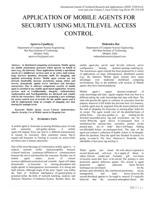 International Journal of Technical Research and Applications e-ISSN: 2320-8163,
www.ijtra.com Volume 2, Issue 4 (July-Aug 2014), PP. 225-230
225 | P a g e
APPLICATION OF MOBILE AGENTS FOR
SECURITY USING MULTILEVEL ACCESS
CONTROL
Apoorva Upadhyay
Department of Computer Science Engineering
Shri Ram Institute of Technology
Jabalpur, India
apoorva14u@gmail.com
Mahendra Rai
Department of Computer Science Engineering
Shri Ram Institute of Technology
Jabalpur, India
mahendrakumarrai@gmail.com
Abstract— in distributed computing environment, Mobile agents
are mobile autonomous processes which operate on behalf of
users (e.g., the Internet). These applications include a specialized
search of a middleware services such as an active mail system,
large free-text database, electronic malls for shopping, and
updated networking devices. Mobile agent systems use less
network bandwidth, increase asynchrony among clients and
servers, dynamically update server interfaces and introduce
concurrency. Due to software components, security of mobile
agent is essential in any mobile agent based application. Security
services such as Confidentiality, Integrity, Authentication,
Authorization and Non-Repudiation are discussed and combat
with by the researchers. This work is proposing a new technique
for access control area of security for the mobile agents and it
will be implemented using an example of shopping cart data
sharing for multiple levels.
Keywords- Mobile Agents, Access Control, Authentication,
Attacks, Security, Use of Mobile Agents in Shopping Cart
I. INTRODUCTION
A mobile agent is Associate in nursing freelance piece of code
with autonomy and quality options. A mobile
agent will migrate from one host to a different autonomously
to resume its execution. Here autonomy means that to
require call Associate in Nursing to execute an action while
not direct user or human interaction.
One of the most blessings of victimization mobile agent is – it
reduces network traffic load perceptibly because
it doesn't need any continuous affiliation or communication
between the server and therefore the consumer. Besides, use of
mobile agent makes access of remote
resource additional economical and versatile. Agent will adapt
dynamically to Associate in nursing atmosphere and
might operate in heterogeneous environments. It is strong and
fault tolerant. Although origin of the term ‘Agent’ was within
the field of ‘Artificial Intelligence’, it's gained plenty of
potential within the field of network watching, analysis and
Intrusion Detection or hindrance System. Besides these, the
mobile agent also can be used for info retrieval, server
configuration backup, dynamic package readying etc.
The autonomous agent concept has been proposed for a variety
of applications on large, heterogeneous, distributed systems
(e.g., the Internet). Mobile agent systems have many
advantages over traditional distributed computing
environments. Due to the problems with security of Mobile
agents, they have limited popularity.
Mobile agent’s square measure composed of
code, knowledge and state. Agents migrate from one host to a
different taking the code, knowledge and state with them. The
state info permits the agent to continue its execution from the
purpose wherever it left within the previous host. For instance,
a mobile agent may be migrated from the house platform with
the task of shopping for Associate in nursing plane ticket for
its owner. The agent would visit all the identified hosts of
airline firms, one once another, to go looking for the
foremost reasonable price tag, and so purchase one for its
owner. When the agent moves to consequent host, it
summarizes the present state, execution pointer on the
present state, etc., in order that it will begin finding
out affordable tickets on consequent host. The state of the
agent can contain a collection of doable tickets to be thought-
about for purchase. Once the agent has finished its search, it's
going to come to the host wherever it found the most
affordable or best price tag and buy it.
While agents cast round the web, they're exposed to
several threats and will even be a supply of threat to
others. Electric sander and Tschudin gift two forms
of security issues that have to be solved. The primary is host
protection against malicious agents. The second is agent
protection against malicious hosts. Several
techniques are developed for the
primary quite drawback, like watchword protections, access
management, and sand boxes, however the
second drawback appears to be tough to unravel. It’s typically
believed that the execution atmosphere (host) has
 