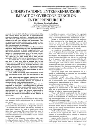 International Journal of Technical Research and Applications e-ISSN: 2320-8163,
www.ijtra.com Volume 2, Issue 4 (July-Aug 2014), PP. 200-202
200 | P a g e
UNDERSTANDING ENTREPRENEURSHIP:
IMPACT OF OVERCONFIDENCE ON
ENTREPRENEURSHIP
Dr. Goulap Jagadish Brahma
Asst Professor (Business Administration)
M.B.A, M.Phil, UGC NET, Ph. D (Management)
Hawassa University, Hawassa
Ethiopia.
Abstract: Economic life is full of uncertainties and only thing
that is certain here is that most of it is conducted into the
dynamic environment; this brings a question in point though:
Why individuals opt for entrepreneurship that involves a good
amount of risk, and where there are little or no returns? There
are ample research data available to show people are more
optimistic when decision is taken under uncertainty and even
show overconfidence in the judgement.
The relative ability is often overestimated by the overconfident
individuals and so probabilistically, their perceptions for their
actions seem to be safer to them in comparison to those who
show no overconfidence. Interesting findings are shown in the
sample of 2,944 entrepreneurs there are as many as 81%
people who feel their chances of obtaining success are at least
70%, there are 33% other people with a belief that the
probability of 100% exists in terms of their chances of success.
The truth is that, as many as 75% new businesses fail to
exist after 5 years. Here arises a question that, are the
entrepreneurs not in a position to see the risk, or do they carry
a different perception of the risk involved in their acts? Going
through a recent study, it is clear that the entrepreneurs are
very much cautious (even more than what we think) and the
opinion that entrepreneurs have more tolerance for risk is
considered wrong in the findings.
There are few cases though, where entrepreneurs seem to
bear less risk than normal, still it does not stop them to take
risk.
Some people find these findings controversial, but the
truth is that, it is not the case. Different dimensions are set by
entrepreneurs for uncertainty; therefore, the oxymoron as
discussed above in reality justifies their actions.
As per the belief of entrepreneurs, there are two
dimensions of uncertainty: Uncertainty related to the ability
and the uncertainty of the market. Just like most of the people,
entrepreneurs too hate the market risk, however they do
appreciate their own abilities that results in compensating for
their hatred for risk. The main objective of this paper is to
showcase the impact of overconfidence in the behavior of
entrepreneur.
I. Review
It has been analyzed by Psychologists as well, many a
time people are highly confident on the kind of abilities that
they pursue.
Over confidence establishes a mental state wherein the
people undervalue the directions of the possible outcomes.
The reason behind the same is not that they are unable to
assess them; however they tend to ignore them without
taking their importance. The reason behind the same is
merely the ability to tackle them as they arise. It is essential
to note that the tendency of overconfidence is quite common
in many cases and forms.
In most of the situations, overconfidence takes place
from the calibration studies. Here the subjects are offered a
set of G.K. questions like what is your opinion for the size
of river, Nile or Amazon- which is bigger, who is going to
win the elections and so on. Additionally, the individuals are
being asked to judge their answers’ probability to be right.
In most of the studies, individuals find the probability
of their answers to be right, though the result of their
answers was not as per the probability that was stated
earlier. This clearly shows that people tend to feel that their
knowledge is more accurate than it is in real and therefore
they access their ability even more than the average.
As a result, the overconfidence plays a very important
role in the process of decision making. Same results took
place when individuals were required to stake money on
their answers, not showing any change in their answers. In
most of the cases, individuals state that they are confident as
far as the accuracy of their answer is concerned; in fact only
80% were correct. The phenomenon of overconfidence
continued again. Even when the correct answers are being
shown to the individuals, still their level of overconfidence
remained the same. Now the question that arises is that, do
people don’t learn from their mistakes or they tend to justify
their overconfidence?
Specifically, people learn from experiences and in a
number of situations they get converted into less confident
than from being overconfident.
Generally, people are more biased towards
overconfidence. May be because of the reason that a good
part of overconfidence is not considering the unfavourable
results that are underestimating or the contrary evidences,
taking them as extreme cases or unique.
The main objective of this paper is to showcase the
importance of overconfidence in the behavior of human
being and to stress more on the way overconfidence is
affecting the behavior of entrepreneur in particular.
Thaler and DeBondt emphasized that the strongest
finding in the judgement psychology is that most of the
people are overconfident. It is basically the driving force
that motivates individuals to go for the ventures that other
individuals might not dare to take.
There are some people of the opinion that these kinds of
decisions include some irrationality levels, however as per
the recent studies there are enough evidences available to
show why such kind of irrational behavior may and in most
of the circumstances do, exist.
Work conducted in the field of finance and economics
in the last decade suggested that a kind of behavior is
triggered by overconfidence that is irrational in theory but
highly applicable in practical.
A good number of examples are available in the form of
analysts in the stock market and in the investors’ behavior,
where people show irrational behavior only because of the
 