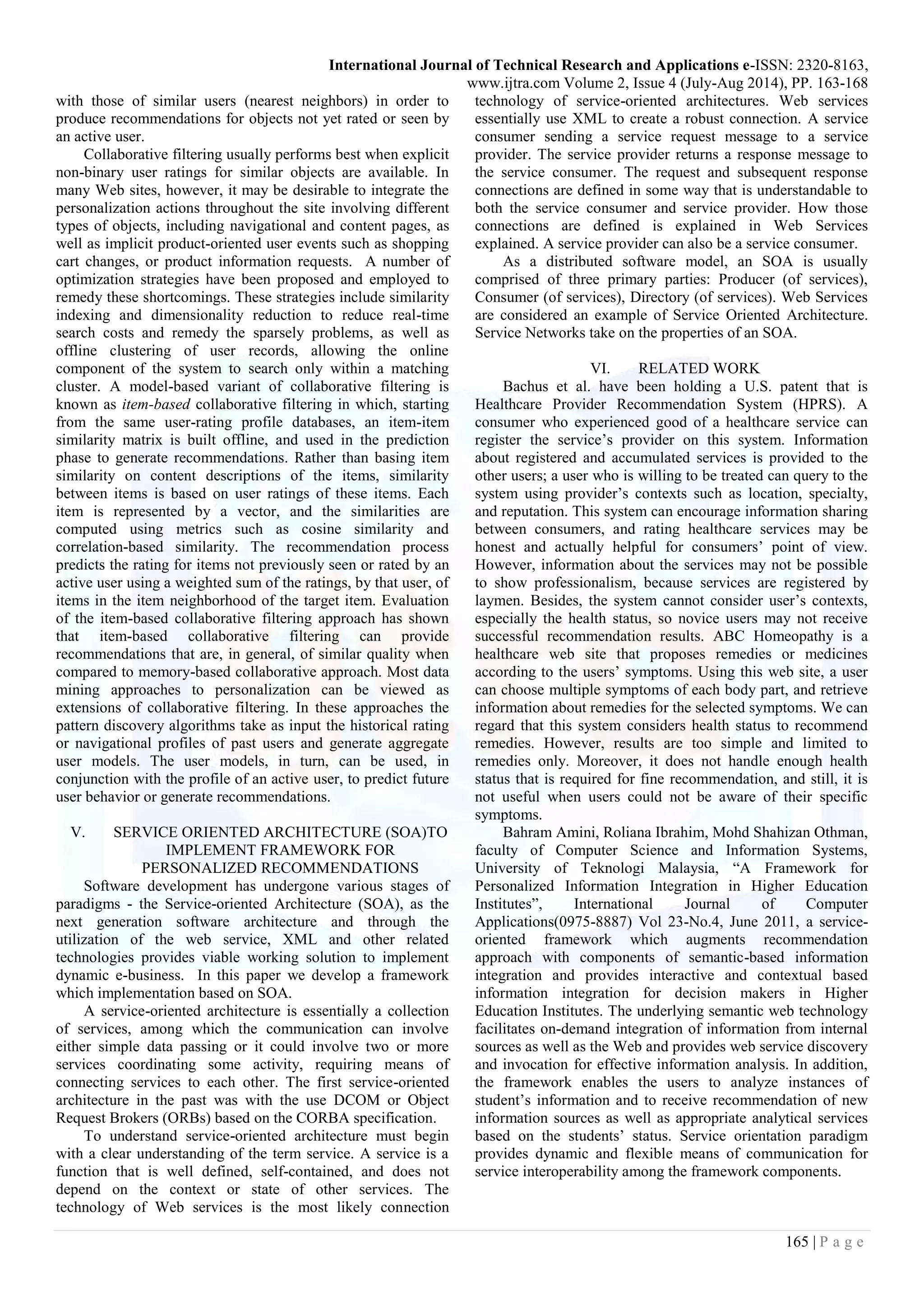 International Journal of Technical Research and Applications e-ISSN: 2320-8163,
www.ijtra.com Volume 2, Issue 4 (July-Aug 2014), PP. 163-168
165 | P a g e
with those of similar users (nearest neighbors) in order to
produce recommendations for objects not yet rated or seen by
an active user.
Collaborative filtering usually performs best when explicit
non-binary user ratings for similar objects are available. In
many Web sites, however, it may be desirable to integrate the
personalization actions throughout the site involving different
types of objects, including navigational and content pages, as
well as implicit product-oriented user events such as shopping
cart changes, or product information requests. A number of
optimization strategies have been proposed and employed to
remedy these shortcomings. These strategies include similarity
indexing and dimensionality reduction to reduce real-time
search costs and remedy the sparsely problems, as well as
offline clustering of user records, allowing the online
component of the system to search only within a matching
cluster. A model-based variant of collaborative filtering is
known as item-based collaborative filtering in which, starting
from the same user-rating profile databases, an item-item
similarity matrix is built offline, and used in the prediction
phase to generate recommendations. Rather than basing item
similarity on content descriptions of the items, similarity
between items is based on user ratings of these items. Each
item is represented by a vector, and the similarities are
computed using metrics such as cosine similarity and
correlation-based similarity. The recommendation process
predicts the rating for items not previously seen or rated by an
active user using a weighted sum of the ratings, by that user, of
items in the item neighborhood of the target item. Evaluation
of the item-based collaborative filtering approach has shown
that item-based collaborative filtering can provide
recommendations that are, in general, of similar quality when
compared to memory-based collaborative approach. Most data
mining approaches to personalization can be viewed as
extensions of collaborative filtering. In these approaches the
pattern discovery algorithms take as input the historical rating
or navigational profiles of past users and generate aggregate
user models. The user models, in turn, can be used, in
conjunction with the profile of an active user, to predict future
user behavior or generate recommendations.
V. SERVICE ORIENTED ARCHITECTURE (SOA)TO
IMPLEMENT FRAMEWORK FOR
PERSONALIZED RECOMMENDATIONS
Software development has undergone various stages of
paradigms - the Service-oriented Architecture (SOA), as the
next generation software architecture and through the
utilization of the web service, XML and other related
technologies provides viable working solution to implement
dynamic e-business. In this paper we develop a framework
which implementation based on SOA.
A service-oriented architecture is essentially a collection
of services, among which the communication can involve
either simple data passing or it could involve two or more
services coordinating some activity, requiring means of
connecting services to each other. The first service-oriented
architecture in the past was with the use DCOM or Object
Request Brokers (ORBs) based on the CORBA specification.
To understand service-oriented architecture must begin
with a clear understanding of the term service. A service is a
function that is well defined, self-contained, and does not
depend on the context or state of other services. The
technology of Web services is the most likely connection
technology of service-oriented architectures. Web services
essentially use XML to create a robust connection. A service
consumer sending a service request message to a service
provider. The service provider returns a response message to
the service consumer. The request and subsequent response
connections are defined in some way that is understandable to
both the service consumer and service provider. How those
connections are defined is explained in Web Services
explained. A service provider can also be a service consumer.
As a distributed software model, an SOA is usually
comprised of three primary parties: Producer (of services),
Consumer (of services), Directory (of services). Web Services
are considered an example of Service Oriented Architecture.
Service Networks take on the properties of an SOA.
VI. RELATED WORK
Bachus et al. have been holding a U.S. patent that is
Healthcare Provider Recommendation System (HPRS). A
consumer who experienced good of a healthcare service can
register the service’s provider on this system. Information
about registered and accumulated services is provided to the
other users; a user who is willing to be treated can query to the
system using provider’s contexts such as location, specialty,
and reputation. This system can encourage information sharing
between consumers, and rating healthcare services may be
honest and actually helpful for consumers’ point of view.
However, information about the services may not be possible
to show professionalism, because services are registered by
laymen. Besides, the system cannot consider user’s contexts,
especially the health status, so novice users may not receive
successful recommendation results. ABC Homeopathy is a
healthcare web site that proposes remedies or medicines
according to the users’ symptoms. Using this web site, a user
can choose multiple symptoms of each body part, and retrieve
information about remedies for the selected symptoms. We can
regard that this system considers health status to recommend
remedies. However, results are too simple and limited to
remedies only. Moreover, it does not handle enough health
status that is required for fine recommendation, and still, it is
not useful when users could not be aware of their specific
symptoms.
Bahram Amini, Roliana Ibrahim, Mohd Shahizan Othman,
faculty of Computer Science and Information Systems,
University of Teknologi Malaysia, “A Framework for
Personalized Information Integration in Higher Education
Institutes”, International Journal of Computer
Applications(0975-8887) Vol 23-No.4, June 2011, a service-
oriented framework which augments recommendation
approach with components of semantic-based information
integration and provides interactive and contextual based
information integration for decision makers in Higher
Education Institutes. The underlying semantic web technology
facilitates on-demand integration of information from internal
sources as well as the Web and provides web service discovery
and invocation for effective information analysis. In addition,
the framework enables the users to analyze instances of
student’s information and to receive recommendation of new
information sources as well as appropriate analytical services
based on the students’ status. Service orientation paradigm
provides dynamic and flexible means of communication for
service interoperability among the framework components.
 