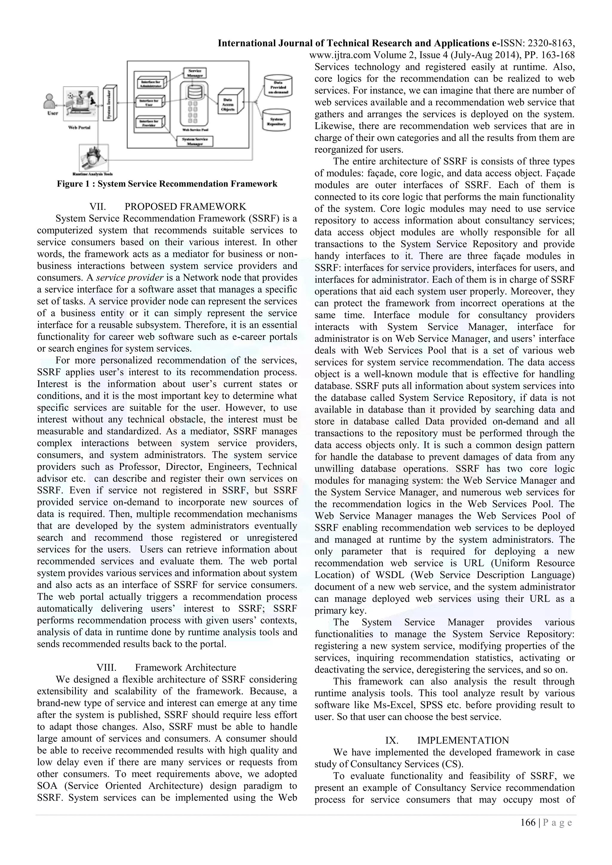 International Journal of Technical Research and Applications e-ISSN: 2320-8163,
www.ijtra.com Volume 2, Issue 4 (July-Aug 2014), PP. 163-168
166 | P a g e
Figure 1 : System Service Recommendation Framework
VII. PROPOSED FRAMEWORK
System Service Recommendation Framework (SSRF) is a
computerized system that recommends suitable services to
service consumers based on their various interest. In other
words, the framework acts as a mediator for business or non-
business interactions between system service providers and
consumers. A service provider is a Network node that provides
a service interface for a software asset that manages a specific
set of tasks. A service provider node can represent the services
of a business entity or it can simply represent the service
interface for a reusable subsystem. Therefore, it is an essential
functionality for career web software such as e-career portals
or search engines for system services.
For more personalized recommendation of the services,
SSRF applies user’s interest to its recommendation process.
Interest is the information about user’s current states or
conditions, and it is the most important key to determine what
specific services are suitable for the user. However, to use
interest without any technical obstacle, the interest must be
measurable and standardized. As a mediator, SSRF manages
complex interactions between system service providers,
consumers, and system administrators. The system service
providers such as Professor, Director, Engineers, Technical
advisor etc. can describe and register their own services on
SSRF. Even if service not registered in SSRF, but SSRF
provided service on-demand to incorporate new sources of
data is required. Then, multiple recommendation mechanisms
that are developed by the system administrators eventually
search and recommend those registered or unregistered
services for the users. Users can retrieve information about
recommended services and evaluate them. The web portal
system provides various services and information about system
and also acts as an interface of SSRF for service consumers.
The web portal actually triggers a recommendation process
automatically delivering users’ interest to SSRF; SSRF
performs recommendation process with given users’ contexts,
analysis of data in runtime done by runtime analysis tools and
sends recommended results back to the portal.
VIII. Framework Architecture
We designed a flexible architecture of SSRF considering
extensibility and scalability of the framework. Because, a
brand-new type of service and interest can emerge at any time
after the system is published, SSRF should require less effort
to adapt those changes. Also, SSRF must be able to handle
large amount of services and consumers. A consumer should
be able to receive recommended results with high quality and
low delay even if there are many services or requests from
other consumers. To meet requirements above, we adopted
SOA (Service Oriented Architecture) design paradigm to
SSRF. System services can be implemented using the Web
Services technology and registered easily at runtime. Also,
core logics for the recommendation can be realized to web
services. For instance, we can imagine that there are number of
web services available and a recommendation web service that
gathers and arranges the services is deployed on the system.
Likewise, there are recommendation web services that are in
charge of their own categories and all the results from them are
reorganized for users.
The entire architecture of SSRF is consists of three types
of modules: façade, core logic, and data access object. Façade
modules are outer interfaces of SSRF. Each of them is
connected to its core logic that performs the main functionality
of the system. Core logic modules may need to use service
repository to access information about consultancy services;
data access object modules are wholly responsible for all
transactions to the System Service Repository and provide
handy interfaces to it. There are three façade modules in
SSRF: interfaces for service providers, interfaces for users, and
interfaces for administrator. Each of them is in charge of SSRF
operations that aid each system user properly. Moreover, they
can protect the framework from incorrect operations at the
same time. Interface module for consultancy providers
interacts with System Service Manager, interface for
administrator is on Web Service Manager, and users’ interface
deals with Web Services Pool that is a set of various web
services for system service recommendation. The data access
object is a well-known module that is effective for handling
database. SSRF puts all information about system services into
the database called System Service Repository, if data is not
available in database than it provided by searching data and
store in database called Data provided on-demand and all
transactions to the repository must be performed through the
data access objects only. It is such a common design pattern
for handle the database to prevent damages of data from any
unwilling database operations. SSRF has two core logic
modules for managing system: the Web Service Manager and
the System Service Manager, and numerous web services for
the recommendation logics in the Web Services Pool. The
Web Service Manager manages the Web Services Pool of
SSRF enabling recommendation web services to be deployed
and managed at runtime by the system administrators. The
only parameter that is required for deploying a new
recommendation web service is URL (Uniform Resource
Location) of WSDL (Web Service Description Language)
document of a new web service, and the system administrator
can manage deployed web services using their URL as a
primary key.
The System Service Manager provides various
functionalities to manage the System Service Repository:
registering a new system service, modifying properties of the
services, inquiring recommendation statistics, activating or
deactivating the service, deregistering the services, and so on.
This framework can also analysis the result through
runtime analysis tools. This tool analyze result by various
software like Ms-Excel, SPSS etc. before providing result to
user. So that user can choose the best service.
IX. IMPLEMENTATION
We have implemented the developed framework in case
study of Consultancy Services (CS).
To evaluate functionality and feasibility of SSRF, we
present an example of Consultancy Service recommendation
process for service consumers that may occupy most of
 