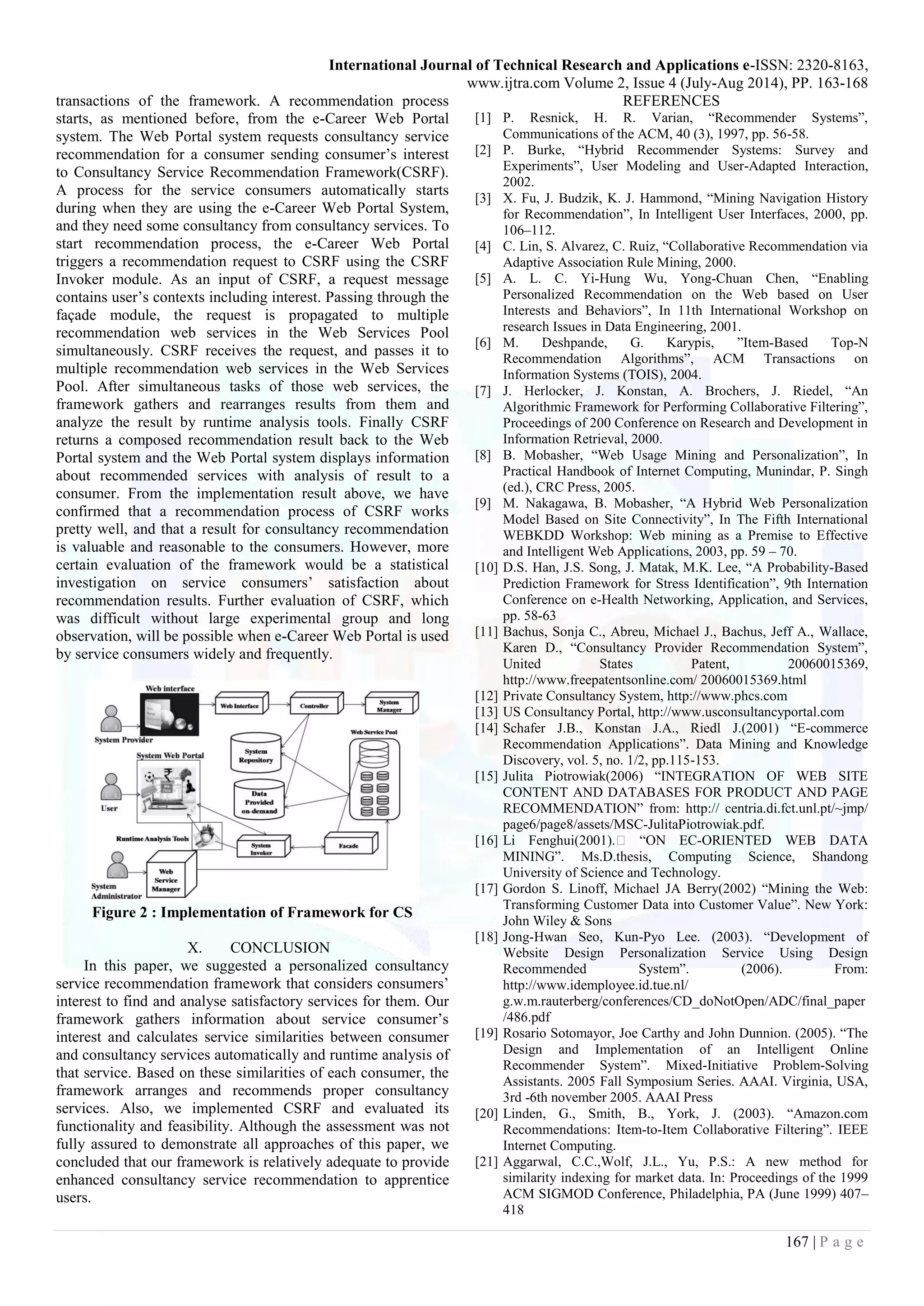 International Journal of Technical Research and Applications e-ISSN: 2320-8163,
www.ijtra.com Volume 2, Issue 4 (July-Aug 2014), PP. 163-168
167 | P a g e
transactions of the framework. A recommendation process
starts, as mentioned before, from the e-Career Web Portal
system. The Web Portal system requests consultancy service
recommendation for a consumer sending consumer’s interest
to Consultancy Service Recommendation Framework(CSRF).
A process for the service consumers automatically starts
during when they are using the e-Career Web Portal System,
and they need some consultancy from consultancy services. To
start recommendation process, the e-Career Web Portal
triggers a recommendation request to CSRF using the CSRF
Invoker module. As an input of CSRF, a request message
contains user’s contexts including interest. Passing through the
façade module, the request is propagated to multiple
recommendation web services in the Web Services Pool
simultaneously. CSRF receives the request, and passes it to
multiple recommendation web services in the Web Services
Pool. After simultaneous tasks of those web services, the
framework gathers and rearranges results from them and
analyze the result by runtime analysis tools. Finally CSRF
returns a composed recommendation result back to the Web
Portal system and the Web Portal system displays information
about recommended services with analysis of result to a
consumer. From the implementation result above, we have
confirmed that a recommendation process of CSRF works
pretty well, and that a result for consultancy recommendation
is valuable and reasonable to the consumers. However, more
certain evaluation of the framework would be a statistical
investigation on service consumers’ satisfaction about
recommendation results. Further evaluation of CSRF, which
was difficult without large experimental group and long
observation, will be possible when e-Career Web Portal is used
by service consumers widely and frequently.
Figure 2 : Implementation of Framework for CS
X. CONCLUSION
In this paper, we suggested a personalized consultancy
service recommendation framework that considers consumers’
interest to find and analyse satisfactory services for them. Our
framework gathers information about service consumer’s
interest and calculates service similarities between consumer
and consultancy services automatically and runtime analysis of
that service. Based on these similarities of each consumer, the
framework arranges and recommends proper consultancy
services. Also, we implemented CSRF and evaluated its
functionality and feasibility. Although the assessment was not
fully assured to demonstrate all approaches of this paper, we
concluded that our framework is relatively adequate to provide
enhanced consultancy service recommendation to apprentice
users.
REFERENCES
[1] P. Resnick, H. R. Varian, “Recommender Systems”,
Communications of the ACM, 40 (3), 1997, pp. 56-58.
[2] P. Burke, “Hybrid Recommender Systems: Survey and
Experiments”, User Modeling and User-Adapted Interaction,
2002.
[3] X. Fu, J. Budzik, K. J. Hammond, “Mining Navigation History
for Recommendation”, In Intelligent User Interfaces, 2000, pp.
106–112.
[4] C. Lin, S. Alvarez, C. Ruiz, “Collaborative Recommendation via
Adaptive Association Rule Mining, 2000.
[5] A. L. C. Yi-Hung Wu, Yong-Chuan Chen, “Enabling
Personalized Recommendation on the Web based on User
Interests and Behaviors”, In 11th International Workshop on
research Issues in Data Engineering, 2001.
[6] M. Deshpande, G. Karypis, ”Item-Based Top-N
Recommendation Algorithms”, ACM Transactions on
Information Systems (TOIS), 2004.
[7] J. Herlocker, J. Konstan, A. Brochers, J. Riedel, “An
Algorithmic Framework for Performing Collaborative Filtering”,
Proceedings of 200 Conference on Research and Development in
Information Retrieval, 2000.
[8] B. Mobasher, “Web Usage Mining and Personalization”, In
Practical Handbook of Internet Computing, Munindar, P. Singh
(ed.), CRC Press, 2005.
[9] M. Nakagawa, B. Mobasher, “A Hybrid Web Personalization
Model Based on Site Connectivity”, In The Fifth International
WEBKDD Workshop: Web mining as a Premise to Effective
and Intelligent Web Applications, 2003, pp. 59 – 70.
[10] D.S. Han, J.S. Song, J. Matak, M.K. Lee, “A Probability-Based
Prediction Framework for Stress Identification”, 9th Internation
Conference on e-Health Networking, Application, and Services,
pp. 58-63
[11] Bachus, Sonja C., Abreu, Michael J., Bachus, Jeff A., Wallace,
Karen D., “Consultancy Provider Recommendation System”,
United States Patent, 20060015369,
http://www.freepatentsonline.com/ 20060015369.html
[12] Private Consultancy System, http://www.phcs.com
[13] US Consultancy Portal, http://www.usconsultancyportal.com
[14] Schafer J.B., Konstan J.A., Riedl J.(2001) “E-commerce
Recommendation Applications”. Data Mining and Knowledge
Discovery, vol. 5, no. 1/2, pp.115-153.
[15] Julita Piotrowiak(2006) “INTEGRATION OF WEB SITE
CONTENT AND DATABASES FOR PRODUCT AND PAGE
RECOMMENDATION” from: http:// centria.di.fct.unl.pt/~jmp/
page6/page8/assets/MSC-JulitaPiotrowiak.pdf.
[16] Li Fenghui(2001).� “ON EC-ORIENTED WEB DATA
MINING”. Ms.D.thesis, Computing Science, Shandong
University of Science and Technology.
[17] Gordon S. Linoff, Michael JA Berry(2002) “Mining the Web:
Transforming Customer Data into Customer Value”. New York:
John Wiley & Sons
[18] Jong-Hwan Seo, Kun-Pyo Lee. (2003). “Development of
Website Design Personalization Service Using Design
Recommended System”. (2006). From:
http://www.idemployee.id.tue.nl/
g.w.m.rauterberg/conferences/CD_doNotOpen/ADC/final_paper
/486.pdf
[19] Rosario Sotomayor, Joe Carthy and John Dunnion. (2005). “The
Design and Implementation of an Intelligent Online
Recommender System”. Mixed-Initiative Problem-Solving
Assistants. 2005 Fall Symposium Series. AAAI. Virginia, USA,
3rd -6th november 2005. AAAI Press
[20] Linden, G., Smith, B., York, J. (2003). “Amazon.com
Recommendations: Item-to-Item Collaborative Filtering”. IEEE
Internet Computing.
[21] Aggarwal, C.C.,Wolf, J.L., Yu, P.S.: A new method for
similarity indexing for market data. In: Proceedings of the 1999
ACM SIGMOD Conference, Philadelphia, PA (June 1999) 407–
418
 