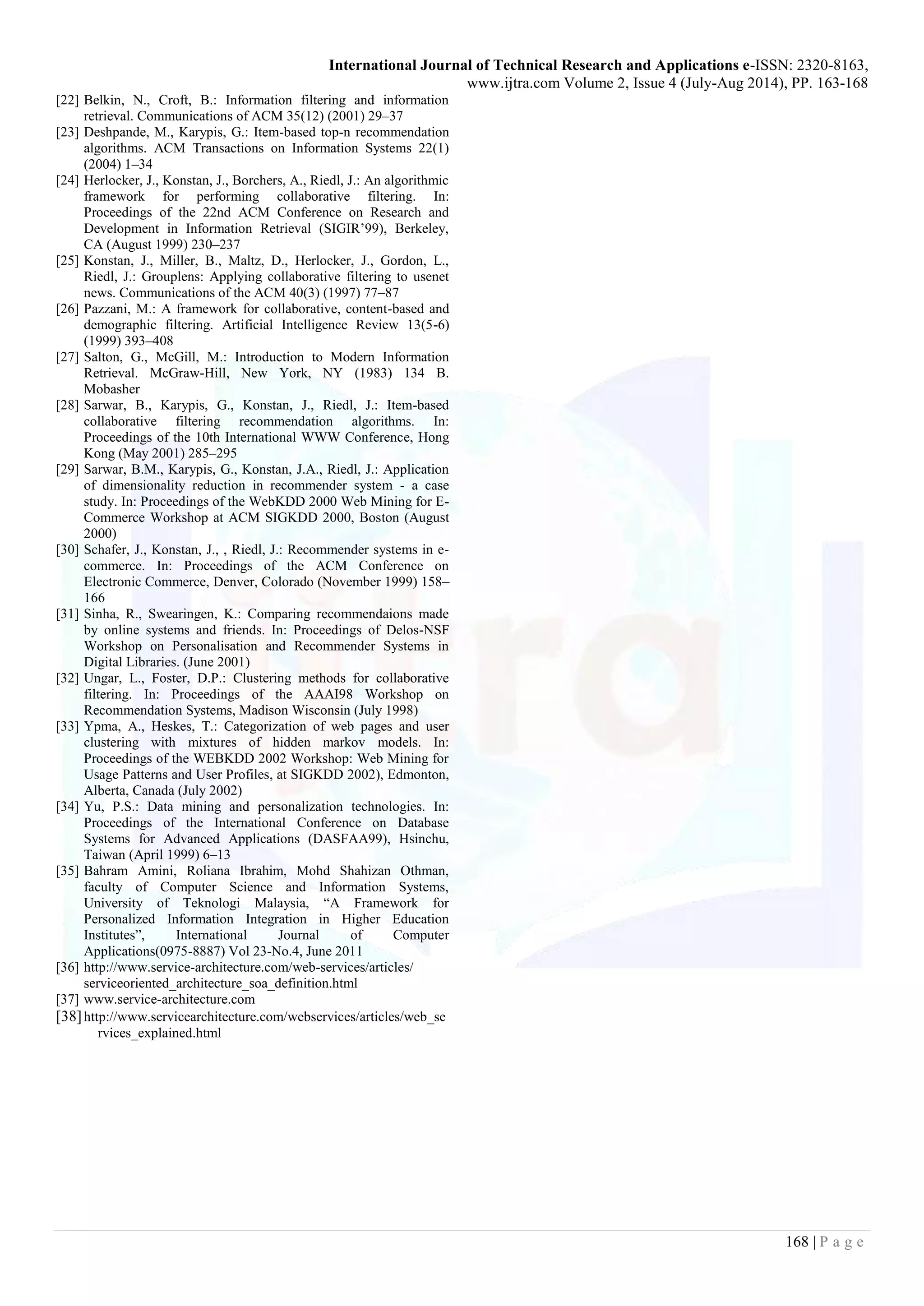 International Journal of Technical Research and Applications e-ISSN: 2320-8163,
www.ijtra.com Volume 2, Issue 4 (July-Aug 2014), PP. 163-168
168 | P a g e
[22] Belkin, N., Croft, B.: Information filtering and information
retrieval. Communications of ACM 35(12) (2001) 29–37
[23] Deshpande, M., Karypis, G.: Item-based top-n recommendation
algorithms. ACM Transactions on Information Systems 22(1)
(2004) 1–34
[24] Herlocker, J., Konstan, J., Borchers, A., Riedl, J.: An algorithmic
framework for performing collaborative filtering. In:
Proceedings of the 22nd ACM Conference on Research and
Development in Information Retrieval (SIGIR’99), Berkeley,
CA (August 1999) 230–237
[25] Konstan, J., Miller, B., Maltz, D., Herlocker, J., Gordon, L.,
Riedl, J.: Grouplens: Applying collaborative filtering to usenet
news. Communications of the ACM 40(3) (1997) 77–87
[26] Pazzani, M.: A framework for collaborative, content-based and
demographic filtering. Artificial Intelligence Review 13(5-6)
(1999) 393–408
[27] Salton, G., McGill, M.: Introduction to Modern Information
Retrieval. McGraw-Hill, New York, NY (1983) 134 B.
Mobasher
[28] Sarwar, B., Karypis, G., Konstan, J., Riedl, J.: Item-based
collaborative filtering recommendation algorithms. In:
Proceedings of the 10th International WWW Conference, Hong
Kong (May 2001) 285–295
[29] Sarwar, B.M., Karypis, G., Konstan, J.A., Riedl, J.: Application
of dimensionality reduction in recommender system - a case
study. In: Proceedings of the WebKDD 2000 Web Mining for E-
Commerce Workshop at ACM SIGKDD 2000, Boston (August
2000)
[30] Schafer, J., Konstan, J., , Riedl, J.: Recommender systems in e-
commerce. In: Proceedings of the ACM Conference on
Electronic Commerce, Denver, Colorado (November 1999) 158–
166
[31] Sinha, R., Swearingen, K.: Comparing recommendaions made
by online systems and friends. In: Proceedings of Delos-NSF
Workshop on Personalisation and Recommender Systems in
Digital Libraries. (June 2001)
[32] Ungar, L., Foster, D.P.: Clustering methods for collaborative
filtering. In: Proceedings of the AAAI98 Workshop on
Recommendation Systems, Madison Wisconsin (July 1998)
[33] Ypma, A., Heskes, T.: Categorization of web pages and user
clustering with mixtures of hidden markov models. In:
Proceedings of the WEBKDD 2002 Workshop: Web Mining for
Usage Patterns and User Profiles, at SIGKDD 2002), Edmonton,
Alberta, Canada (July 2002)
[34] Yu, P.S.: Data mining and personalization technologies. In:
Proceedings of the International Conference on Database
Systems for Advanced Applications (DASFAA99), Hsinchu,
Taiwan (April 1999) 6–13
[35] Bahram Amini, Roliana Ibrahim, Mohd Shahizan Othman,
faculty of Computer Science and Information Systems,
University of Teknologi Malaysia, “A Framework for
Personalized Information Integration in Higher Education
Institutes”, International Journal of Computer
Applications(0975-8887) Vol 23-No.4, June 2011
[36] http://www.service-architecture.com/web-services/articles/
serviceoriented_architecture_soa_definition.html
[37] www.service-architecture.com
[38]http://www.servicearchitecture.com/webservices/articles/web_se
rvices_explained.html
 